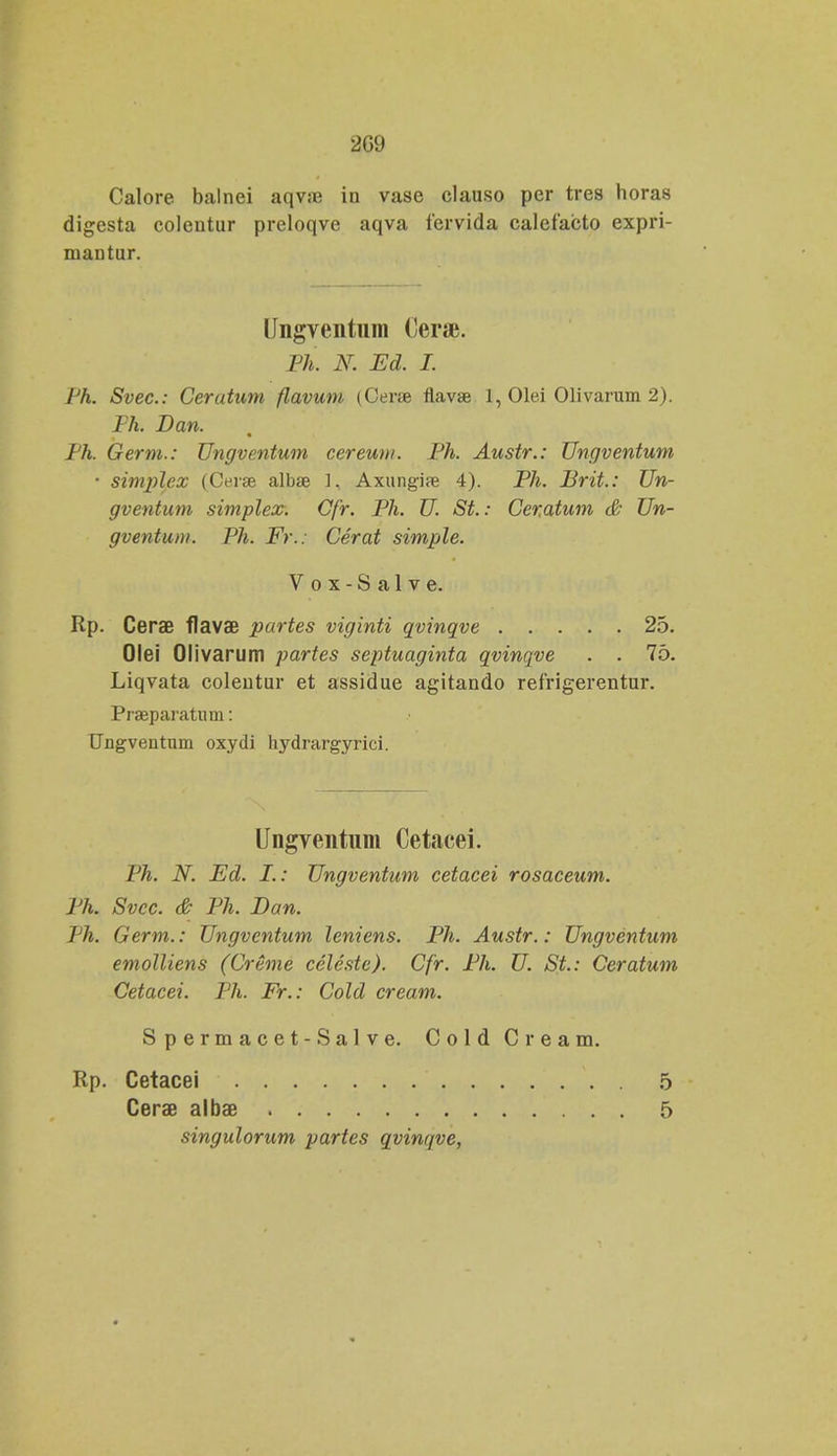 2G9 Calore balnei aqv;e iu vase clauso per tres horas digesta coleutur preloqve aqva fervida calefacto expri- niautur. Ungventum Cerse. Ph. N. Ed. I. Ph. Svec: Cerutum flavum (Cerse flavae 1, Olei Olivarum 2). Ph. Dan. Ph. Germ.: Ungventum cereum. Ph. Austr.: Ungventum • simplex (Cerse albae 1, Axungi» 4). Ph. Brit.: Un- gventum simplex. Cfr. Ph. U. St.: Ceratum & Un- gventum. Ph. F>\: Cerat simple. V o x - S a 1 v e. Rp. CeraB flavae partes viginti qvinqve 25. Olei Olivarum partes septuaginta qvinqve . . 75. Liqvata colentur et assidue agitando refrigerentur. Praeparatiun: Ungveutum oxydi hydrargyrici. Ungventum Cetacei. Ph. N. Ed. I.: Ungventum cetacei rosaceum. Ph. Svcc. & Ph. Ban. Th. Germ.: Ungvcntum leniens. Ph. Austr.: Ungventum emolliens (Creme celeste). Cfr. Ph. U. St.: Ceratum Cetacei. Ph. Fr.: Cold cream. Spermacet-Salve. Cold Cream. Rp. Cetacei 5 Cerae albae 5 singulorum partes qvinqve,