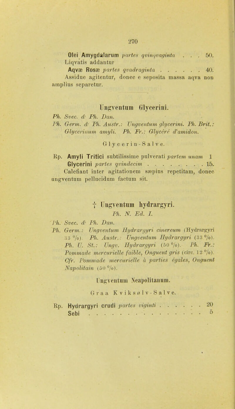 Olei Amygdalarum partes qvinqvaginta . . . 50. Liqvatis addantur Aqvae Rosae partes qvadraginta 40. Assidue agitentur, donec e seposita massa aqva non amplius separetur. Ungventum Glycerini. Ph. Svec. & Ph. Dan. J'h. Germ. & Ph. Austr.: Ungventum glycerini. Ph. Brit.: Glyccrinum amyli. Ph. Fr.: Glycerf- Wamidon. Glycerin-Salve. Rp. Amyli Tritici subtilissime pulverati partem unam 1 Glycerini partes qvindecim 15. Calefiant inter agitationem ssepius repetitam, donec ungventum pellucidum factum sit. f Ungventnm hydrargyi i. Ph. N. Ed. I. Ph. Svec. & Ph. Dan. Ph. Germ.: Ungventum Hydrargyri cinereum i Hydrargyii :J>6 %)• Ph- Austr.: Ungventum Hydrargyri (33%)- Ph. U. SL: Ungv. Hydrargyri (50%). Ph. Fr.: Pommade mercurielle faible, Onguent gris (circ. 12 %). Cfr. Pommade mercurielle a parties egales, Onguent Nap o litain (50%)- Ungventmi) Noapolitanuni. G r a a K v i k s pi 1 v - S a 1 v e. Rp. Hydrargyri crudi partes viginti Sebi