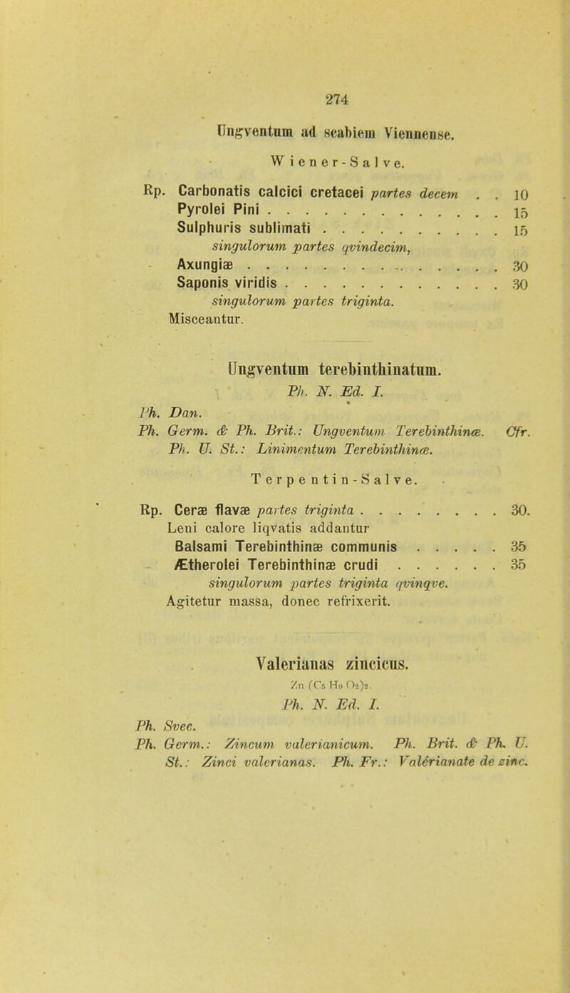 Unsventum ad scabiein Viennense. Wiener-Salve. Rp. Carbonatis calcici cretacei partes decem . . iq Pyrolei Pini 15 Sulphuris sublimati 15 singulorum partes ijvindecim, Axungiae - 30 Saponis viridis 30 singulorum partes triginta. Misceantur. Ungventum terebinthinatum. Ph, N. Ed. I. Ph. Dan. Ph. Germ. & Ph. Brit: Ungventum Terebinthinee. Cfr. Ph. U. St.: Linimentum Terebinthince. Terpentin-Salve. Rp. Cerae flavas partes triginta 30. Leni calore Hqvatis addantur Balsami Terebinthinae communis 35 /Etherolei Terebinthinae crudi 35 singulorum partes triginta i/vinqve. Agitetur niassa, donec refrixerit. Valerianas zincicus. Y.n fCsH» Os)s. l'h. N. Ed. I. Ph. Svec. Ph. Germ.: Zincum valerianicum. Ph. Brit. & Ph. Ui St.: Zinci valcrianas. Pli.Fr.: Valerianate de einc.