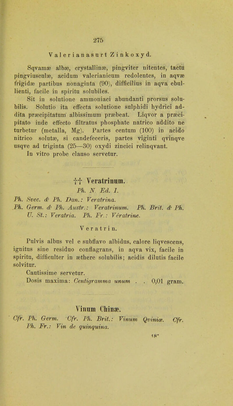 Valerianasurt Zinkoxyd. Sqvamae albfe, crystallinae, pingviter nitentes, tactu pingviuscnlae, acidum valerianicum redolentes, in aqvae frigidae partibus nonaginta (90), difficilius in aqva ebul- lienti, facile in spiritu solubiles. Sit in solutione ammoniaci abundanti prorsus solu- bilis. Solutio ita effecta solutione sulphidi hydrici ad- dita praecipitatum albissimum praebeat. Liqvor a praeci- pitato inde effecto filtratus pbosphate natrico addito ne turbetur (metalla, Mg). Partes centum (100) in acido nitrico solutae, si candefeceris, partes viginti qvinqve usqve ad triginta (25—30) oxydi zincici relinqvant. In vitro probe clauso servetur. f f Veratrinum. Ph. N. Ed. 1. Ph. Svec. & Ph. Dan.: Veratrina. Ph. Germ. & Ph. Austr.: Veratrinum. Ph. Brit. & Ph. U. St.: Veratria. Ph. Fr.: Veratrine. V e r a t r i n. Pulvis albus vel e subflavo albidus, calore liqvescens, ignitus sine residuo conflagrans, in aqva vix, facile in spiritu, difficulter in aethere solubilis; acidis dilutis facile solvitur. Cautissime servetur. Dosis maxima: Centigramma unum . . 0,01 gram. Vinum Chinse. Gfr. Ph. Germ. Cfr. Ph. Brit.: Vinum Qvinioe. Ofr. Ph. Fr.: Vin de quinquina. 18*