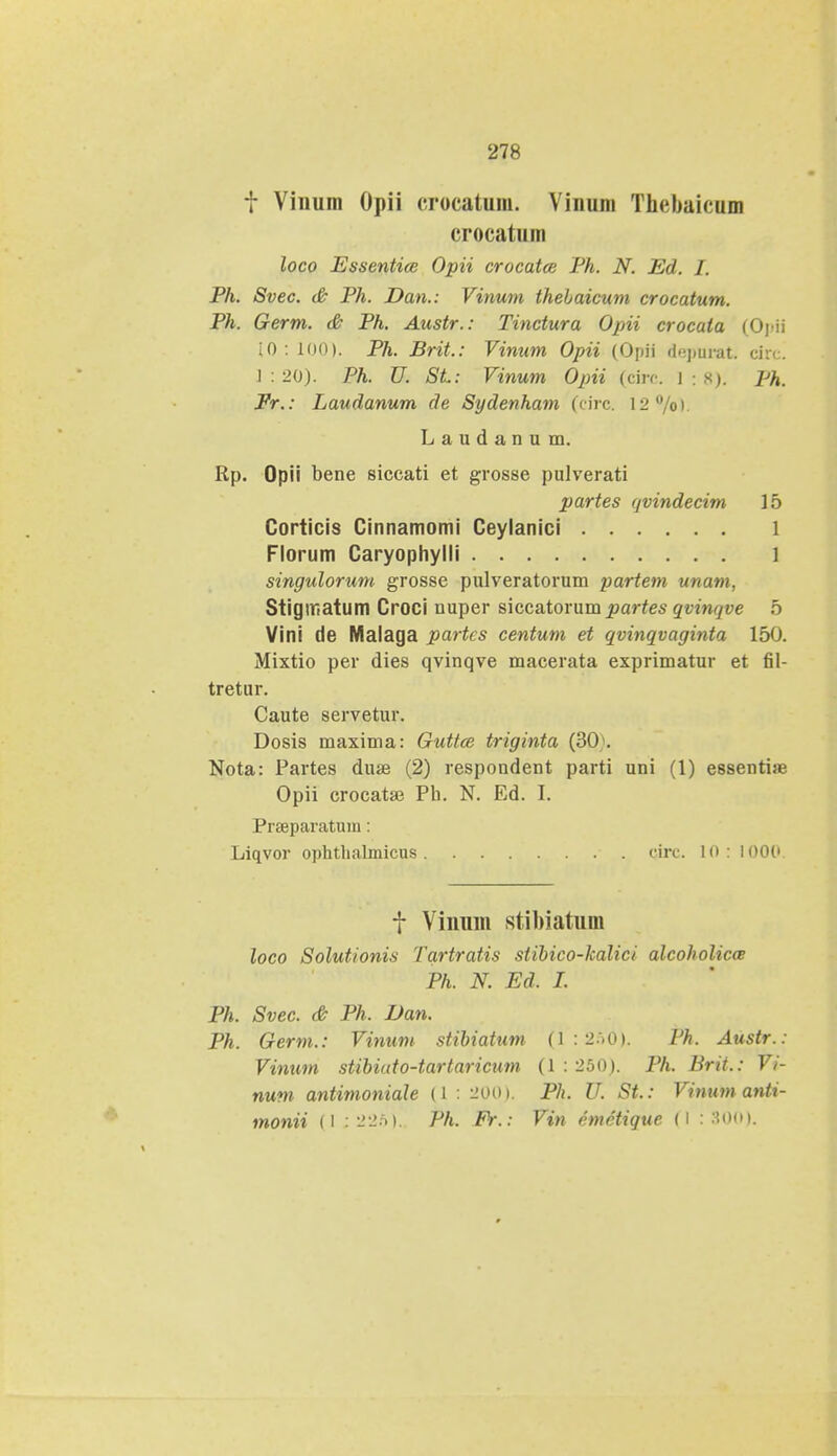 t Vinum Opii crocatum. Viuum Thebaicum crocatum loco Essentice Opii crocatce Ph. N. Ed. I. Ph. Svec. & Ph. Dan.: Vinum thebaicum crocatum. Ph. Germ. & Ph. Austr.: Tinctura Opii crocaia (Opii [0 : 100). Ph. Brit.: Vinum Opii (Opii depnrak ckv. ] : 20). Ph. U. St: Vinum Opii (circ. 1:8). Ph. Fr.: Laudanum de Sydenham (circ. 12°/ol. Laudanum. Rp. Opii bene siccati et grosse pulverati partes qvindecim 15 Corticis Cinnamomi Ceylanici 1 Florum Caryophylli l singulorum grosse pulveratorum partem unam, Stigmatum Croci nuper siccatorum partes qvinqve 5 Vini de Malaga partcs centum et qvinqvaginta 150. Mixtio per dies qvinqve macerata exprimatur et fil- tretur. Caute servetur. Dosis maxima: Guttce triginta (3(K Nota: Partes duae (2) respondent parti uni (1) essentise Opii crocatae Ph. N. Ed. I. Prseparatum: Liqvor ophthalmicus circ. 10: 100C f Vinum stiMatum loco Solutionis Tartratis siibico-kalici alcoholicce Ph. N. Ed. I. Ph. Svec. & Ph. Dan. Ph. Germ.: Vinum stibiatnm (1:256). Ph. Austr.: Vinum stibiuto-tartaricum (1:250). Ph. Brit.: Vi- nuni antimoniale (1: 200). Ph. U. St: Vinumanti- monii (l : 226). Ph. Fr. : Vin cmctique (l : :?<>•»».