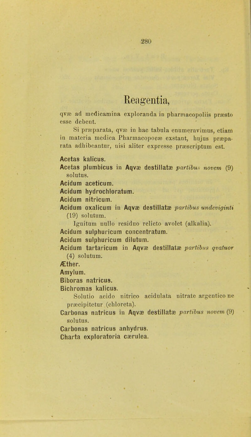 281) Reagentia, qvao ad uaedicamina exploranda in pharmacopoliis pnesto esse debent. Si prajparata, qva) in hac tabula enumeravimus, etiam iu materia medica Pharrnacopoeaj exstant, hujus pra;pa- rata adhibeantur, uisi aliter expresse prajscriptum est. Acetas kalicus. Acetas plumbicus in Aqvae destillatae partibus novem (9) solutus. Acidum aceticum. Acidum hydrochloratum. Acidum nitricum. Acidum oxalicum in Aqvae destillatae partibus undeviginti (19) solutum. Ignitum nullo residuo relicto avolet (alkalia). Acidum sulphuricum concentratum. Acidum sulphuricum dilutum. Acidum tartaricum in Aqvae destillatae partibns qvatuor (4) solutum. /Ether. Amylum. Biboras natricus. Bichromas kalicus. Solutio acido nitrico acidulata nitrate argentico ne pra^cipitetur (chloreta). Carbonas natricus in Aqvae destillatae pnrfibus novem (!)) solutus. Carbonas natricus anhydrus. Charta exploratoria caerulea.