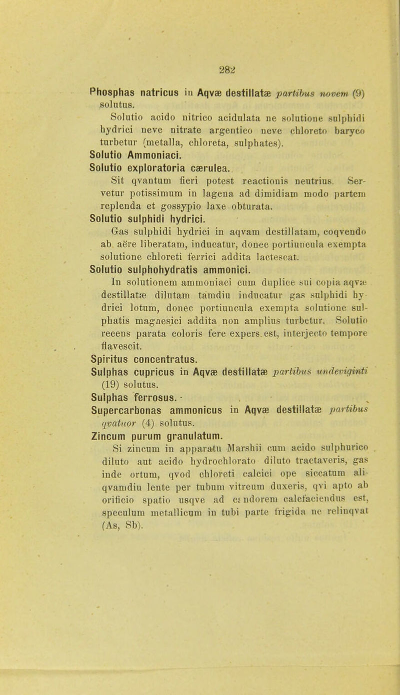 Phosphas natricus io Aqvae destillatae partibtu novew (9) 8ohltU8. Solutio acido nitrico acidulata ne solutione sulphidi hydrici neve nitrate argentico neve chloreto baryco turbetur (metalla, chloreta, sulpliat.es). Solutio Ammoniaci. Solutio exploratoria caerulea. Sit qvantum fieri potest reactionis neutrius. Ser- vetur potissimum in lagena ad dimidiam modo partem replenda et gossypio iaxe obturata. Solutio sulphidi hydrici. Gas sulphidi hydrici in aqvam destillatam, coqvendf» ab aere liberatam, inducatur, donec portiuncula exempta solutione chloreti ferrici addita lactescat. Solutio sulphohydratis ammonici. Id solutionem ammoniaci cum duplice sui copia aqva; destillatai dilutam tamdiu inducatur gas sulphidi by drici lotum, donec portiuncula exempta solutione sul- phatis magnesici addita uon amplius turbetur. Solntio recens parata coloris fere expers.est, interjecto tempore flavescit. Spiritus concentratus. Sulphas cupricus in Aqvae destillatae partibus tmdeviginti (19) solutus. Sulphas ferrosus. Supercarbonas ammonicus in Aqvae destillatae parUbus qvattior (4) solutus. Zincum purum granulatum. Si zincum in apparatu Marshii cum acido sulphurico . diluto aut acido hydrochlorato diluto tractaveris, gas inde ortum, qvod chloreti calcici ope siccatum ali- qvamdiu lente per tubum vitreum duxeris, qvi apto ab orificio spatio usqve ad cj ndorem calefaciendus est, speculum metallicqm in tubi parte frigida nc rclinqvat (As, Sb).