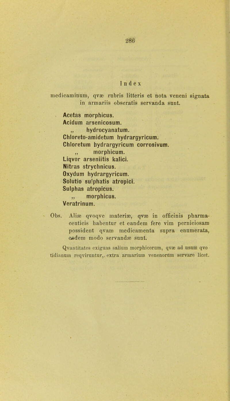 280 I n (1 e x medicaminum, qvse rubris litteris et nota veneni signata in armariis obseratis servanda snnt. Acetas morphicus. Acidum arsenicosum. „ hydrocyanatum. Chloreto-amidetum hydrargyricum. Chloretum hydrargyricum corrosivum. „ morphicum. Liqvor arseniitis kalici. Nitras strychnicus. Oxydum hydrargyricum. Solutio su!phatis atropici. Sulphas atropicus. „ morphicus. Veratrinum. Obs. Alise qvoqve materise, qvaj in officinis pbarma- ceuticis habentur et eandem fere vim perniciosam possident qvam medicamenta supra ennmerata, eedem modo servandse sunt. Qvantitates exiguas salium morphicorum, qvae ad usnm qvo tidianum reqviruntnr, extra armarium venenornm servare licet.