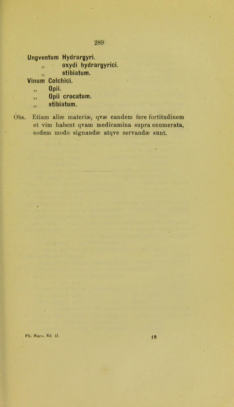 Ungventum Hydrargyri. „ oxydi hydrargyrici. „ stibiatum. Vinum Colchici. „ Opii. ,, Opii crocatum. „ stibiatum. . Etiam aliae niateriae, qvae eandem fere fortitudinem et vim habent qvam medicamina supra enumerata, eodem modo signandse atqve servandse sunt. Ph. Norv. Kd IJ