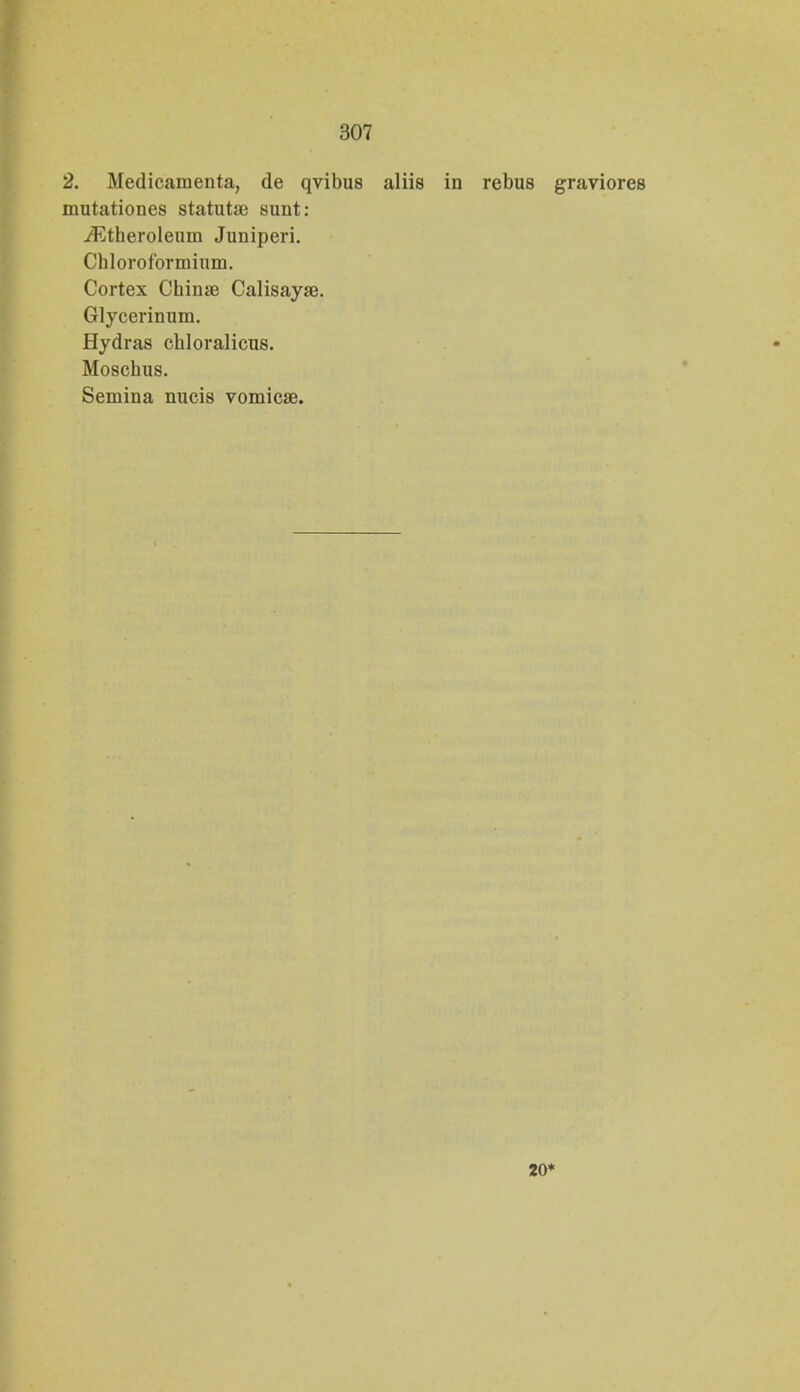 2. Medicamenta, de qvibus aliis in rebus graviores mutationes statutse sunt: ifCtheroleum Juniperi. Chloroformium. Cortex Chinse Calisayae. Glycerinum. Hydras chloralicus. Moschus. Semina nucis vomicae. 20*