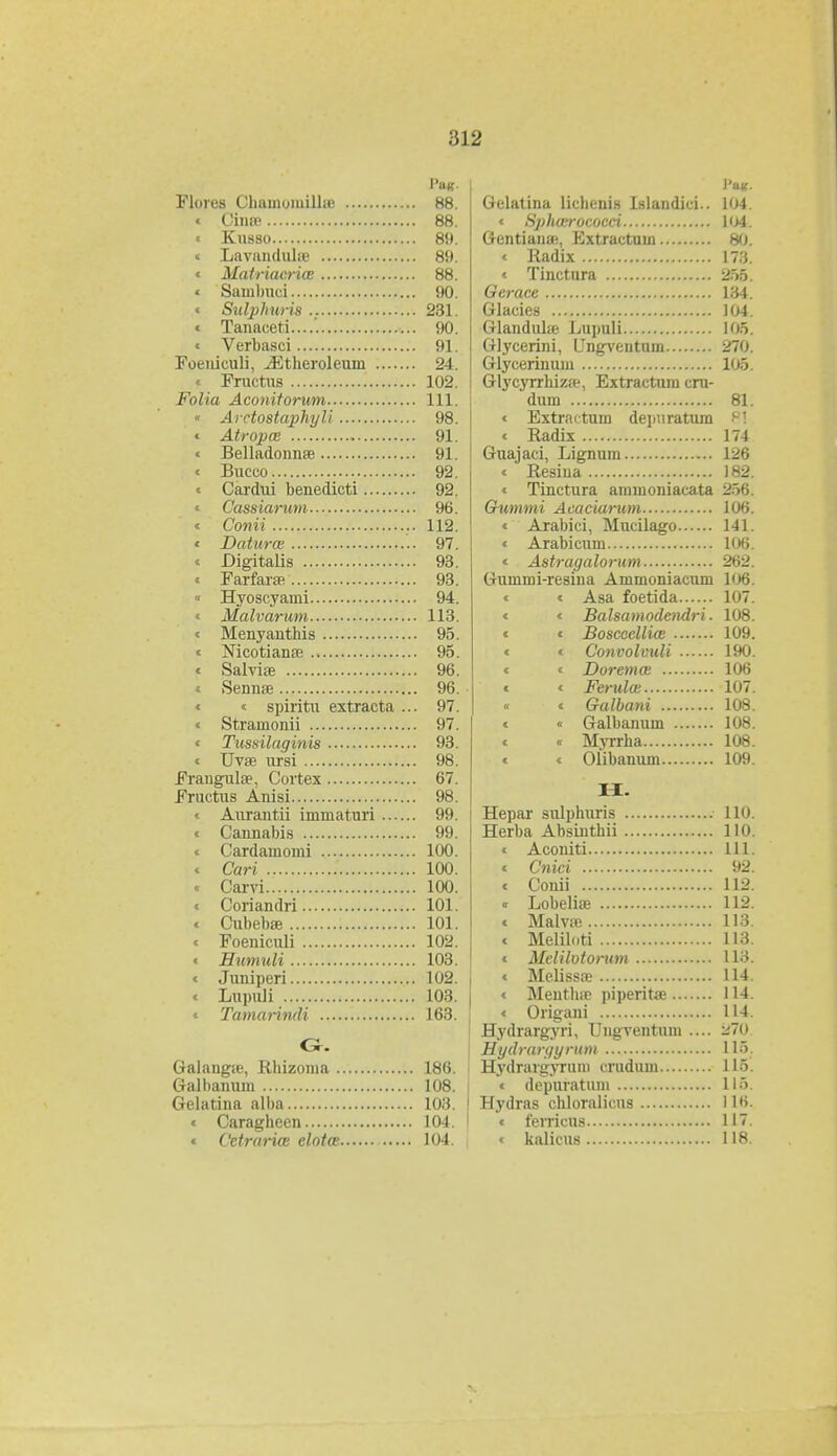 Flores ChamomillaB 88. « Cina; 88. « Kusso 89. « Lavundula? 89. « Matriacrice 88. « Sainbuci 90. « Sulphuris 231. « Tanaeeti....'. 90. « Verbasci 91. Foeuiculi, ^Etheroleum 24. « Pructus 102. Folia Aconitorum 111. « Arctostaphyli 98. « Atropce 91. « Belladonnse 91. « Bucco 92. « Cardui benedicti 92. « Cassiarum 96. « Conii 112. « Daturce 97. « Digitalis 93. « Farfarav 93. « Hyoscyami 94. « Malvarum 113. « Menyanthis 95. « Nicotiana? 95. « Salvise 96. « Sennse 96. « « spiritu extracta ... 97. « Stramonii 97. « Tussilaginis 93. « Uvse ursi 98. Frangula?, Cortex 67. Fructus Anisi 98. « Aurantii immaturi 99. « Cannabis 99. « Cardamomi 100. « Cari 100. • Carvi 100. « Coriandri 101. « Cubebae 101. • Foeuiculi 102. « Humuli 103. « Juniperi 102. « Lupuli 103. « Tamarindi 163. G. Galaugse, Rhizoma 186. Galbanum 108. Gelatina alba 103. « Caragheen 104. « Cctrarice elotce 104. Gelatina lichenis Islandici.. 104. « Sphcerococci 1ij4. Gentiana;, Extractuin 80. « Radix 173. « Tinctura 255. Gcrace 134. Glacies 104. Glandula? Lupuli 105. Glycerini, Ungventum JlO. Glycerinum 105. Glycyrrhiza', Extractum cru- dum 81. « Extractum depuratum P! « Radix 174 Guajaci, Lignum 126 « Resina 182. « Tinctura ainmoniacata Stt; Gummi Acaciarum 106. « Arabici, Mucilago 141. « Arabicum 106. < Astragalorum 262. Gummi-resina Ammoniacum 106. « « Asa foetida 107. « « Balsamodendri. 108. « « Boscecllice 109. « « Convolvuli 190. « « Doremce 106 « « Ferulce 107. « « Galbani 108. « « Galbanum 108. « « Myrrha 108. « « Olibanum 109. H. Hepar sulphuris 110. Herba Absinthii 110. « Aconiti 111. « Cnici 92. « Conii 112. « Lobeliae 112. « Malvse 113. « Meliloti 113. « Melilotorum 113. « Melissas 114. « Meutha? piperita? 114. « Origani 114. Hydrargyri, rngvcntuni .... -~ Hydrargyrum 115. Hydrargyruni crudum L16. « depuratuin 115. Hydras chloralkus 116. « ferricus 117. « kalicus 118.