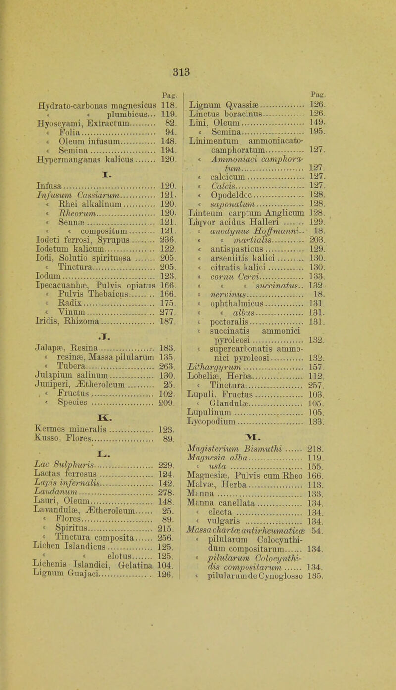 Pag. Hydrato-carbouas niagnesicus 118. c plumbicus... 119. Hyoscyami, Extractum 82. « Folia 94. « Oleum infusum 148. « Semina 194. Hy]iermanganas kalicus 120. I. Infusa 120. Infusum Cassiarum 121. « Rhei alkalinum 120. « Rheorum 120. « Sennse 121. « coinpositum 121. Iodeti ferrosi, Syrupus 236. Iodetum kalicum 122. lodi, Solutio spirituosa 205. < Tinctura 205. Iodum 123. Ipecaeuanhae, Pulvis opiatus 166. « Pulvis Thebaicus 166. « Radix 175. « Vinum 277. Iridis, Rhizoma 187. J. Jalapae, Resina .-. 183. « resinae, Massapilularum 135. « Tubera 263. Julapiuin salinum 130. Juniperi, JStheroleum 25. , « Fructus 102. « Species 209. I£. Kermes mineralis 123. Kusso. Flores 89. L. Lac Sulphuris 229. Lactas ferrosus 124. Lapis infernalis 142. Laudanum 278. Lauri, Oleum 148. Lavandulae, ^Etheroleum 25. « Flores 89. « Spiritus 215. < Tinctura composita 256. Lichen Islandicus 125.  < elotus 125. Lichenis Islandici, Gelatina 104. Lignum Guajaci 126 Pmt. Lignum Qvassiae 126. Linctus boracinus 126. Lini, Oleum 149. < Semina 195. Linimentum ammoniacato- camphoratum 127. « Ammoniaci camphora- t,um 127. « calcicum 127. < Culcis 127. « Opodeldoc 128. « saponatum 128. Linteum carptum Anglicum 128. Liqvor acidus Halleri 129. « anodynus Hoffmanni.. 18. « « martialis 203. « antispasticus 129. « arseniitis kalici 130. < citratis kalici 130. « cornu Cervi 133. « « « succinatus-- 132. « nervinus 18. « ophthalmicus 131. « « albus 131. « pectoralis 131. « succinatis ammonici pyroleosi 132. « supercarbonatis ammo- nici pyroleosi 132. Lithargyrum 157 Lobeliae, Herba 112. « Tinctura 257. Lupuli, Fructus 103. « Glandnlae 105. Lupulinum 105. Lycopodium 133. JStL. Mayisterium Bismuthi 218. Magnesia alba 119. « usta 155. Maguesiae, Pulvis cumRheo 166. Malvse, Herba 113. Manna 133. Manna canellata 134. « electa 134. « vulgaris 134. Massa chartai antirheumaticoe 54. « pilularum Oolocynthi- dum compositarum 134. « pilularum Colocynthi- dis compositarum 134. « pilularumdeCynoglosso 135.