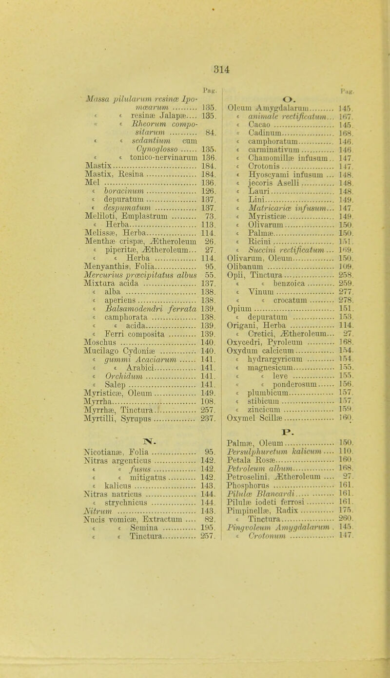 Pa-g. Mussa pilularum resina; Jpo- maearum 185. < resinaa Jalapae.... 135. « < Rheorum compo- sitarum 84. < « sedantium eum Cynoglosso 135. « tonico-hervinaruiii 136. Mastix 184. Mastix, Resina 184. Mel 136. « boracinum 126. « depuratum 137. « despumatum 137. Meliloti, Emplastruin 73. « Herba 113. Melissa?, Herba 114. Menthse crispae, JStheroleuin 26. « piperitaa, JEtheroleum... 27. « « Herba 114. Menyanthis, Folia 95. Mcrcurius prcecipitatus albus 55. Mixtara acida 137. « alba 138. « aperiens 138. « Balsamodendri ferrata 139. « camphorata 138. « « acida 139. « Ferri composita 139. Moschus 140. Mucilago Cydonise 140. « gummi Acaciarum 141. « Arabici 141. « Orchidum 141. « Salep 141. Myristicse, Oleum 149. Myrrha 108. Myrrhae, Tinctura 257. Myrtilli, Syrupus 237. IN. Nieotianas, Folia 95. Nitras argenticus 142. « « fusus 142. « < mitigatus 142. « kalicus 143. Nitras natricns 144. « strychnicus 144. Nitrum 143. Nucis voinicse, Extractum .... 82. « « Semina 195. t « Tinctura 257. O. Oleum Aniygdalarum animale rectificatum.. Cacao Cadinuin cainplioratum carminativum ChamomillBe infusum. Crotonis Hyoscyami infusum .. iecoris Aselli Lauri Lini Matricarive infmum.. Myristicae Olivarum Palniae Ricini « Succini recUficatum .. Olivarum, Oleum Olibanum Opii, Tinctura « « benzoica < Vinum « < crocatum Opium < depuratum Origani, Herba < Cretici, iEtheroleum.. Oxycedri, Pyroleum Oxydum calcicum « hvdrargyricum « magnesicum < « leve « < ponderosnm « plumbicum « stibicum « zincicum Oxvmel Scillaa Palmas, Oleum Persulphuretum kalicum... Petala Rosas Petrolcum album Petroselini, ^theroleuin ... Phosphorus Pilulm Blancardi Pilula? iodeti ferrosi PimpinelltB, Radix < Tinctnra Pingvoleum Amggdalarum < Crotonum 145 1»>7 145 168 146 146 147 147 148 148 14« 149 147 149 150 150 U*\ W9« 150 109 258 259 277 278 151 153 114 27 168 154 154 155 155 156 157 157 159 160 150 110 160 168 27 161 161 161 175 260 145 147