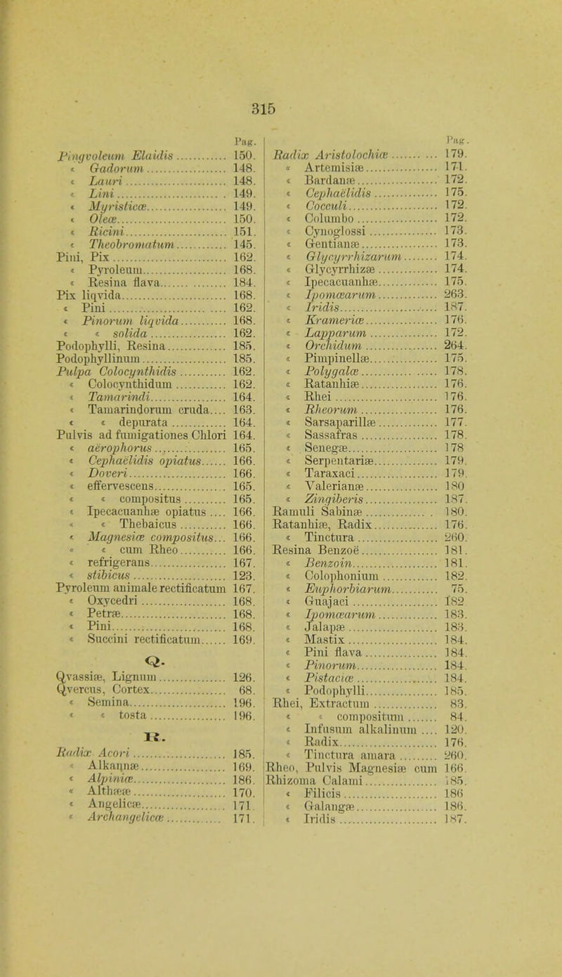 PilR. Pingvoleuni Eluidis 150. < Gadorum 148. « Lauri 148. « Lini 149. « MurisHea 149. « Olece.. 150. « Ricini 151. « Theobromatum 145. Piiii, Pix 162. « Pyroleuiu 168. « Resina flava 184. Pix liqvida 168. « Pini 162. « Pinorum liqvida 168. « « solida 162. Podophylli, Resiua 185. Podophyllinum 185. Pulpa Colocynthidis 162. « Colooyuthidum 162. < Tamarindi 164. < Tamariudoruui cruda.... 163. < < depurata 164. Pulvis ad fumigationes Chlori 164. < aerophorus 165. < Cephaclidis opiatus 166. < Doveri 166. < effervescens 165. < < compositus 165. < Ipecacuanhffi opiatus.... 166. < Thebaicus 166. < Magnesia; compositus... 166. < cum Rheo 166. < refrigerans 167. < stibicus 123. Pyroleum aniinalerectificatum 167. < Oxvcedri 168. < Petae 168. < Pini 168. « Succini rectificatum 169. Q. Qvassise, Lignum 126. Qvercus, Cortex 68. « Semina 196. « « tosta 196. 11. Bndix Acori ]85. Alkannte 169. « Alpinio3 186. « Aftlwn? 170. < Angelicse 171. « Archangelicce 171. Y&S Badix Aristolochia; 179 « Artemisis 171 < Bardana? 172 < Cephaiilidis 175 < Cocculi 172 < Columbo 172 < Cynog-lossi 173 < Gentianse 173 < Glyr.yrrhizarum 174 < Glycyrrhizse 174 < Ipecacuanlue 175 « Ipommarum 263 < Iridis 187 < Krameriai 176 < Lapparum 172 < Orchidum 264 < PimpinellEe 175 < Polygalas 178 « Ratanhise 176 < Rhei 176 < Rheorum 176 < Sarsaparillse 177 < Sassafras 178 « Senegte 178 « Serpentariae 179 « Taraxaci 179 < Valeriame 180 « Zingiberis 187 Ramuli Sabin^e 180 Ratanhire, Radix r 176 « Tinctura ^iO Resina Beuzoe 181 « Benzoin 181 < Colophoniuin 182 « Enjihorbiarum 75 < Guajaci 182 « Ipomcearum 183 « Jalapje 183 « Mastix 184 « Pini flava 184 « Pinorum 184 « Pistaciai 184 « Podnphylli 185 Rhei, Extractum 83 « compositum 84 « Lifusum alkalinum .... 120 < Radix 176 < Tinctura amara 260 Rheo, Pulvis Magnesise cum 166 Rhizoma Calaini 185 « Filicis 186 « Galangffl 186 < Iridis... 1*7