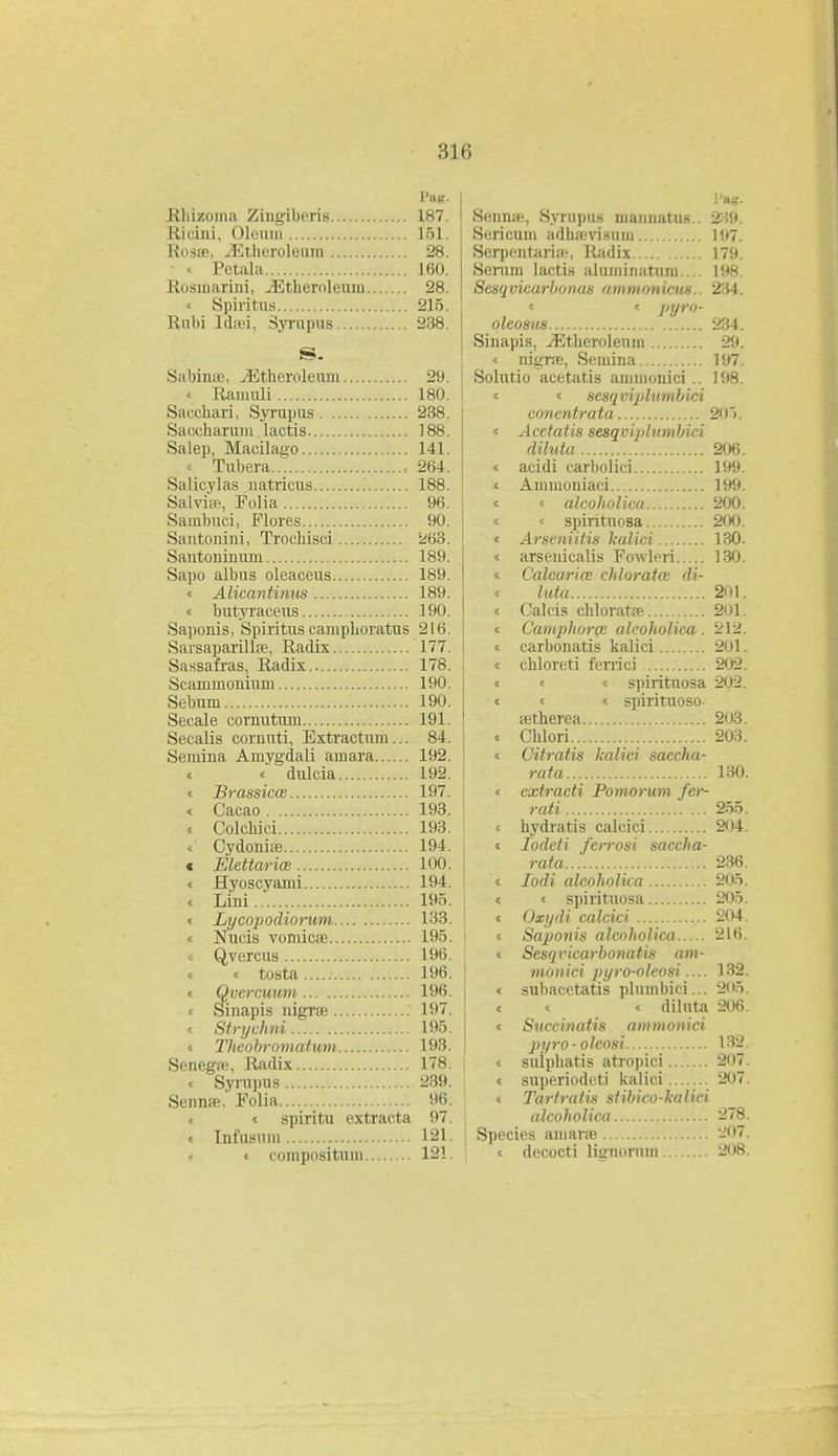 •iir, Pnff. Rhizoma Zingiberis 187. Rieini, Oleiun 151. Rosse, ^itlicrolemn 28. ■ < Petala 160. Rosinarini, ^Ethernleuin 28. « Spiritras 215. Rubi ld;ei, Syrupus 238. S. Sabinro, .JBtheroleum 29. « Ramuli 180. Sacchari, Syrupus 238. Saccharuni lactis 188. Salep, Macilayo 141. « Tubera , 264. Salicylas natricus 188. Salviw, Folia 96. Sainbuci, Flores 90. Santonini, Trochisci 263. Santoninum 189. Sapo albus oleaceus 189. « Alicantinus 189. « butyraceus 190. Saponis, Spiritus camphoratus 216. Sarsaparilise, Radix 177 Sassafras, Radix 178. Scammonium 190. Sebum 190. Secale cornutum 191. Secalis cornuti, Extractum... 84. Semina Amygdali amara 192. < « dulcia 192. « Brassicce 197. < Cacao 193. « Colchici 193. < Cydoniae 194. c Elettarice 100. < Hyoscyami 194. < Lini 195. < Lycopodiorum 133. « Nucis vomicae 195. « Qvercus 196. < < tosta 196. < Qvercuum 196. < Sinapis nigrse 197. < Strychni 195. < Theobromatum 193. Senega;, Radix 178. < Syrupus 239. Sennffi, Folia 96. < spiritu extracta 97. « Infusum 121. < composituni 121. i'HK- SeniUB, Syruptu niainiatiiB.. 339. Sericum adha-visum !!>7 Serpentaria-, Radix 179. Serum lactis aluminatum.... 198. Sesqvicarbonas ammonicus.. 234. * < pyro- olcosus 234. Sinapis, vEtheroleum -JU. < nigrae, Semina 197. Solutio acetatis annnonici.. 198. < < scsqviplumbici conentrata 20>. < Acetatis sesqvij/lumbici diluta 206. < acidi carbolici 199. < Ammoniaci 199. < « alcoholica 200. < < spintuosa 200. < Arseniitis kalici 130. < arsenicalis Fowipri 130. < Calcaria chloratce di- « luta 201. < Calcis chloratre 201. < Camphorge alcoholica . 212. < carbonatis kalici 201. < chloreti ferrici 202. < < < spirituosa 202. < < < spirituoso- retherea 203. < Chlori 203. < Citratis kalici saccha- rata 130. < extracti Pomorum fer- rati 255. < hydratis calcici 204. < Iodeti ferrosi saccha- rata 236. < Iodi alcoholka 205. < < spirituosa 205. < Oxydi calcici 204. < Saponis alcoholica 216. < Sesqvicarbonatis am- monici pyro-olcosi.... 132. < subacetatis plumbici... 205. < < « diluta 206. « Succinatis ammonici pyro-olcosi L8B < suiphatis atropici 207. < superiodcti kalici 207. < Tartratis stibico-kalici alcoholica 278. Species ainarre 207. < decocti lignoruin -||S