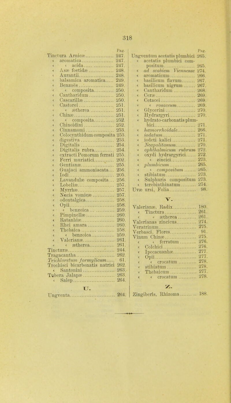 Tinctora Ariiicaj 247. c aromatica 247. « « acida 247. < Asre foetidse 248. « Aurantii 248. « balsamica aromatica 249. « Benzoes 249. « « composita 250. « Cantharidum 250. « Cascarillse 250. « Castorei 251. « aetherea 251. « Chinoe 251. « « coinposita 252. « Chinoidini 252. « Cinnamomi 253. « Colocynthidumcomposita 253. « digestiva 253. « Digitalis 254. « Digitalis rubra 254. « extracti Pomorum ferrati 255. « Ferri mnriatici 202. « Gentianse ? 255. « Guajaci ammoniacata... 256. « lodi 205. < Lavaudulse composita... 256. « Lobelise 257. « Myrrhae 257. « Nucis vomicae 257. « odontalgica 258. « Opii 258. « « benzoica 259. « Pimpinellse 260. « Ratanhiae 260. « Rhei amara 260. « Thebaica 258. « < benzoica 259. < Valerianse 261. « < aetherea 261. Tinctime '. 244. Tragacantha 262. Trkhloretum jormylicum..... 61. Trochisci bicarbonatis natrici 262. < Santonini 263. Tubera Jalapee 263. < Salep 264. U. Ungventa 264. Ungventnin acetatin plnmbici 265. < acetatis pluinbici com- positum 265. < ad ncabicm Viennense 274. < aroinaticum 266. < basilicum flavum 267. « basilicum nigrum 267. « Cantharidum 268. c Cera 269. « Cetacei 269. « « rosaceum 269. « Glycerini 270. « Hydrargyri 270. « hydrato-carbonatis plum- bici 271. « hwmorrhoidale 266. « iodatum 271. « iodeti kalici 271. « Neapolitanum 270. « ophthalmicum rubrum 272. « oxydi hydrargyrici 272. « « zincici 273. « plumbicum 265. « « compositum 265. « stibiatum 273. « Sulphuris compositum 273. « terebinthinatum 274. Uvae ursi, Folia 98. V. Valerianas, Radix 180. « Tinctura 261. < « aetherea 261. Valerianas zincicus 274. Veratrimun 275. Verbasci, Flores 91. Vinum China? 275. « « ferratum 276. « Colchici 276. « Ipecacuanhse 277. t Opii 877. « « crocatum 278. ' stibiatum 278. « Thebaicum 277. « « crocatum 278. Zingibcris, Rhizoma 188.