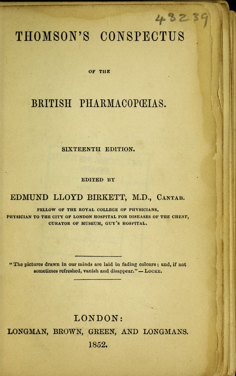 THOMSON'S CONSPECTUS OF THE BRITISH PHARMACOPOEIAS. SIXTEENTH EDITION. EDITED BY EDMUND LLOYD BIRKETT, M.D., Cantab. FELLOW OF THE ROYAL COLLEGE OF PHYSICIANS, PHYSICIAN TO THE CITY OF LONDON HOSPITAL FOR DISEASES OF THE CHEST, CURATOR OF MUSEUM, GUY'S HOSPITAL.  The pictures drawn in our minds are laid in fading colours ; and, if not sometimes refreshed, vanish and disappear. — Locke. LONDON: LONGMAN, BROWN, GREEN, AND LONGMANS. 1852,