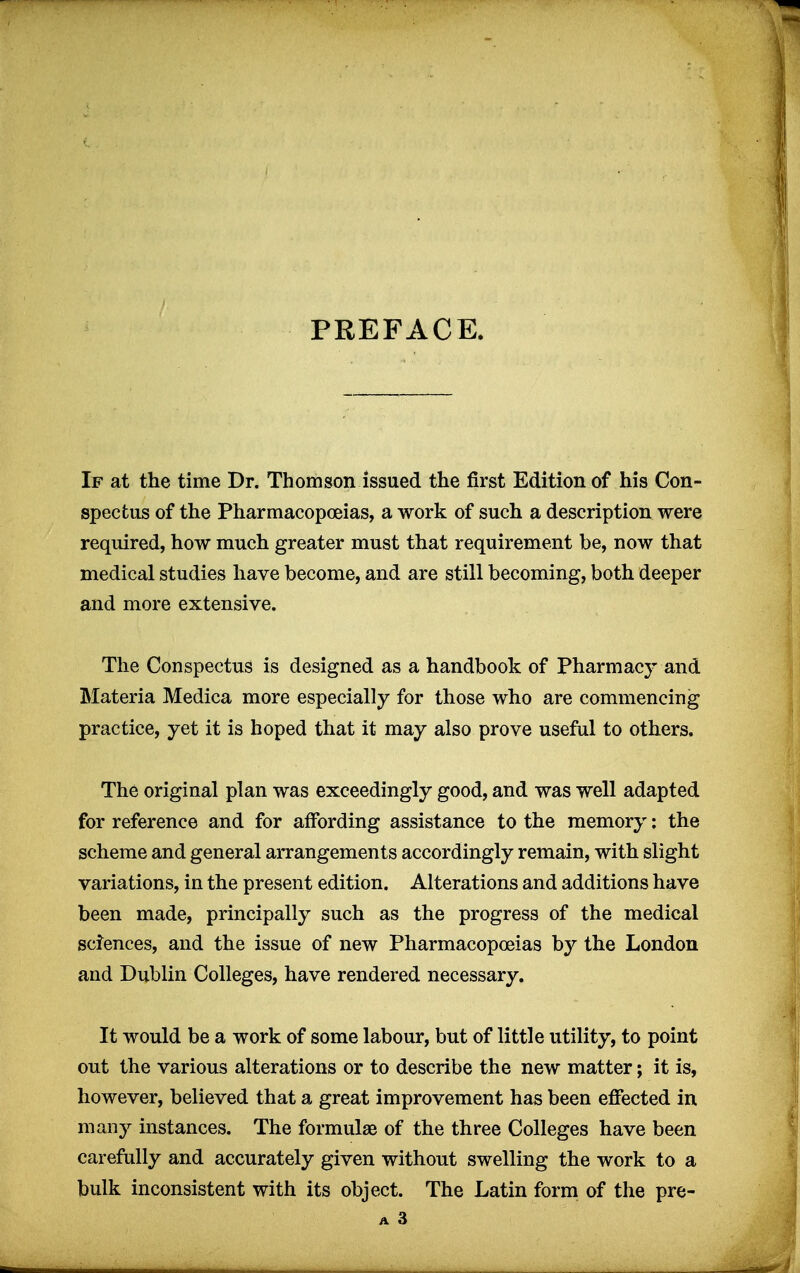 PREFACE. If at the time Dr. Thomson issued the first Edition of his Con- spectus of the Pharmacopoeias, a work of such a description were required, how much greater must that requirement be, now that medical studies have become, and are still becoming, both deeper and more extensive. The Conspectus is designed as a handbook of Pharmacy and Materia Medica more especially for those who are commencing practice, yet it is hoped that it may also prove useful to others. The original plan was exceedingly good, and was well adapted for reference and for affording assistance to the memory: the scheme and general arrangements accordingly remain, with slight variations, in the present edition. Alterations and additions have been made, principally such as the progress of the medical sciences, and the issue of new Pharmacopoeias by the London and Dublin Colleges, have rendered necessary. It would be a work of some labour, but of little utility, to point out the various alterations or to describe the new matter; it is, however, believed that a great improvement has been effected in many instances. The formulae of the three Colleges have been carefully and accurately given without swelling the work to a bulk inconsistent with its object. The Latin form of the pre- A 3