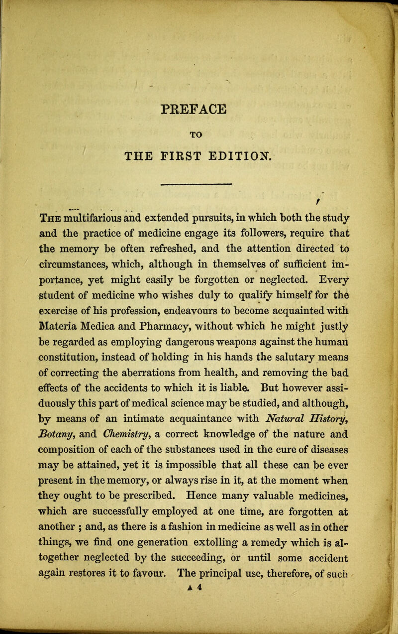 TO THE FIRST EDITION. The multifarious and extended pursuits, in which both the study and the practice of medicine engage its followers, require that the memory be often refreshed, and the attention directed to circumstances, which, although in themselves of sufficient im- portance, yet might easily be forgotten or neglected. Every student of medicine who wishes duly to qualify himself for the exercise of his profession, endeavours to become acquainted with Materia Medica and Pharmacy, without which he might justly be regarded as employing dangerous weapons against the human constitution, instead of holding in his hands the salutary means of correcting the aberrations from health, and removing the bad eiFects of the accidents to which it is liable. But however assi- duously this part of medical science may be studied, and although, by means of an intimate acquaintance with Natural History, Botany, and Chemistry, sl correct knowledge of the nature and composition of each of the substances used in the cure of diseases may be attained, yet it is impossible that all these can be ever present in the memory, or always rise in it, at the moment when they ought to be prescribed. Hence many valuable medicines, which are successfully employed at one time, are forgotten at another ; and, as there is a fashion in medicine as well as in other things, we find one generation extolling a remedy which is al- together neglected by the succeeding, or until some accident again restores it to favour. The principal use, therefore, of such a 4