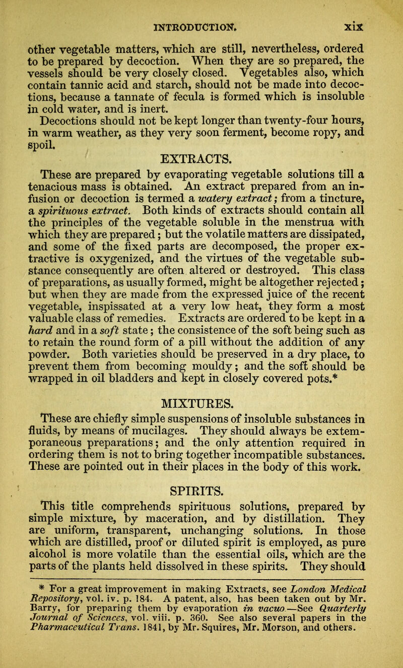 other vegetable matters, which are still, nevertheless, ordered to be prepared by decoction. When they are so prepared, the vessels should be very closely closed. Vegetables also, which contain tannic acid and starch, should not be made into decoc- tions, because a tannate of fecula is formed which is insoluble in cold water, and is inert. Decoctions should not be kept longer than twenty-four hours, in warm weather, as they very soon ferment, become ropy, and spoil. EXTRACTS. These are prepared by evaporating vegetable solutions till a tenacious mass is obtained. An extract prepared from an in- fusion or decoction is termed a watery extract; from a tincture, a spirituous extract. Both kinds of extracts should contain all the principles of the vegetable soluble in the menstrua with which they are prepared; but the volatile matters are dissipated, and some of the fixed parts are decomposed, the proper ex- tractive is oxygenized, and the virtues of the vegetable sub- stance consequently are often altered or destroyed. This class of preparations, as usually formed, might be altogether rejected; but when they are made from the expressed juice of the recent vegetable, inspissated at a very low heat, they form a most valuable class of remedies. Extracts are ordered to be kept in a hard and in a soft state; the consistence of the soft being such as to retain the round form of a pill without the addition of any powder. Both varieties should be preserved in a dry place, to prevent them from becoming mouldy; and the soft should be wrapped in oil bladders and kept in closely covered pots.* MIXTURES. These are chiefly simple suspensions of insoluble substances in fluids, by means of mucilages. They should always be extem- poraneous preparations; and the only attention required in ordering them is not to bring together incompatible substances. These are pointed out in their places in the body of this work. SPIRITS. This title comprehends spirituous solutions, prepared by simple mixture, by maceration, and by distillation. They are uniform, transparent, unchanging solutions. In those which are distilled, proof or diluted spirit is employed, as pure alcohol is more volatile than the essential oils, which are the parts of the plants held dissolved in these spirits. They should * For a great improvement in making Extracts, see London Medical Repository, vol. iv. p. 184. A patent, also, has been taken out by Mr. Barry, for preparing them by evaporation in vacuo—See Quarterly Journal of Sciences, vol. viii. p. 360. See also several papers in the Pharmaceutical Trans. 1841, by Mr. Squires, Mr. Morson, and others.