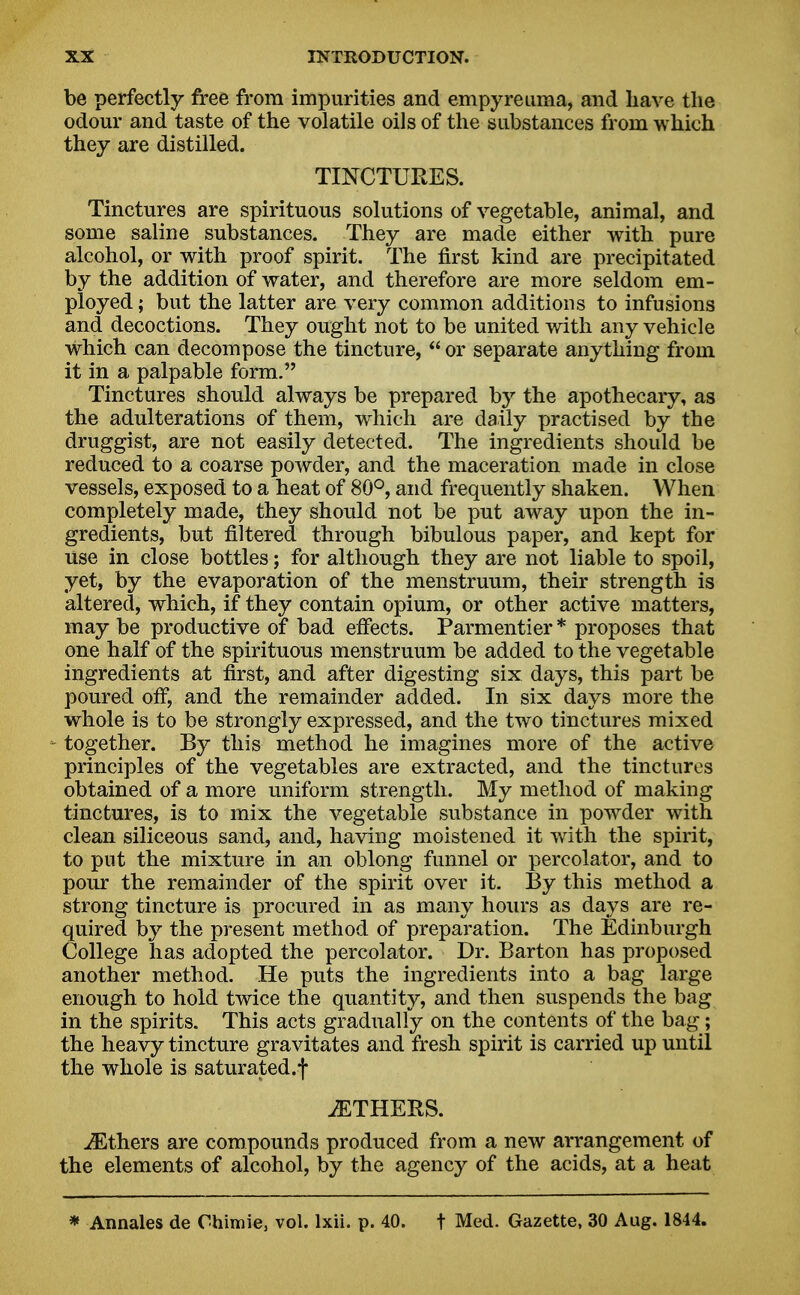 be perfectly free from impurities and empyreuma, and have the odour and taste of the volatile oils of the substances from which they are distilled. TINCTURES. Tinctures are spirituous solutions of vegetable, animal, and some saline substances. They are made either with pure alcohol, or with proof spirit. The first kind are precipitated by the addition of water, and therefore are more seldom em- ployed ; but the latter are very common additions to infusions and decoctions. They ought not to be united with any vehicle which can decompose the tincture,  or separate anything from it in a palpable form. Tinctures should always be prepared by the apothecary, as the adulterations of them, which are daily practised by the druggist, are not easily detected. The ingredients should be reduced to a coarse powder, and the maceration made in close vessels, exposed to a heat of 80°, and frequently shaken. When completely made, they should not be put away upon the in- gredients, but filtered through bibulous paper, and kept for use in close bottles; for although they are not liable to spoil, yet, by the evaporation of the menstruum, their strength is altered, which, if they contain opium, or other active matters, may be productive of bad effects. Parmentier * proposes that one half of the spirituous menstruum be added to the vegetable ingredients at first, and after digesting six days, this part be poured off, and the remainder added. In six days more the whole is to be strongly expressed, and the two tinctures mixed - together. By this method he imagines more of the active principles of the vegetables are extracted, and the tinctures obtained of a more uniform strength. My method of making tinctures, is to mix the vegetable substance in powder with clean siliceous sand, and, having moistened it with the spirit, to put the mixture in an oblong funnel or percolator, and to pour the remainder of the spirit over it. By this method a strong tincture is procured in as many hours as days are re- quired by the present method of preparation. The Edinburgh College has adopted the percolator. Dr. Barton has proposed another method. He puts the ingredients into a bag large enough to hold twice the quantity, and then suspends the bag in the spirits. This acts gradually on the contents of the bag; the heavy tincture gravitates and fresh spirit is carried up until the whole is saturated.! iETHERS. iEthers are compounds produced from a new arrangement of the elements of alcohol, by the agency of the acids, at a heat * Annales de Chimie, vol. lxii. p. 40. t Med. Gazette, 30 Aug. 1844.