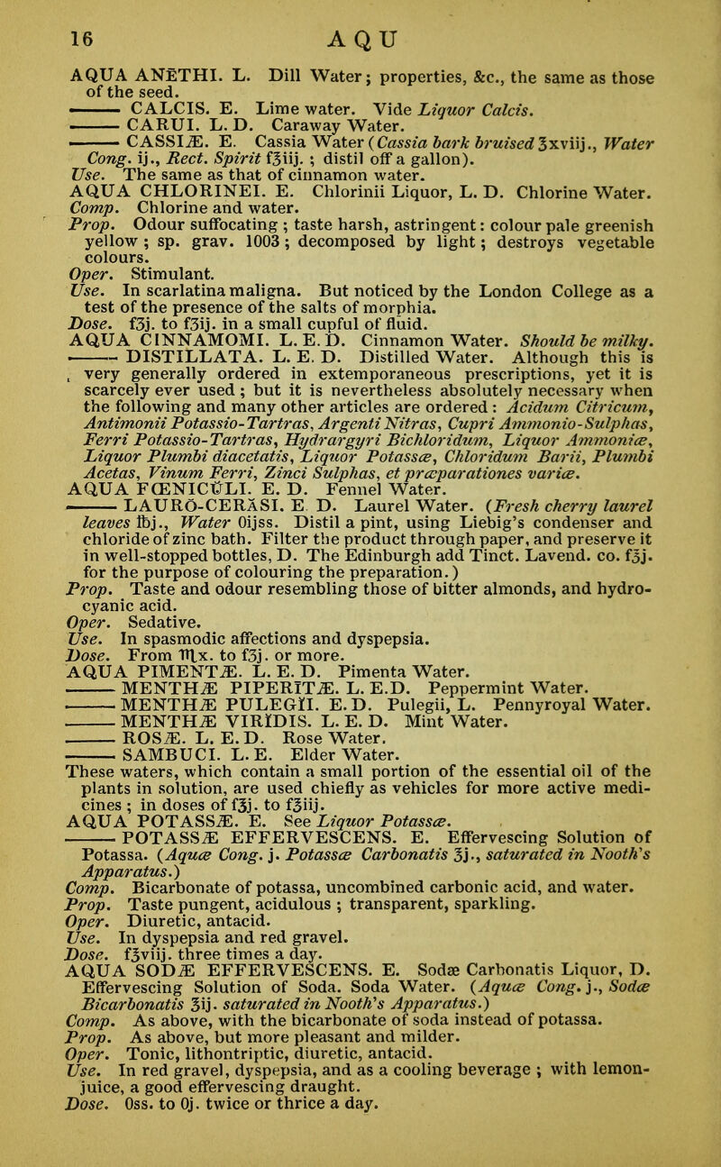 AQUA ANETHI. L. Dill Water; properties, &c, the same as those of the seed. ■ CALCIS. E. Lime water. Vide Liquor Calcis. CARUI. L. D. Caraway Water. CASSI^E. E. Cassia Water {Cassia bark bruised3xviij., Water Cong, ij., Red. Spirit f3iij. ; distil off a gallon). Use. The same as that of cinnamon water. AQUA CHLORINEI. E. Chlorinii Liquor, L. D. Chlorine Water. Comp. Chlorine and water. Prop. Odour suffocating ; taste harsh, astringent: colour pale greenish yellow ; sp. grav. 1003; decomposed by light; destroys vegetable colours. Oper. Stimulant. Use. In scarlatina maligna. But noticed by the London College as a test of the presence of the salts of morphia. Dose. f3j. to f3ij. in a small cupful of fluid. AQUA CINNAMOMI. L. E. D. Cinnamon Water. Should be milky. . DISTILLATA. L. E. D. Distilled Water. Although this is , very generally ordered in extemporaneous prescriptions, yet it is scarcely ever used; but it is nevertheless absolutely necessary when the following and many other articles are ordered : Acidum Citricum, Antimonii Potassio-Tartras, ArgentiNitras, Cupri Ammonio-Sulphas, Ferri Potassio-Tartras, Hydrargyri Bichloridum, Liquor Ammonice, Liquor Plumbi diacetatis, Liquor Potassce, Chloridum Barii, Plumbi Acetas, Vinum Ferri, Zinci Sulphas, et prceparationes varies. AQUA FCENICtfLI. E. D. Fennel Water. LAURO-CERASI. E D. Laurel Water. (Fresh cherry laurel leaves lib}., Water Oijss. Distil a pint, using Liebig's condenser and chloride of zinc bath. Filter the product through paper, and preserve it in well-stopped bottles, D. The Edinburgh add Tinct. Lavend. co. f3j. for the purpose of colouring the preparation.) Prop. Taste and odour resembling those of bitter almonds, and hydro- cyanic acid. Oper. Sedative. Use. In spasmodic affections and dyspepsia. Dose. From Hlx. to f3j. or more. AQUA PIMENTO. L. E. D. Pimenta Water. MENTHiE PIPERITA. L. E.D. Peppermint Water. MENTHA PULEGrll. E.D. Pulegii, L. Pennyroyal Water. MENTHA VIRIDIS. L. E. D. Mint Water. ROS^. L. E.D. Rose Water. SAMBUCI. L. E. Elder Water. These waters, which contain a small portion of the essential oil of the plants in solution, are used chiefly as vehicles for more active medi- cines ; in doses of f3j. to f3iij. AQUA POTASS^. E. See Liquor Potassce. POTASStE EFFERVESCENS. E. Effervescing Solution of Potassa. (Aquae Cong. j. Potassce Carbonatis 3j., saturated in Nooth's Apparatus.) Comp. Bicarbonate of potassa, uncombined carbonic acid, and water. Prop. Taste pungent, acidulous ; transparent, sparkling. Oper. Diuretic, antacid. Use. In dyspepsia and red gravel. Dose. f3viij. three times a day. AQUA SOD^ EFFERVESCENS. E. Soda? Carbonatis Liquor, D. Effervescing Solution of Soda. Soda Water. (Aquce Cong, j., Sodce Bicarbonatis 3ij- saturated in Nooth's Apparatus.) Comp. As above, with the bicarbonate of soda instead of potassa. Prop. As above, but more pleasant and milder. Oper. Tonic, lithontriptic, diuretic, antacid. Use. In red gravel, dyspepsia, and as a cooling beverage ; with lemon- juice, a good effervescing draught. Dose. Oss. to Oj. twice or thrice a day.