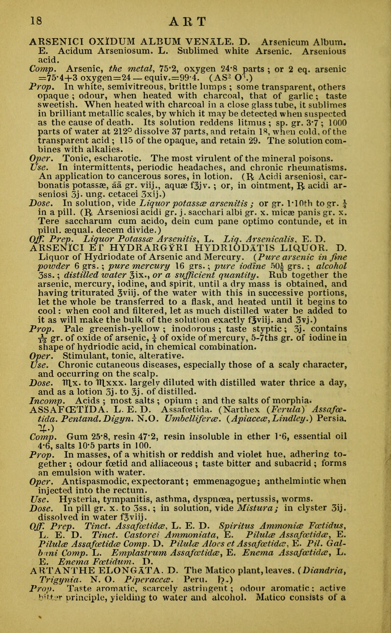 ARSENICI OXIDUM ALBUM VENALE. D. Arsenicum Album. E. Acidum Arseniosum. L. Sublimed white Arsenic. Arsenious acid. Comp. Arsenic, the metal, 75*2, oxygen 24-8 parts ; or 2 eq. arsenic =75-4+3 oxygen=24_equiv.=99'4. (AS3 0\) Prop. In white, semivitreous, brittle lumps ; some transparent, others opaque ; odour, when heated with charcoal, that of garlic; taste sweetish. When heated with charcoal in a close glass tube, it sublimes in brilliant metallic scales, by which it may be detected when suspected as the cause of death. Its solution reddens litmus; sp. gr. 3*7 ; 1000 parts of water at 212° dissolve 37 parts, and retain 18, when cold, of the transparent acid; 115 of the opaque, and retain 29. The solution com- bines with alkalies. Oper. Tonic, escharotic. The most virulent of the mineral poisons. Use. In intermittents, periodic headaches, and chronic rheumatisms. An application to cancerous sores, in lotion. (R Acidi arseniosi, car- bonatis potassse, aa gr. viij., aquas f3jv. ; or, in ointment, Ifc acidi ar- seniosi 3j. ung. cetacei 3xij.) Dose. In solution, vide Liquor potassce arsenitis ; or gr. TlOth togr. \ in a pill. (R Arseniosi acidi gr. j. sacchari albi gr. x. micae panis gr. x. Tere saccharum cum acido, dein cum pane optimo contunde, et in pilul. aequal. decern divide.) Off. Prep. Liquor Potassce Arsenitis, L. Liq. Arsenicalis, E. D. ARSENlCI Er HYDRARG^RI HYDRIODATIS LIQUOR. D. Liquor of Hydriodate of Arsenic and Mercury. {Pure arsenic in fine powder 6 grs.; pure mercury 16 grs.; pure iodine 50| grs. ; alcohol 3ss.; distilled water Six., or a sufficient quantity. Rub together the arsenic, mercury, iodine, and spirit, until a dry mass is obtained, and having triturated 3viij. of the water with this in successive portions, let the whole be transferred to a flask, and heated until it begins to cool: when cool and filtered, let as much distilled water be added to it as will make the bulk of the solution exactly fSviij. and 3vj.) Prop. Pale greenish-yellow; inodorous; taste styptic; 3j. contains ^ gr. of oxide of arsenic, | of oxide of mercury, 5-7ths gr. of iodine in shape of hydriodic acid, in chemical combination. Oper. Stimulant, tonic, alterative. Use. Chronic cutaneous diseases, especially those of a scaly character, and occurring on the scalp. Dose. TTtx. to Hlxxx. largely diluted with distilled water thrice a day, and as a lotion 3j. to 3j. of distilled. Incomp. Acids ; most salts ; opium ; and the salts of morphia. ASSAFCETIDA. L. E. D. Assafcetida. (Narthex (Ferula) Assafce- tida. Pentand,Digyn. N.O. Umbelliferce. (Apiacece,Lindley.) Persia. %>) Comp. Gum 25*8, resin 47*2, resin insoluble in ether 1*6, essential oil 4-6, salts 10*5 parts in 100. Prop. In masses, of a whitish or reddish and violet hue, adhering to- gether ; odour foetid and alliaceous ; taste bitter and subacrid ; forms an emulsion with water. Oper. Antispasmodic, expectorant; emmenagoguej anthelmintic when injected into the rectum. Use. Hysteria, tympanitis, asthma, dyspnoea, pertussis, worms. Dose. In pill gr. x. to 3ss.; in solution, vide Mistura; in clyster 3ij. dissolved in water fjviij. Off. Prep. Tinct. Assafcetidce, L. E. D. Spiritus Ammonice Fcetidus, L. E. D. Tinct. Castorei Ammoniata, E. Pihtlce Assafcetidce, E. Pilulce Assafcetidce Comp. D. Pilulce Aloes et Assafcetidce, E. Pil. Gal- b tni Comp. L. Emplastrum Assafcetidce, E. Enema Assafcetidce, L. E. Enema Fcetidtcm. D. ART A NT HE ELONGATA. D. The Matico plant, leaves. (Diandria, Trigynia. N. O. Piperaccce. Peru. T?.) Prop. Taste aromatic, scarcely astringent; odour aromatic; active bitter principle, yielding to water and alcohol. Matico consists of a