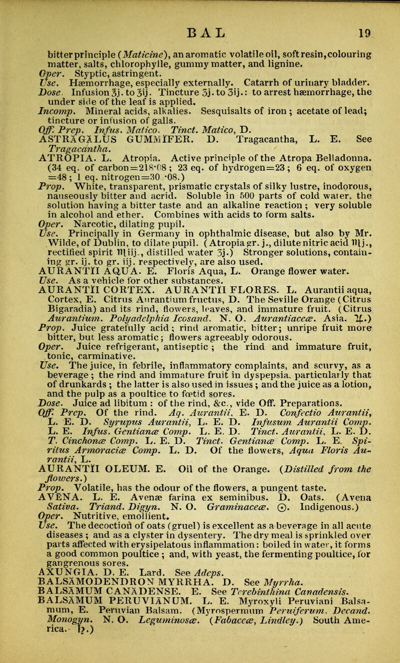 bitter principle (Maticine), an aromatic volatileoil, soft resin,colouring matter, salts, chlorophylle, gummy matter, and lignine. Oper. Styptic, astringent. Use. Haemorrhage, especially externally. Catarrh of urinary bladder. Dose. Infusion 3j-to 3ij. Tincture 3j-to 3ij.: to arrest haemorrhage, the under side of the leaf is applied. Incomp. Mineral acids, alkalies. Sesquisalts of iron ; acetate of lead; tincture or infusion of galls. Off Prep. Infus. Matico. Tinct. Matico, D. ASTRAGALUS GUMMlFER. D. Tragacantha, L. E. See Tragacantha. ATROPIA. L. Atropia. Active principle of the Atropa Belladonna. (34 eq. of carbon =218-08 ; 23 eq. of hydrogen=23; 6 eq. of oxygen =48 ; 1 eq. nitrogen=30 -08.) Prop. White, transparent, prismatic crystals of silky lustre, inodorous, nauseously bitter and acrid. Soluble in 500 parts of cold water, the solution having a bitter taste and an alkaline reaction ; very soluble in alcohol and ether. Combines with acids to form salts. Oper. Narcotic, dilating pupil. Use. Principally in Germany in ophthalmic disease, but also by Mr. Wilde, of Dublin, to dilate pupil. (Atropia gr. j., dilute nitric acid W\j., rectified spirit ITUij., distilled water 3j.) Stronger solutions, contain- ing gr. ij. to gr. iij. respectively, are also used. AURANTII AQUA. E. Floris Aqua, L. Orange flower water. Use. As a vehicle for other substances. AURANTII CORTEX. AURANTII FLORES. L. Aurantii aqua, Cortex, E. Citrus Aurantiumfructus, D. The Seville Orange (Citrus Bigaradia) and its rind, flowers, loaves, and immature fruit. (Citrus Aurantium. Polyadelphia Icosand. N. O. Aurantiacece. Asia. %.) Prop. Juice gratefully acid; rind aromatic, bitter; unripe fruit more bitter, but less aromatic; flowers agreeably odorous. Oper. Juice refrigerant, antiseptic ; the rind and immature fruit, tonic, carminative. Use. The juice, in febrile, inflammatory complaints, and scurvy, as a beverage ; the rind and immature fruit in dyspepsia, particularly that of drunkards ; the latter is also used in issues ; and the juice as a lotion, and the pulp as a poultice to foptid sores. Dose. Juice ad libitum : of the rind, &c, vide Off. Preparations. Off Prep. Of the rind. Aq. Aurantii, E. D. Confectio Aurantii, L. E. D. Syrupus Aurantii, L. E. D. Infusum Aurantii Comp. L. E. Infus. Gentiance Comp. L. E. D. Tinct. Aurantii, L. E. I). T. Cinchonce Comp. L. E. D. Tinct. Gentiance Comp. L. E. Spi- ritus Armoracice Comp. L. D. Of the flowers, Aqua Floris Au- rantii, L. AURANTII OLEUM. E. Oil of the Orange. {Distilled from the flowers.) Prop. Volatile, has the odour of the flowers, a pungent taste. AVENA. L. E. Avenae farina ex seminibus. D. Oats. (Avena Sativa. Triand. Digyn. N. O. Graminacece. 0. Indigenous.) Oper. Nutritive, emollient. Use. The decoctiorl of oats (gruel) is excellent as a beverage in all acute diseases ; and as a clyster in dysentery. The dry meal is sprinkled over parts affected with erysipelatous inflammation: boiled in water, it forms a good common poultice ; and, with yeast, the fermenting poultice, for gangrenous sores. AXUNGIA. D. E. Lard. See Adeps. BALSAMODENDRON MYRRHA. D. See Myrrha. BALSAMUM CANADENSE. E. See Tcrebinthina Canadensis. BALSAMUM PERUVIANUM. L. E. Myroxyli Peruviani Balsa- mum, E. Peruvian Balsam. (Myrospermum Peruiferum. Decand. Monogyn. N. O. Leguminosce. {Fabacece, Lindley.) South Ame- rica. I?.)