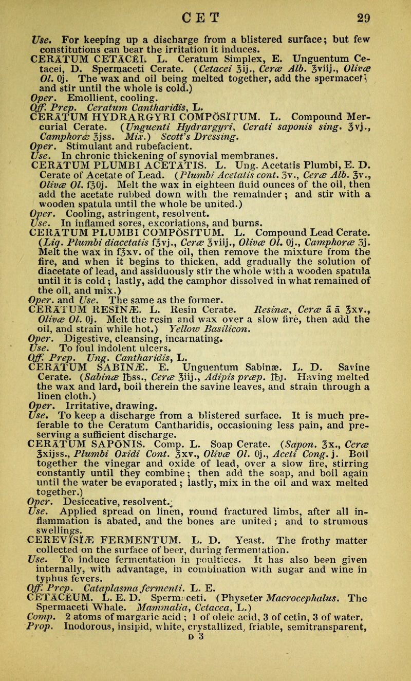 Use. For keeping up a discharge from a blistered surface; but few- constitutions can bear the irritation it induces. CERATUM CETACEI. L. Ceratum Simplex, E. Unguentum Ce- tacei, D. Spermaceti Cerate. (Cetacei 3ij., Cerce Alb. Sviij., Olives 01. Oj. The wax and oil being melted together, add the spermacef \ and stir until the whole is cold.) Oper. Emollient, cooling. Off. Prep. Ceratum Cctntharidis, L. CERATUM HYDRARGYRI COMP6SiTUM. L. Compound Mer- curial Cerate. (Unguenti Hydrargyria Cerati saponis sing. 3vj., Camphor es gjss. Mix.) Scoffs Dressing. Oper. Stimulant and rubefacient. Use. In chronic thickening of synovial membranes. CERATUM PLUMBI ACETATIS. L. Ung. Acetatis Plumbi, E. D. Cerate of Acetate of Lead. (Plumbi Acetatis cont. 5v., Ceres Alb. 3v., Olives 01. f30j. Melt the wax in eighteen fluid ounces of the oil, then add the acetate rubbed down with the remainder; and stir with a wooden spatula until the whole be united.) Oper. Cooling, astringent, resolvent. Use. In inflamed sores, excoriations, and burns. CERATUM PLUMBI CQMP6SITUM. L. Compound Lead Cerate. (Lig. Plumbi diacetatis f3vj., Ceres Sviij., Olives 01. Oj., Camphores 3j. Melt the wax in fjxv. of the oil, then remove the mixture from the fire, and when it begins to thicken, add gradually the solution of diacetate of lead, and assiduously stir the whole with a wooden spatula until it is cold; lastly, add the camphor dissolved in what remained of the oil, and mix.) Oper. and Use. The same as the former. CERATUM RESINiE. L. Resin Cerate. Eesines, Ceres si a 3xv., Olives 01. Oj. Melt the resin and wax over a slow fire, then add the oil, and strain while hot.) Yelloiu Basilicon. Oper. Digestive, cleansing, incarnating. Use. To foul indolent ulcers. Off. Prep. Ung. Cantharidis, L. CERATUM SABINiE. E. Unguentum Sabinae. L. D. Savine Cerate. (Sabines Ibss., Ceres Snj., Adipis presp. Ifoj. Having melted the wax and lard, boil therein the savine leaves, and strain through a linen cloth.) Oper. Irritative, drawing. Use. To keep a discharge from a blistered surface. It is much pre- ferable to the Ceratum Cantharidis, occasioning less pain, and pre- serving a sufficient discharge. CERATUM SAPONIS. Comp. L. Soap Cerate. (Sapon. 3x., Ceres Sxijss., Plumbi Oxidi Cont. 3xv., Olives 01. Oj., Aceti Cong.'). Boil together the vinegar and oxide of lead, over a slow fire, stirring constantly until they combine; then add the soap, and boil again until the water be evaporated ; lastly, mix in the oil and wax melted together.) Oper. Desiccative, resolvent.,; Use. Applied spread on linen, round fractured limbs, after all in- flammation is abated, and the bones are united; and to strumous swellings. CEREVISLE FERMENTUM. L. D. Yeast. The frothy matter collected on the surface of beer, during fermentation. Use. To induce fermentation in poultices. It has also been given internally, with advantage, in combination with sugar and wine in typhus fevers. Off. Prep. Cataplasma fermenti. L. E. CETaCEUM. L. E. D. Sperm; ceti. (Physeter Macrocephalus. The Spermaceti Whale. Mammalia, Cetacea,'L,.) Comp. 2 atoms of margaric acid ; 1 of oleic acid, 3 of cetin, 3 of water. Prop. Inodorous, insipid, white, crystallized, friable, semitransparent, d 3