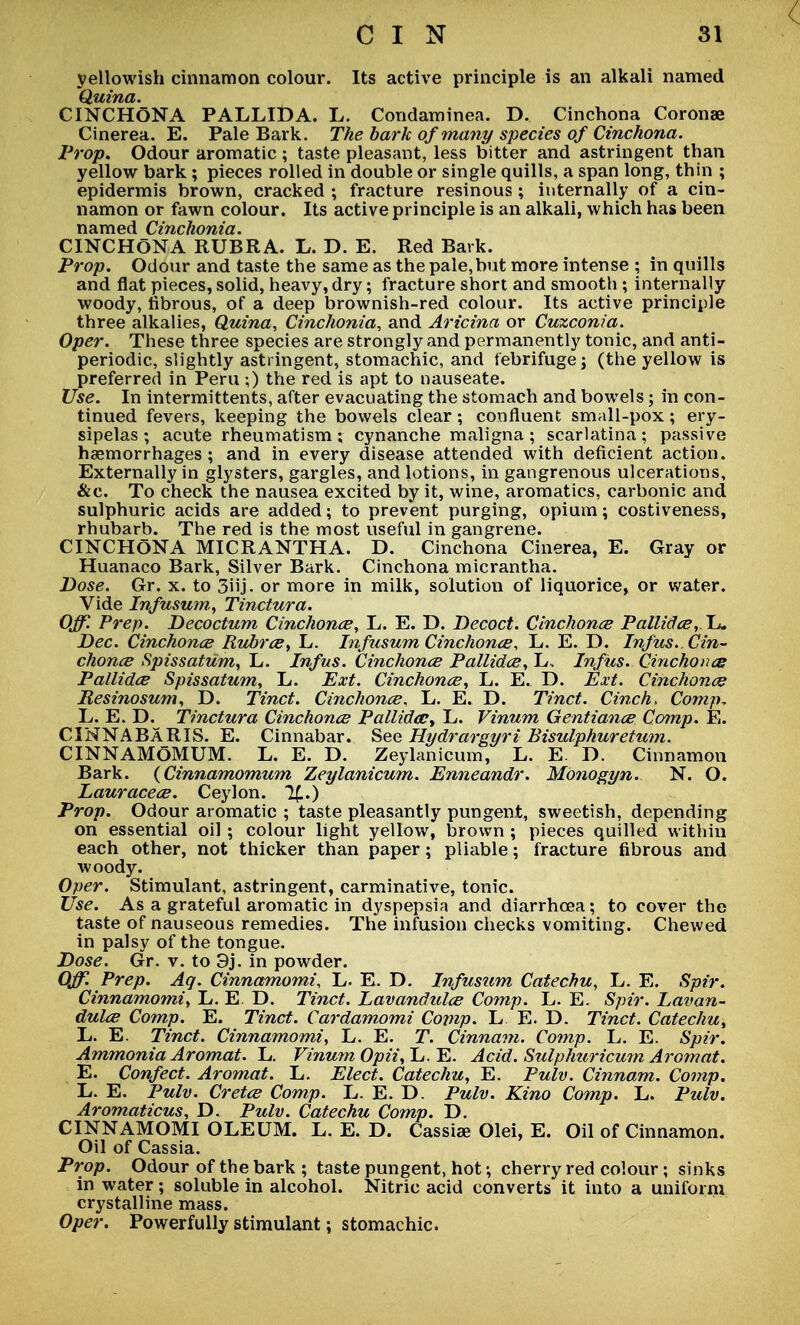 yellowish cinnamon colour. Its active principle is an alkali named Quina. CINCHONA PALLIDA. L. Condaminea. D. Cinchona Coronae Cinerea. E. Pale Bark. The bark of many species of Cinchona. Prop. Odour aromatic ; taste pleasant, less bitter and astringent than yellow bark ; pieces rolled in double or single quills, a span long, thin ; epidermis brown, cracked ; fracture resinous; internally of a cin- namon or fawn colour. Its active principle is an alkali, which has been named Cinchonia. CINCHONA RUBRA. L. D. E. Red Bark. Prop. Odour and taste the same as the pale,but more intense ; in quills and flat pieces, solid, heavy, dry; fracture short and smooth ; internally woody, fibrous, of a deep brownish-red colour. Its active principle three alkalies, Quina, Cinchonia, and Aricina or Cuzconia. Oper. These three species are strongly and permanently tonic, and anti- periodic, slightly astringent, stoinachic, and febrifuge; (the yellow is preferred in Peru ;) the red is apt to nauseate. Use. In intermittents, after evacuating the stomach and bowels; in con- tinued fevers, keeping the bowels clear; confluent small-pox; ery- sipelas ; acute rheumatism; cynanche maligna; scarlatina; passive haemorrhages; and in every disease attended with deficient action. Externally in glysters, gargles, and lotions, in gangrenous ulcerations, &c. To check the nausea excited by it, wine, aromatics, carbonic and sulphuric acids are added; to prevent purging, opium; costiveness, rhubarb. The red is the most useful in gangrene. CINCHONA MICRANTHA. D. Cinchona Cinerea, E. Gray or Huanaco Bark, Silver Bark. Cinchona micrantha. Dose. Gr. x. to 3iij. or more in milk, solution of liquorice, or water. Vide Infusum, Tinctura. Off. Prep. Decoctum Cinchonce, L. E. D. Decoct. Cinchonce Pallid'ce,.Tu Dec. Cinchonce Rubrce, L. Infusum Cinchonce, L. E. D. Infus.. Cin- chonce Spissatum, L. Infus. Cinchonce Pallidce, L, Infus. Cinchonce Pallidce Spissatum, L. Ext. Cinchonce, L. E. D. Ext. Cinchonce Resinosum, D. Tinct. Cinchonce, L. E. D. Tinct. Cinch. Comp, L. E. D. Tinctura Cinchonce Pallida^ L. Vinum Gentiance Comp. E. CINNABARIS. E. Cinnabar. See Hydrargyri Bisulphuretum. CINNAMGMUM. L. E. D. Zeylanicum, L. E. D. Cinnamon Bark. (Cinnamomum Zeylanicum. Enneandr. Monogyn. N. O. Lauracece. Ceylon. %.) Prop. Odour aromatic ; taste pleasantly pungent, sweetish, depending on essential oil ; colour light yellow, brown ; pieces quilled within each other, not thicker than paper; pliable; fracture fibrous and woody. Oper. Stimulant, astringent, carminative, tonic. Use. As a grateful aromatic in dyspepsia and diarrhcea; to cover the taste of nauseous remedies. The infusion checks vomiting. Chewed in palsy of the tongue. Dose. Gr. v. to 3j. in powder. Off. Prep. Aq. Cinnamomi, L. E. D. Infusum Catechu, L. E. Spir. Cinnamomi, L. E D. Tinct. Lavandulce Comp. L. E. Spir. Lavan- dulce Comp. E. Tinct. Cardamomi Copip. L E. D. Tinct. Catechu, L. E. Tinct. Cinnamomi, L. E. T. Cinnam. Comp. L. E. Spir. Ammonia Aromat. L. Vinum Opii, L. E. Acid. Sulphuricum Aromat. E. Confect. Aromat. L. Elect. Catechu, E. Pulv. Cinnam. Comp. L. E. Pulv. Cretce Comp. L. E. D. Pulv. Kino Comp. L. Pulv. Aromaticus, D. Pulv. Catechu Comp. D. CINNAMOMI OLEUM. L. E. D. Cassiae Olei, E. Oil of Cinnamon. Oil of Cassia. Prop. Odour of the bark ; taste pungent, hot; cherry red colour; sinks in water; soluble in alcohol. Nitric acid converts it into a uniform crystalline mass. Oper. Powerfully stimulant; stomachic.