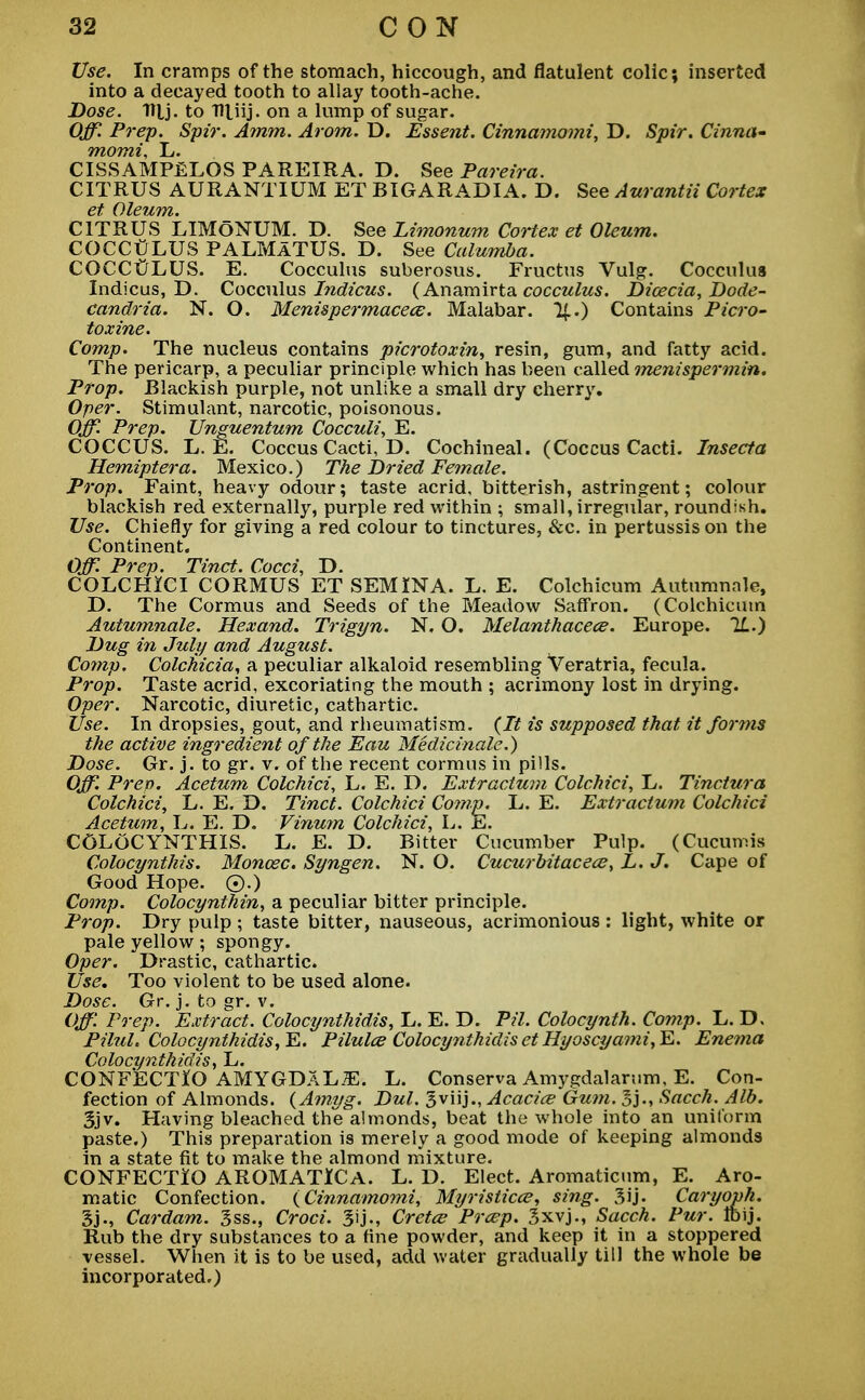 Use. In cramps of the stomach, hiccough, and flatulent colic; inserted into a decayed tooth to allay tooth-ache. Dose. Ttlj. to THJij. on a lump of sugar. Off. Prep. Spir. Amm. Arom. D. Essent. Cinnamomi, D. Spt'r. Cinna- momi, L. CISSAMP£LOS PAREIRA. D. See Pareira. CITRUS AURANTIUM ET BTGARADIA. D. See Aurantii Cortex Ct QlCZtTTl* CITRUS LIMoNUM. D. See Limonum Cortex et Oleum. COCCULUS PALMATUS. D. See Calumba. COCCULUS. E. Cocculus suberosus. Fructus Vulg. Cocculus Indicus, D. Cocculus Indicus. (Anamirta cocculus. Dioecia, Dode- candria. N. O. Menispermacece. Malabar. !{..) Contains Picro- toxine. Comp. The nucleus contains picrotoxin, resin, gum, and fatty acid. The pericarp, a peculiar principle which has been called menispermin. Prop. Blackish purple, not unlike a small dry cherry. Oper. Stimulant, narcotic, poisonous. Off. Prep. Unguentum Cocculi, E. COCCUS. L. E. Coccus Cacti, D. Cochineal. (Coccus Cacti. Insecta Hemiptera. Mexico.) The Dried Female. Prop. Faint, heavy odour; taste acrid, bitterish, astringent; colour blackish red externally, purple red within ; small, irregular, roundish. Use. Chiefly for giving a red colour to tinctures, &c. in pertussis on the Continent. Off. Prep. Tinct. Cocci, D. COLCHICI CORMUS ET SEMINA. L. E. Colchicum Autumnnle, D. The Cormus and Seeds of the Meadow Saffron. (Colchicum Autumnale. Hexand. Trigyn. N. O. Melanthacece. Europe. 71.) Dug in July and August. Comp. Colchicia, a peculiar alkaloid resembling Veratria, fecula. Prop. Taste acrid, excoriating the mouth ; acrimony lost in drying. Oper. Narcotic, diuretic, cathartic. Use. In dropsies, gout, and rheumatism. (It is supposed that it forms the active ingredient of the Eau Medicinale.) Dose. Gr. j. to gr. v. of the recent cormus in pills. Off. Prep. Acetum Colchici, L. E. D. Extractum Colchici, L. Tinctura Colchici, L. E. D. Tinct. Colchici Comp. L. E. Extractum Colchici Acetum, L. E. D. Vinum Colchici, L. h.. COLOCYNTHIS. L. E. D. Bitter Cucumber Pulp. (Cucumis Colocynthis. Moncec. Syngen. N. O. Cucurbitacece, L. J. Cape of Good Hope. ©.) Comp. Colocynthin, a peculiar bitter principle. Prop. Dry pulp ; taste bitter, nauseous, acrimonious : light, white or pale yellow; spongy. Oper. Drastic, cathartic. Use. Too violent to be used alone. Dose. Gr. j. to gr. v. Off'. Prep. Extract. Colocynthidis, L. E. D. Til. Colocynth. Comp. L. D. Pilul. Colocynthidis, E. Pilulce Colocynthidis et Hyoscyami,E. Enema Colocynthidis, L. CONFECTlO AMYGDALiE. L. Conserva Amygdalarum, E. Con- fection of Almonds. (Amyg. Dul. gviij., Acacice Gum. Sacch. Alb. 3jv. Having bleached the almonds, beat the whole into an uniform paste.) This preparation is merely a good mode of keeping almonds in a state fit to make the almond mixture. CONFECTIO AROMATICA. L. D. Elect. Aromaticum, E. Aro- matic Confection. (Cinnamomi, Myristicce, sing. Caryoph. Sj., Cardam. 3ss., Croci. 3ij., Cretce Prcep. Sxvj., Sacch. Pur. Ibij. Rub the dry substances to a fine powder, and keep it in a stoppered vessel. When it is to be used, add water gradually till the whole be incorporated.)