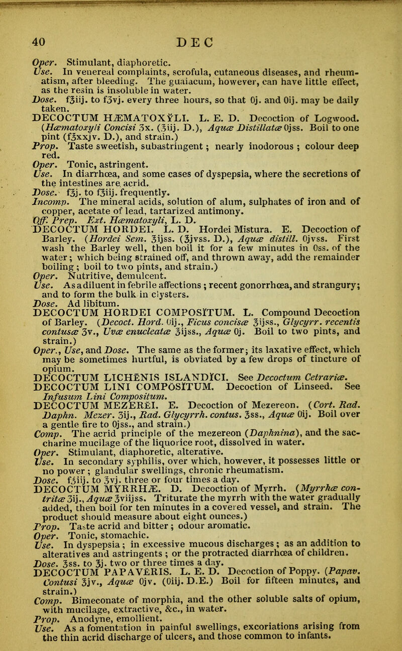 Oper. Stimulant, diaphoretic. Use. In venereal complaints, scrofula, cutaneous diseases, and rheum- atism, after bleeding. The guaiacum, however, can have little effect, as the resin is insoluble in water. Dose, fgiij. to f3vj. every three hours, so that Oj. and Oij. may be daily DECOCTUM HiEMATOX?LI. L. E. D. Decoction of Logwood. (Hcematoxyli Concisi 3x. (3vij. D.), Aquce Distillates Ojss. Boil to one pint (fjxxjv. D.), and strain.) Prop. Taste sweetish, subastringent; nearly inodorous ; colour deep red. Oper. Tonic, astringent. Use. In diarrhoea, and some cases of dyspepsia, where the secretions of the intestines are. acrid. Dose. fBj. to f3iij. frequently. Jncomp. The mineral acids, solution of alum, sulphates of iron and of copper, acetate of lead, tartarized antimony. Off Prep. Ext. Hcematoxyli, L. D. DECOCTUM HORDEI. L. D. Hordei Mistura. E. Decoction of Barley. (Hordei Sem. 3ijss. (Sjvss. D.), Aquce distill. Ojvss. First wash the Barley well, then boil it for a few minutes in Oss. of the water; which being strained off, and thrown away, add the remainder boiling ; boil to two pints, and strain.) Oper. Nutritive, demulcent. Use. Asadiluent in febrile affections ; recent gonorrhoea, and strangury; and to form the bulk in clysters. Dose. Ad libitum. DECOCTUM HORDEI COMPOSiTUM. L. Compound Decoction of Barley. (Decoct. Hord. Oij., Ficus concisce 3ijss., Glycyrr. recentis contuses 3vUvce enucleates Sijss., Aquce Oj. Boil to two pints, and strain.) Oper., Use, and Dose. The same as the former; its laxative effect, which may be sometimes hurtful, is obviated by a few drops of tincture of opium. DECOCTUM LICHENIS ISLANDJCI. See Decoctum Cetrarice. DECOCTUM LINI COMPOSITUM. Decoction of Linseed. See Infusum Lini Compositum. DECOCTUM MEZEREl. E. Decoction of Mezereon. (Cort. Rad. Daphn. Mexer. 3ij., Rad. Glycyrrh. contus. 3ss., Aquce Oij. Boil over a gentle fire to Ojss., and strain.) Comp. The acrid principle of the mezereon (Daphnina), and the sac- charine mucilage of the liquorice root, dissolved in water. Oper. Stimulant, diaphoretic, alterative. ifse. In secondary syphilis, over which, however, it possesses little or no power ; glandular swellings, chronic rheumatism. Dose, fiiij. to 3vj. three or four times a day. DECOCTUM MYRRHS. D. Decoction of Myrrh. (Myrrhce con- tritce3i}., Aquce 3viijss. Triturate the myrrh with the water gradually added, then boil for ten minutes in a covered vessel, and strain. The product should measure about eight ounces.) Prop. Taste acrid and bitter ; odour aromatic. Oper. Tonic, stomachic. Use. In dyspepsia; in excessive mucous discharges ; as an addition to alteratives and astringents ; or the protracted diarrhoea of children. Dose. 3ss. to 3j- two or three times a day. DECOCTUM PAP AVERIS. L. E. D. Decoction of Poppy. (Papav. Contusi 3jv., Aquce Ojv. (Oiij. D.E.) Boil for fifteen minutes, and strain.) Comp. Bimeconate of morphia, and the other soluble salts of opium, with mucilage, extractive, &c, in water. Prop. Anodyne, emollient. Use. As a fomentation in painful swellings, excoriations arising from the thin acrid discharge of ulcers, and those common to infants.