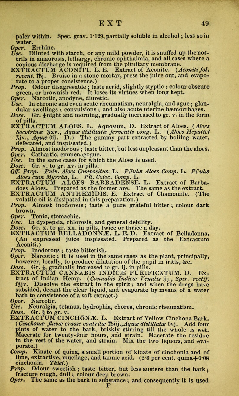 paier within. Spec. grav. 1*129, partially soluble in alcohol; less so in water. Over. Errhine. Use. Diluted with starch, or any mild powder, it is snuffed up the nos- trils in amaurosis, lethargy, chronic ophthalmia, and all cases where a copious discharge is required from the pituitary membrane. EXTRACTUM ACONITI. L. E. Extract of Aconite. (Aconitifol. recent. tbj. Bruise in a stone mortar, press the juice out, and evapo- rate to a proper consistence.) Prop. Odour disagreeable ; taste acrid, slightly styptic ; colour obscure green, or brownish red. It loses its virtues when long kept. Oper. Narcotic, anodyne, diuretic. Use. In chronic and even acute rheumatism, neuralgia, and ague; glan- dular swellings ; convulsions ; and also acute uterine haemorrhages. Dose. Gr. 5 night and morning, gradually increased to gr. v. in the form of pills. EXTRACTUM ALOES. L. Aquosum, D. Extract of Aloes. (Aloes Socotrince 3xv., Aques distillates ferventis cong. L. (Aloes Hepalici Sjv., Aques Oij. D.) The gummy part extracted by boiling water, defecated, and inspissated.) Prop. Almost inodorous ; taste bitter, but less unpleasant than the aloes. Oper. Cathartic, emmenagogue. Use. In the same cases for which the Aloes is used. Dose. Gr. v. to gr. xv. in pills. Off. Prep. Pulv. Aloes Compositus, L. Pilules Aloes Comp. L. Pilules Aloes cum Myrrha, L. Pil. Coloc. Comp. L. EXTRACTUM ALOES BARBADENSE. L. Extract of Barba- does Aloes. Prepared as the former are. The same as the extract. EXTRACTUM ANTHEMiDIS. E. Extract of Chamomile. (The volatile oil is dissipated in this preparation.) Prop. Almost inodorous; taste a pure grateful bitter; colour dark brown. Oper. Tonic, stomachic. Use. In dyspepsia, chlorosis, and general debility. Dose. Gr. x. to gr. xx. in pills, twice or thrice a day. EXTRACTUM BELLADONNA. L. E. D. Extract of Belladonna. (An expressed juice inspissated. Prepared as the Extractum Aconiti.) Prop. Inodorous ; taste bitterish. Oper. Narcotic ; it is used in the same cases as the plant, principally, however, locally, to produce dilatation of the pupil in iritis, &c. Dose. Gr. gradually increased to gr. ij. in pills. EXTRACTUM CANNABIS INDICT PURIFICATUM. D. Ex- tract of Indian Hemp. (Cannabis Indices Venalis 3j., Spir. rectif. f3jv. Dissolve the extract in the spirit; and when the dregs have subsided, decant the clear liquid, and evaporate by means of a water bath to consistence of a soft extract.) Oper. Narcotic. Use. Neuralgia, tetanus, hydrophia, chorea, chronic rheumatism. Dose. Gr. § to gr. v. EXTRACTUM CINCHONJE. L. Extract of Yellow Cinchona Bark. (Cinchonce flaves crasse contritce Xtn')., Aques distillates Ovj. Add four pints of water to the bark, briskly stirring till the whole is wet. Macerate for twenty-four hours, and strain. Macerate the residue in the rest of the water, and strain. Mix the two liquors, and eva- porate.) Comp. Kinate of quina, a small portion of kinate of cinchonia and of lime, extractive, mucilage, and tannic acid. (2-3 per cent. quina+0*08 cinchonia. Thiel.) Prop. Odour sweetish; taste bitter, but less austere than the bark; fracture rough, dull; colour deep brown. Oper, The same as the bark in substance; and consequently it is used