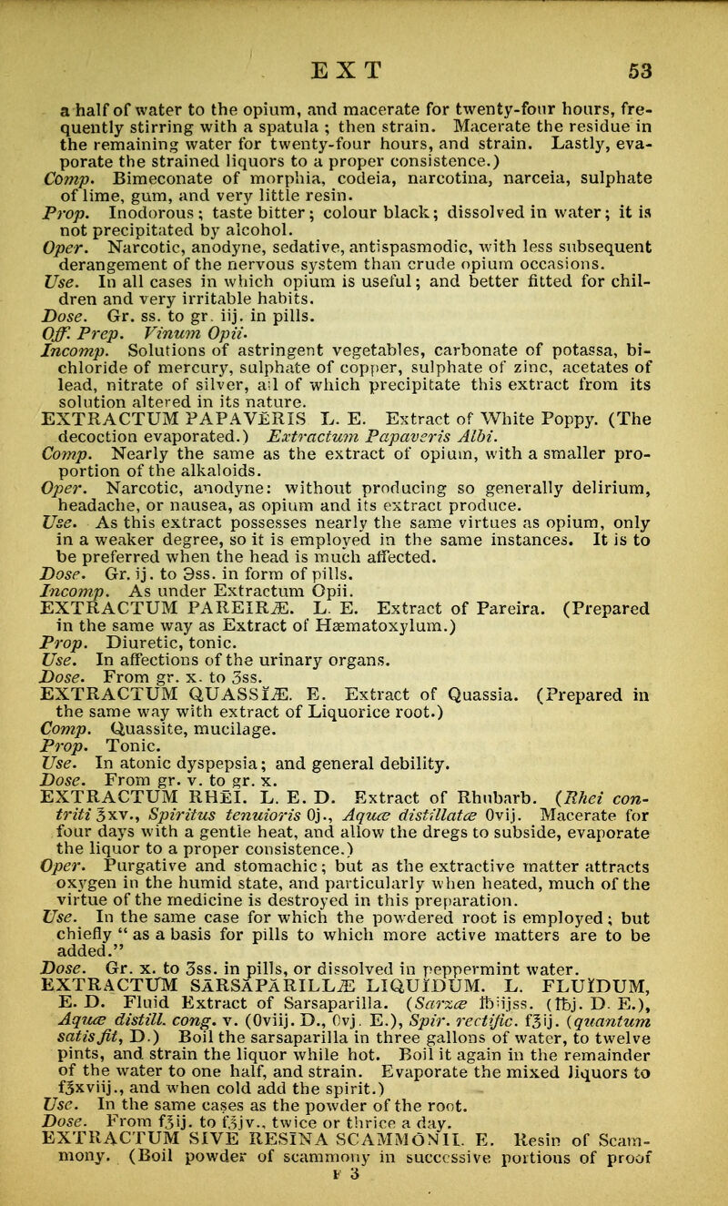 a half of water to the opium, and macerate for twenty-four hours, fre- quently stirring with a spatula ; then strain. Macerate the residue in the remaining water for twenty-four hours, and strain. Lastly, eva- porate the strained liquors to a proper consistence.) Comp. Bimeconate of morphia, cocleia, narcotina, narceia, sulphate of lime, gum, and very little resin. Prop. Inodorous; taste bitter; colour black; dissolved in water; it is not precipitated by alcohol. Oper. Narcotic, anodyne, sedative, antispasmodic, with less subsequent derangement of the nervous system than crude opium occasions. Use. In all cases in which opium is useful; and better fitted for chil- dren and very irritable habits. Dose. Gr. ss. to gr. iij. in pills. Off. Prep. Vinum Opii. Incomp. Solutions of astringent vegetables, carbonate of potassa, bi- chloride of mercury, sulphate of copper, sulphate of zinc, acetates of lead, nitrate of silver, ail of which precipitate this extract from its solution altered in its nature. EXTRACTUM PAPAVERIS L. E. Extract of White Poppy. (The decoction evaporated.) Extractum Papaveris AIM. Comp. Nearly the same as the extract of opium, with a smaller pro- portion of the alkaloids. Oper. Narcotic, anodyne: without producing so generally delirium, headache, or nausea, as opium and its extract produce. Use. As this extract possesses nearly the same virtues as opium, only in a weaker degree, so it is employed in the same instances. It is to be preferred when the head is much affected. Dose. Gr. ij. to 3ss. in form of pills. Incomp. As under Extractum Opii. EXTRACTUM PAREIRjE. L. E. Extract of Pareira. (Prepared in the same way as Extract of Haematoxylum.) Prop. Diuretic, tonic. Use. In affections of the urinary organs. Dose. From gr. x. to 3ss. EXTRACTUM QUASSIA. E. Extract of Quassia. (Prepared in the same way with extract of Liquorice root.) Comp. Quassite, mucilage. Prop. Tonic. Use. In atonic dyspepsia; and general debility. Dose. From gr. v. to gr. x. EXTRACTUM RHeI. L. E. D. Extract of Rhubarb. (Rhei con- triti^xx., Spiritus tenuioris Oj., Aquce distillates Ovij. Macerate for four days with a gentle heat, and allow the dregs to subside, evaporate the liquor to a proper consistence.) Oper. Purgative and stomachic; but as the extractive matter attracts oxygen in the humid state, and particularly when heated, much of the virtue of the medicine is destroyed in this preparation. Use. In the same case for which the powdered root is employed; but chiefly  as a basis for pills to which more active matters are to be added. Dose. Gr. x. to 3ss. in pills, or dissolved in peppermint water. EXTRACTUM SaRSaPaRILLtE LIQUIDUM. L. FLUIDUM, E. D. Fluid Extract of Sarsaparilla. (Sarzce Ibh'jss. (Tbj. D. E.), Aquce distill, cong. v. (Oviij. D., Ovj. E.), Spir. rectific. f^ij. {quantum satis fit, D.) Boil the sarsaparilla in three gallons of water, to twelve pints, and strain the liquor while hot. Boil it again in the remainder of the water to one half, and strain. Evaporate the mixed liquors to fSxviij., and when cold add the spirit.) Use. In the same cases as the powder of the root. Dose. From fjij. to f.^jv., twice or thrice a day. EXTRACTUM SIVE RESINA SCAMMONIL E. Resin of Scam- mony. (Boil powder of scammony in successive portions of proof v 3