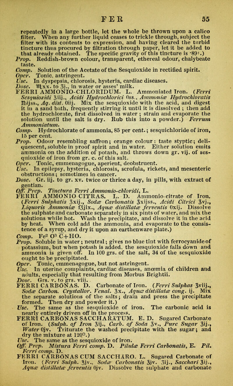 repeatedly in a large bottle, let the whole be thrown upon a calico filter. When any further liquid ceases to trickle through, suhject the filter with its contents to expression, and having cleared the turbid tincture thus procured by filtration through paper, let it be added to that already obtained. The specific gravity of this tincture is '89*.) Prop. Reddish-brown colour, transparent, ethereal odour, chalybeate taste. Comp. Solution of the Acetate of the Sesquioxide in rectified spirit. Oper. Tonic, astringent. Use. In dyspepsia, chlorosis, hysteria, cardiac diseases. Dose. TItxx. to 3j., in water or asses' milk. FERRI AMMONiO-CHLORIDUM. L. Ammoniated Iron. (Ferri Sesquioxidi Biij., Acidi Hydrochlorici Oss., Ammonice Hydrochloratis tbijss., Aq. dist. Oiij. Mix the sesquioxide with the acid, and digest it in a sand bath, frequently stirring it until it is dissolved ; then add the hydrochlorate, first dissolved in water ; strain and evaporate the solution until the salt is dry. Rub this into a powder.) Ferrum Ammoniatum. Comp. Hydrochlorate of ammonia, 85 per cent.; sesquichloride of iron, 15 per cent. Prop. Odour resembling saffron; orange colour: taste styptic; deli- quescent, soluble in proof spirit and in water. Either solution emits ammonia on the addition of potash, and throws down gr. vij. of ses- quioxide of iron from gr. c. of this salt. Oper. Tonic, emmenagogue, aperient, deobstruent. Use. In epilepsy, hysteria, chlorosis, scrofula, rickets, and mesenteric obstructions; sometimes in cancer. Dose. Gr. iij. to gr. xv. twice or thrice a day, in pills, with extract of gentian. Off'- Prep. Tinctura Ferri Ammonio-chloridi, L. FERRI AMMONIO CITRAS. L. D. Ammonio-citrate of Iron. (Ferri Sulphatis gxij., Sodce Carbonatis 3xijss., Acidi Citrici 3vj., Liquoris Ammonice fBjix., Aquce distillatce ferventis Oxij. Dissolve the sulphate and carbonate separately in six pints of water, and mix the solutions while hot. Wash the precipitate, and dissolve it in the acid by heat. When cold add the ammonia, and evaporate to the consis- tence of a syrup, and dry it upon an earthenware plate.) Comp. Fe2 C+HO. Prop. Soluble in water; neutral; gives no blue tint with ferrocyanideof potassium, but when potash is added, the sesquioxide falls down and ammonia is given off. In 100 grs. of the salt, 34 of the sesquioxide ought to be precipitated. Oper. Tonic, emmenagogue, but not astringent. Use. In uterine complaints, cardiac diseases, ancemia of children and adults, especially that resulting from Morbus Brightii. Dose. Grs. v. to grs. viij.. FERRI CARBONAS. D. Carbonate of Iron. {Ferri Sulphas 3viij., Sodce Carbon. Crystallor. Venal, gx., Agues distillatce cong. ij. Mix the separate solutions of the salts j drain and press the precipitate formed. Then dry and powder it.) Use. The same as the sesquioxide of iron. The carbonic acid is nearly entirely driven off in the process. FERRI CARBONAS SACCHARATUM. E. D. Sugared Carbonate of Iron. (Sulph. of Iron 3ij«j Carb. of Soda 3V-, Pure Sugar 3ij«* Water Ojv. Triturate the washed precipitate with the sugar; and dry the mixture at 120°.) Use. The same as the sesquioxide of iron. Off. Prep. Mistura Ferri comp. D. Pilules Ferri Carbonatis, E. Pil. Ferri comp. D. FERRI CARBONAS CUM SACCH1RO. L. Sugared Carbonate of Iron. {Ferri Sulph. 3jv., Sodce Carbonatis 3jv. 3ij., Sacchari 3ij., Aquce distillatce ferventis Ojv•. Dissolve the sulphate and carbonate