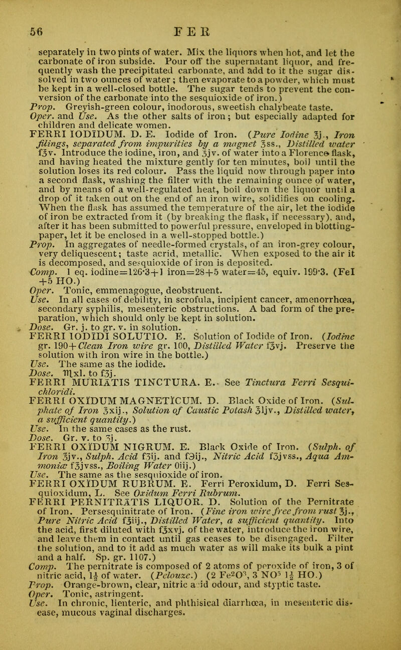 separately in two pints of water. Mix the liquors when hot, and let the carbonate of iron subside. Pour off the supernatant liquor, and fre- quently wash the precipitated carbonate, and add to it the sugar dis- solved in two ounces of water ; then evaporate to a powder, which must be kept in a well-closed bottle. The sugar tends to prevent the con- version of the carbonate into the sesquioxide of iron. ) Prop. Greyish-green colour, inodorous, sweetish chalybeate taste. Oper. and Use. As the other salts of iron; but especially adapted for children and delicate women. FERRI IODIDUM. D. E. Iodide of Iron. {Pure Iodine 3j-, Iron filings, separated from impurities by a magnet |ss., Distilled water fjv. Introduce the iodine, iron, and 3j v. of water into a Florence flask, and having heated the mixture gently for ten minutes, boil until the solution loses its red colour. Pass the liquid now through paper into a second flask, washing the filter with the remaining ounce of water, and by means of a well-regulated heat, boil down the liquor until a drop of it taken out on the end of an iron wire, solidifies on cooling. When the flask has assumed the temperature of the air, let the iodide of iron be extracted from it (by breaking the flask, if necessary), and, after it has been submitted to powerful pressure, enveloped in blotting- paper, let it be enclosed in a well-stopped bottle.) Prop. In aggregates of needle-formed crystals, of an iron-grey colour, very deliquescent; taste acrid, metallic. When exposed to the air it is decomposed, and sesquioxide of iron is deposited. Comp. 1 eq. iodine=126*34-1 iron=28+5 water=45, equiv. 199*3. (Fel +5 HO.) Oper. Tonic, emmenagogue, deobstruent. Use. In all cases of debility, in scrofula, incipient cancer, amenorrhcea, secondary syphilis, mesenteric obstructions. A bad form of the pre? paration, which should only be kept in solution. . Dose. Gr. j. to gr. v. in solution. FERRI IODIDI SOLUTIO. E. Solution of Iodide of Iron. (Iodine gr. 190+ Clean Iron wire gr. 100, Distilled Water fjvj. Preserve the solution with iron wire in the bottle.) Use. The same as the iodide. Dose. Htxl. tof3j. FERRI MURIATIS TINCTURA. E. See Tinctura Ferri Sesqui- FERRI OXIDUM MAGNETICUM. D. Black Oxide of Iron. (Sul- phate of Iron 3xij., Solution of Caustic Potash 31 jv., Distilled water, a sufficient quantity.) Use. In the same cases as the rust. Dose. Gr. v. to 3j. FERRI OXIDUM NIGRUM. E. Black Oxide of Iron. (Sulph. of Iron 3jv., Sulph. Acid f.3ij. and f3ij., Nitric Acid f3jvss., Aqua Am- monia fgjvss., Boiling Water Oiij.) Use. The same as the sesquioxide of iron. FERRI OXIDUM RUBRUM. E. Ferri Peroxidum, D. Ferri Ses- quioxidum, L. See Oxidum Ferri Rubrum. FERRI PERNITRATIS LIQUOR. D. Solution of the Pernitrate of Iron. Persesquinitrate of Iron. (Fine iron wire free from rust 3j., Pure Nitric Acid fBiij-* Distilled Water, a sufficient quantity. Into the acid, first diluted with f3xvj. of the water, introduce the iron wire, and leave them in contact until gas ceases to be disengaged. Filter the solution, and to it add as much water as will make its bulk a pint and a half. Sp. gr. 1107.) Comp. The pernitrate is composed of 2 atoms of peroxide of iron, 3 of nitric acid, 1| of water. (Pelouze.) (2 Fe20\ 3 NO5 1| HO.) Prop. Orange-brown, clear, nitric a id odour, and styptic taste. Oper. Tonic, astringent. Use. In chronic, lienteric, and phthisical diarrhoea, in mesenteric dis- ease, mucous vaginal discharges.