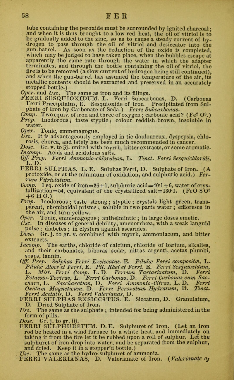 tube containing the peroxide must be surrounded by ignited charcoal; and when it is thus brought to a low red heat, the oil of vitriol is to be gradually added to the zinc, so as to cause a steady current of hy- drogen to pass through the oil of vitriol and desiccator into the gun-barrel. As soon as the reduction of the oxide is completed, which may be judged to have taken place, when the bubbles escape at apparently the same rate through the water in which the adapter terminates, and through the bottle containing the oil of vitriol, the fire is to be removed (a slow current of hydrogen being still continued), and when the gun-barrel has assumed the temperature of the air, its metallic contents should be extracted and preserved in an accurately stopped bottle.) Oper. and Use. The same as iron and its filings. FERRI SESQUIOXIDUM. L. Ferri Subcarbonas, D. (Carbonas Ferri Praecipitatus, E. Sesquioxide of Iron. Precipitated from Sul- phate of Iron by Carbonate of Soda.) Ferri Subcarbonas. Comp. Twoequiv. of iron and three of oxygen; carbonic acid? (Fe2 O3.) Prop. Inodorous; taste styptic; colour reddish-brown, insoluble in water. Oper. Tonic, emmenagogue. Use. It is advantageously employed in tic douloureux, dyspepsia, chlo- rosis, chorea, and lately has been much recommended in cancer. Dose. Gr. v. to 3j. united with myrrh, bitter extracts, or some aromatic. Incomp. Acids and acidulous salts. Prep. Ferri Ammonio-chloridum, L. Tinct. Ferri Sesquichloridi, FERRI SULPHAS. L. E. Sulphas Ferri, D. Sulphate of Iron. (A protoxide, or at the minimum of oxidation, and sulphuric acid.) Fer- rum Vitriolatum. Comp. 1 eq. oxide of iron=36+l, sulphuric acid=40'l-f6, water of crys- tallization=54, equivalent of the crystallized salt=130*l. (FeO SO3 +6 HO.) Prop. Inodorous ; taste strong; styptic ; crystals light green, trans- parent, rhomboidal prisms ; soluble in two parts water ; effloresce in the air, and turn yellow. Oper. Tonic, emmenagogue; anthelmintic ; in large doses emetic. Use. In diseases of general debility, amenorrhoea, with a weak languid pulse ; diabetes ; in clysters against ascarides. Dose. Gr. j. to gr. v. combined with myrrh, ammoniacum, and bitter extracts. Incomp. The earths, chloride of calcium, chloride of barium, alkalies, and their carbonates, biboras sodae, nitras argenti, acetas plumbi, soaps, tannin. Off. Prep. Sulphas Ferri Exsiccatus, E. Pilulce Ferri composite, L. Pilules Aloes et Ferri, E. Pil. Rhei et Ferri, E. Ferri Sesquioxidum, L. Mist. Ferri Comp. L. D. Ferrum Tartarizatum, D. Ferri Potassio-Tartras, L. Ferri Carbonas, D. Ferri Carbonas cum Sac- charo,Tj. Saccharatum, D. Ferri Ammonio-Citras, L. D. Ferri Oxidum Magneticum, D. Ferri Peroxidum Hydratum, D. Tinct, Ferri Acetatis, D. Ferri Valerianas, D. FERRI SULPHAS EXSICCATUS. E. Siccatum, D. Granulatum, D. Dried Sulphate of Iron. Use. The same as the sulphate ; intended for being administered in the form of pills. Dose. Gr. j. to gr. iij. FERRI SULPHURETUM. D. E. Sulphuret of Iron. (Let an iron rod be heated in a wind furnace to a white heat, and immediately on taking it from the fire let it be rubbed upon a roll of sulphur. Let the sulphuret of iron drop into water, and be separated from the sulphur, and dried. Keep it in a stopper'd bottle.) Use. The same as the hydro-sulphuret of ammonia. FERRI VALERIANAS, D. Valerianate of Iron. (Valerianate oj