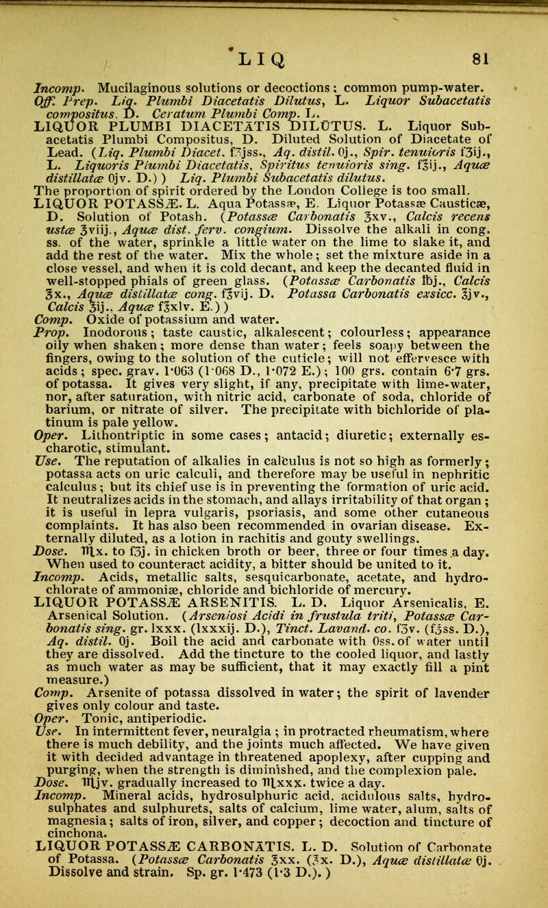 Incomp. Mucilaginous solutions or decoctions : common pump-water. Off Prep. Liq. Plumbi Diacetatis Dilutus, L. Liquor Subacetatis compositus. D. Ceratum Plumbi Comp. L. LIQUOR PLUMBI DIACETATIS DILUTUS. L. Liquor Sub- acetatis Plumbi Compositus, D. Diluted Solution of Diacetate of Lead. {Liq. Plumbi Diacet. f.^jss., Aq. distil. Oj., Spir. tenuioris f3ij., L. Liquoris Plumbi Diacetatis, Spiritus tenuioris sing. f3ij., Aquce distillate Ojv. D.)) Liq. Plumbi Subacetatis dilutus. The proportion of spirit ordered by the London College is too small. LIQUOR POTASSiE. L. Aqua Potassa?, E. Liquor Potassa? Causticae, D. Solution of Potash. {Potassce Carbonatis 3xv., Calcis recens ustce 3viij., Aquce dist. ferv. congium. Dissolve the alkali in cong. ss. of the water, sprinkle a little water on the lime to slake it, and add the rest of the water. Mix the whole; set the mixture aside in a close vessel, and when it is cold decant, and keep the decanted fluid in well-stopped phials of green glass. {Potassce Carbonatis ftj., Calcis §x., Aquce distillatce cong. f|vij. D. Potassa Carbonatis exsicc. 3jv., Calcis 3ij-, Aquce f^xlv. E.) ) Comp. Oxide of potassium and water. Prop. Inodorous ; taste caustic, alkalescent; colourless ; appearance oily when shaken; more dense than water; feels soapy between the fingers, owing to the solution of the cuticle; will not effervesce with acids; spec. grav. 1-063 (1 068 D., 1-072 E.); 100 grs. contain 6*7 grs. of potassa. It gives very slight, if any, precipitate with lime-water, nor, after saturation, with nitric acid, carbonate of soda, chloride of barium, or nitrate of silver. The precipitate with bichloride of pla- tinum is pale yellow. Oper. Lithontriptic in some cases; antacid; diuretic; externally es- charotic, stimulant. Use. The reputation of alkalies in calculus is not so high as formerly; potassa acts on uric calculi, and therefore may be useful in nephritic calculus; but its chief use is in preventing the formation of uric acid. It neutralizes acids in the stomach, and allays irritability of that organ ; it is useful in lepra vulgaris, psoriasis, and some other cutaneous complaints. It has also been recommended in ovarian disease. Ex- ternally diluted, as a lotion in rachitis and gouty swellings. Dose. Tttx. to f3j. in chicken broth or beer, three or four times a day. When used to counteract acidity, a bitter should be united to it. Incomp. Acids, metallic salts, sesquicarbonate, acetate, and hydro- chlorate of ammoniae, chloride and bichloride of mercury. LIQUOR POTASS^ ARSENITIS. L. D. Liquor Arsenicalis, E. Arsenical Solution. {Arseniosi Acidi in frustula triti, Potassce Car- bonatis sing. gr. lxxx. (lxxxij. D.), Tinct. Lavand. co. f3v. (f3ss. D.), Aq. distil. Oj. Boil the acid and carbonate with Oss.of water until they are dissolved. Add the tincture to the cooled liquor, and lastly as much water as may be sufficient, that it may exactly fill a pint measure.) Comp. Arsenite of potassa dissolved in water; the spirit of lavender gives only colour and taste. Oper. Tonic, antiperiodic. Use. In intermittent fever, neuralgia ; in protracted rheumatism, where there is much debility, and the joints much affected. We have given it with decided advantage in threatened apoplexy, after cupping and purging, when the strength is diminished, and the complexion pale. Dose. TRjv. gradually increased to Hlxxx. twice a day. Incomp. Mineral acids, hydrosulphuric acid, acidulous salts, hydro- sulphates and sulphurets, salts of calcium, lime water, alum, salts of magnesia; salts of iron, silver, and copper; decoction and tincture of cinchona. LIQUOR POTASS^ CARBONATIS. L. D. Solution of Carbonate of Potassa. {Potassce Carbonatis gxx. (3x. D.), Aquce distillatce Oj. Dissolve and strain. Sp. gr. 1-473 (1-3 D.). )