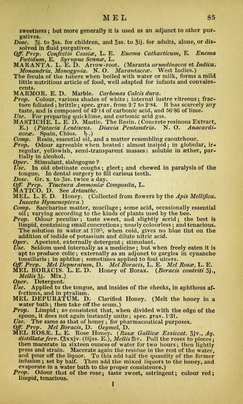 sweetness; but more generally it is used as an adjunct to other pur- gatives. Dose. 3j. to 3ss. for children, and 3ss. to 3U- for adults, alone, or dis- solved in fluid purgatives. Off Prep. Confeclio Cassiee, L. E. Enema Catharticum, E. Enema Fostidum, E. Syrupus Sennce, L. MARANTA. L. E. D. Arrow-root. (Maranta arundinacea et Indica. Monandria, Monogynia. N. O. Marantacecc. West Indies.) The fecula of the tubers when boiled with water or milk, forms a mild little nutritious article of food, well adapted for infants and convales- cents. MARMOR. E. D. Marble. Carbonas Calais dura. Prop. Colour, various shades of white ; internal lustre vitreous; frac- ture foliated; brittle; spec. grav. from 27 to 2*84. It has scarcely any taste, and is composed of 43-14 of carbonic acid, and 56*86 of lime. Use. For preparing quicklime, and carbonic acid gas. MASTICHE. L. E. D. Mastic. The Resin. (Concrete resinous Extract, E.) (Pistacia Lentiscus. Dioecia Pentandria. N. O. Anacardi- acece. Spain, Chios. T?.) Comp. Resin, essential oil, and a matter resembling caoutchouc. Prop. Odour agreeable when heated: almost insipid; in globular, ir- regular, yellowish, semi-transparent masses: soluble in aether, par- tially in alcohol. Oper. Stimulant, sialogogue ? Use. In old obstinate coughs; gleet; and chewed in paralysis of the tongue. In dental surgery to fill carious teeth. Dose. Gr. x. to 3ss. twice a day. Off. Prep. Tinctura Ammonice Composita, L. MATICO. D. See Artanthe. MEL. L. E. D. Honey. (Collected from flowers by the Apis Mellifica. Insecta Hymenoptera.) Comp. Saccharine matter, mucilage; some acid, occasionally essential oil; varying according to the kinds of plants used by the bee. Prop. Odour peculiar; taste sweet, and slightly acrid; the best is limpid, containing small concretions; nearly colourless; and tenacious. The solution in water at 170°, when cold, gives no blue tint on the addition of iodide of potassium and dilute nitric acid,. Oper. Aperient, externally detergent; stimulant. Use. Seldom used internally as a medicine ; but when freely eaten it is apt to produce colic; externally as an adjunct to gargles in cynanche tonsillaris; in aphtha?; sometimes applied to foul ulcers. Off. Prep. Mel Depuratum, D. Mel Boracts, L. E. Mel Rosce, L. E. MEL BORaCIS. L. E. D. Honey of Borax. (Boracis contriti 3j., Mellis 3j. Mix.) Oper. Detergent. Use. Applied to the tongue, and insides of the cheeks, in aphthous af- fections, and in ptvalism. MEL DEPURATUM. D. Clarified Honey. (Melt the honey in a water bath; then take off the scum.) Prop. Limpid; so consistent that, when divided with the edge of the spoon, it does not again instantly unite; spec. grav. 1*31. Use. The same as that of honey; for pharmaceutical purposes. Off. Prep. Mel Boracis, D. Oxymel, D. MEL ROS7E. L. E. Rose Honey. {Rosce Gallicce Exsiccat. 3jv., Aq. distillatesferv. fgxxjv. (Oijss. E.), Mellis Ibv. Pull the roses to pieces; then macerate in sixteen ounces of water for two hours; then lightly press and strain. Macerate again the residue in the rest of the water, and pour off the liquor. To this add half the quantity of the former infusion ; set by half. Then add the mixed liquors to the honey, and evaporate in a water bath to the proper consistence.) Prop. Odour that of the rose; taste sweet, astringent; colour red; limpid, tenacious. I