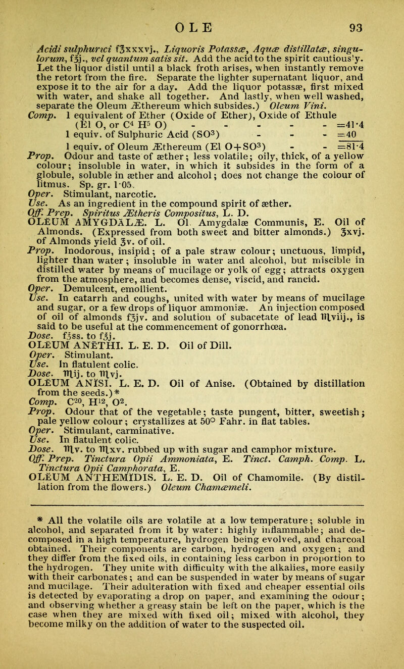 Acidi sulphurici f^xxxvj., Liquoris Potassce, Aquce distillates, singu- lorum, fSj., vel quantum satis sit. Add the acid to the spirit cautiously. Let the liquor distil until a black froth arises, when instantly remove the retort from the fire. Separate the lighter supernatant liquor, and expose it to the air for a day. Add the liquor potassae, first mixed with water, and shake all together. And lastly, when well washed, separate the Oleum JEthereum which subsides.) Oleum Vint. Comp. 1 equivalent of Ether (Oxide of Ether;, Oxide of Ethule (El O, or H5 O) =41-4 1 equiv. of Sulphuric Acid (SO3) - - - -40 1 equiv. of Oleum ^thereum (El O + SO3) - - =81-4 Prop. Odour and taste of aether; less volatile; oily, thick, of a yellow colour; insoluble in water, in which it subsides in the form of a globule, soluble in aether and alcohol; does not change the colour of litmus. Sp. gr. 105. Oper. Stimulant, narcotic. Use. As an ingredient in the compound spirit of aether. Off. Prep. Spiritus JEtheris Compositus, L. D. OLEUM AMYGDALAE. L. 01 Amygdalae Communis, E. Oil of Almonds. (Expressed from both sweet and bitter almonds.) 3xvj. of Almonds yield 3v. of oil. Prop. Inodorous, insipid; of a pale straw colour; unctuous, limpid, lighter than water; insoluble in water and alcohol, but miscible in distilled water by means of mucilage or yolk of egg; attracts oxygen from the atmosphere, and becomes dense, viscid, and rancid. Oper. Demulcent, emollient. Use. In catarrh and coughs, united with water by means of mucilage and sugar, or a few drops of liquor ammonias. An injection composed of oil of almonds f3jv. and solution of subacetate of lead Hlviij., is said to be useful at the commencement of gonorrhoea. Dose. fjss. to fjj. OLEUM ANeTHI. L. E. D. Oil of Dill. Oper. Stimulant. Use. In flatulent colic. Dose. Ulij. to Itlvj. OLEUM A NISI. L. E. D. Oil of Anise. (Obtained by distillation from the seeds.)* Comp. C2°, H!2, O2. Prop. Odour that of the vegetable; taste pungent, bitter, sweetish; pale yellow colour; crystallizes at 50° Fahr. in flat tables. Oper. Stimulant, carminative. Use. In flatulent colic. Dose. TTtv. to HXxv. rubbed up with sugar and camphor mixture. Off. Prep. Tinctura Opii Ammoniata, E. Tinct. Camph. Comp. L. Tinctura Opii Camphorata, E. OLEUM ANTHEMIDIS. L. E. D. Oil of Chamomile. (By distil- lation from the flowers.) Oleum Ckamcemeli. * All the volatile oils are volatile at a low temperature; soluble in alcohol, and separated from it by water: highly inflammable; and de- composed in a high temperature, hydrogen being evolved, and charcoal obtained. Their components are carbon, hydrogen and oxygen; and they differ from the fixed oils, in containing less carbon in proportion to the hydrogen. They unite with difficulty with the alkalies, more easily with their carbonates ; and can be suspended in water by means of sugar and mucilage. Their adulteration with fixed and cheaper essential oils is detected by evaporating a drop on paper, and examining the odour; and observing whether a greasy stain be left on the paper, which is the case when they are mixed with fixed oil; mixed with alcohol, they become milky on the addition of water to the suspected oil.