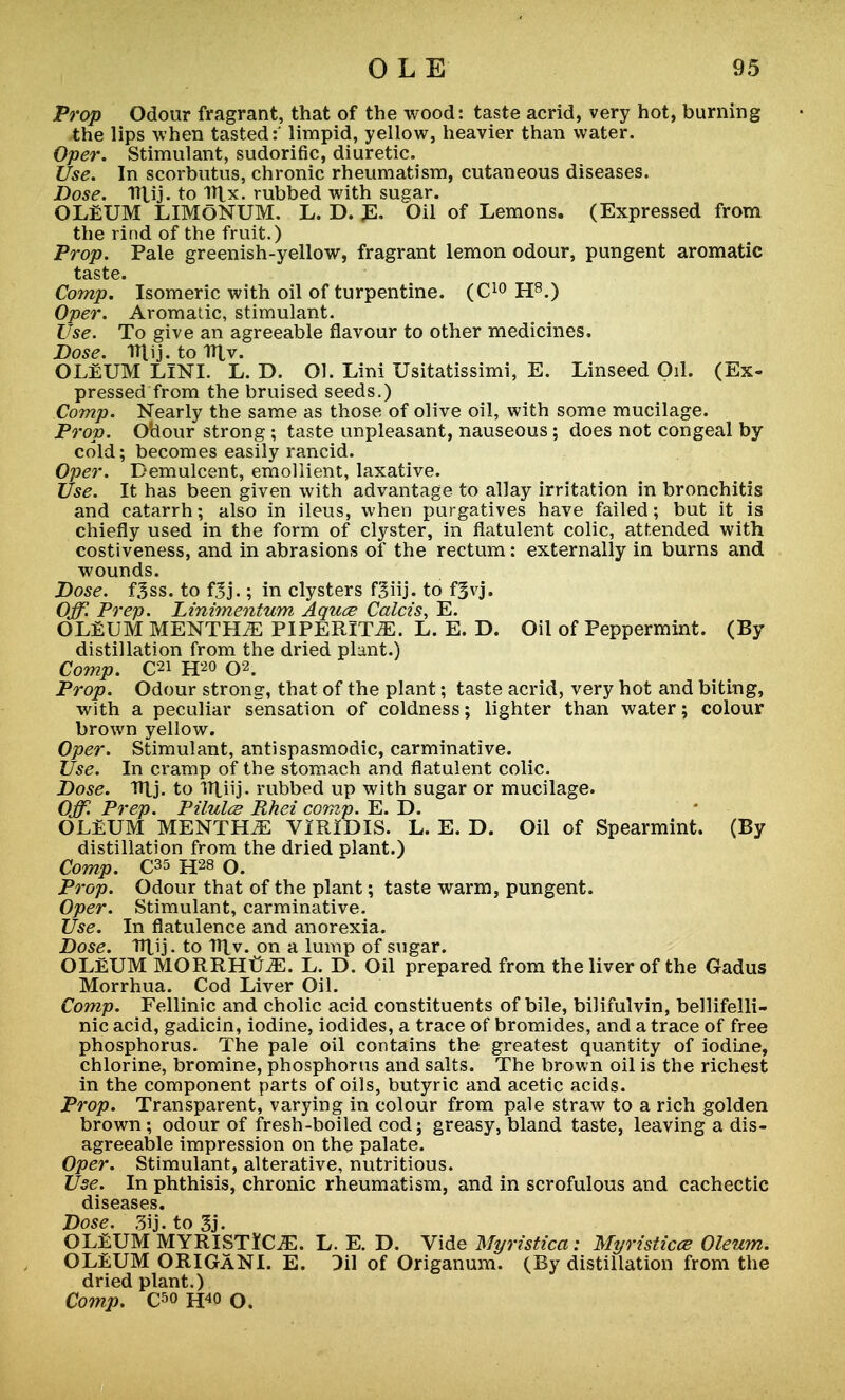 Prop Odour fragrant, that of the wood: taste acrid, very hot, burning the lips when tasted:' limpid, yellow, heavier than water. Oper. Stimulant, sudorific, diuretic. Use. In scorbutus, chronic rheumatism, cutaneous diseases. Dose. Tnjj. to Wlx. rubbed with sugar. OLEUM LIMONUM. L. D. E. Oil of Lemons. (Expressed from the rind of the fruit.) Prop. Pale greenish-yellow, fragrant lemon odour, pungent aromatic taste. Comp. Isomeric with oil of turpentine. (C10 H8.) Oper. Aromatic, stimulant. Use. To give an agreeable flavour to other medicines. Dose. ITtij. to 1Ttv. OLEUM LINI. L. D. Ol. Lini Usitatissimi, E. Linseed Oil. (Ex- pressed from the bruised seeds.) Comp. Nearly the same as those of olive oil, with some mucilage. Pi-op. Ohour strong ; taste unpleasant, nauseous; does not congeal by cold; becomes easily rancid. Oper. Demulcent, emollient, laxative. Use. It has been given with advantage to allay irritation in bronchitis and catarrh-, also in ileus, when purgatives have failed; but it is chiefly used in the form of clyster, in flatulent colic, attended with costiveness, and in abrasions of the rectum: externally in burns and wounds. Dose. f3ss. to fjj.; in clysters fgiij. to f^vj. Off. Prep. Dinimentum, Aquce Calcis, E. OLEUM MENTHA PIPERITA. L. E. D. Oil of Peppermint. (By distillation from the dried plant.) Comp. C2i H20 02. Prop. Odour strong, that of the plant; taste acrid, very hot and biting, with a peculiar sensation of coldness; lighter than water; colour brown yellow. Oper. Stimulant, antispasmodic, carminative. Use. In cramp of the stomach and flatulent colic. Dose. Htj. to Uliij. rubbed up with sugar or mucilage. Off. Prep. Pilules Rhei comp. E. D. OLEUM MENTHA VIRIDIS. L. E. D. Oil of Spearmint. (By distillation from the dried plant.) Comp. C35 H28 O. Prop. Odour that of the plant; taste warm, pungent. Oper. Stimulant, carminative. Use. In flatulence and anorexia. Dose. TlXij - to V\y. on a lump of sugar. OLEUM MORRHtriE. L. D. Oil prepared from the liver of the Gadus Morrhua. Cod Liver Oil. Comp. Fellinic and cholic acid constituents of bile, bilifulvin, bellifelli- nic acid, gadicin, iodine, iodides, a trace of bromides, and a trace of free phosphorus. The pale oil contains the greatest quantity of iodine, chlorine, bromine, phosphorus and salts. The brown oil is the richest in the component parts of oils, butyric and acetic acids. Prop. Transparent, varying in colour from pale straw to a rich golden brown; odour of fresh-boiled cod; greasy, bland taste, leaving a dis- agreeable impression on the palate. Oper. Stimulant, alterative, nutritious. Use. In phthisis, chronic rheumatism, and in scrofulous and cachectic diseases. Dose. 3ij. to 3j. OLEUM MYRISTlfC^E. L. E. D. Vide llyristica : Myristicee Oleum. OLEUM ORIGANI. E. Dil of Origanum. (By distillation from the dried plant.)