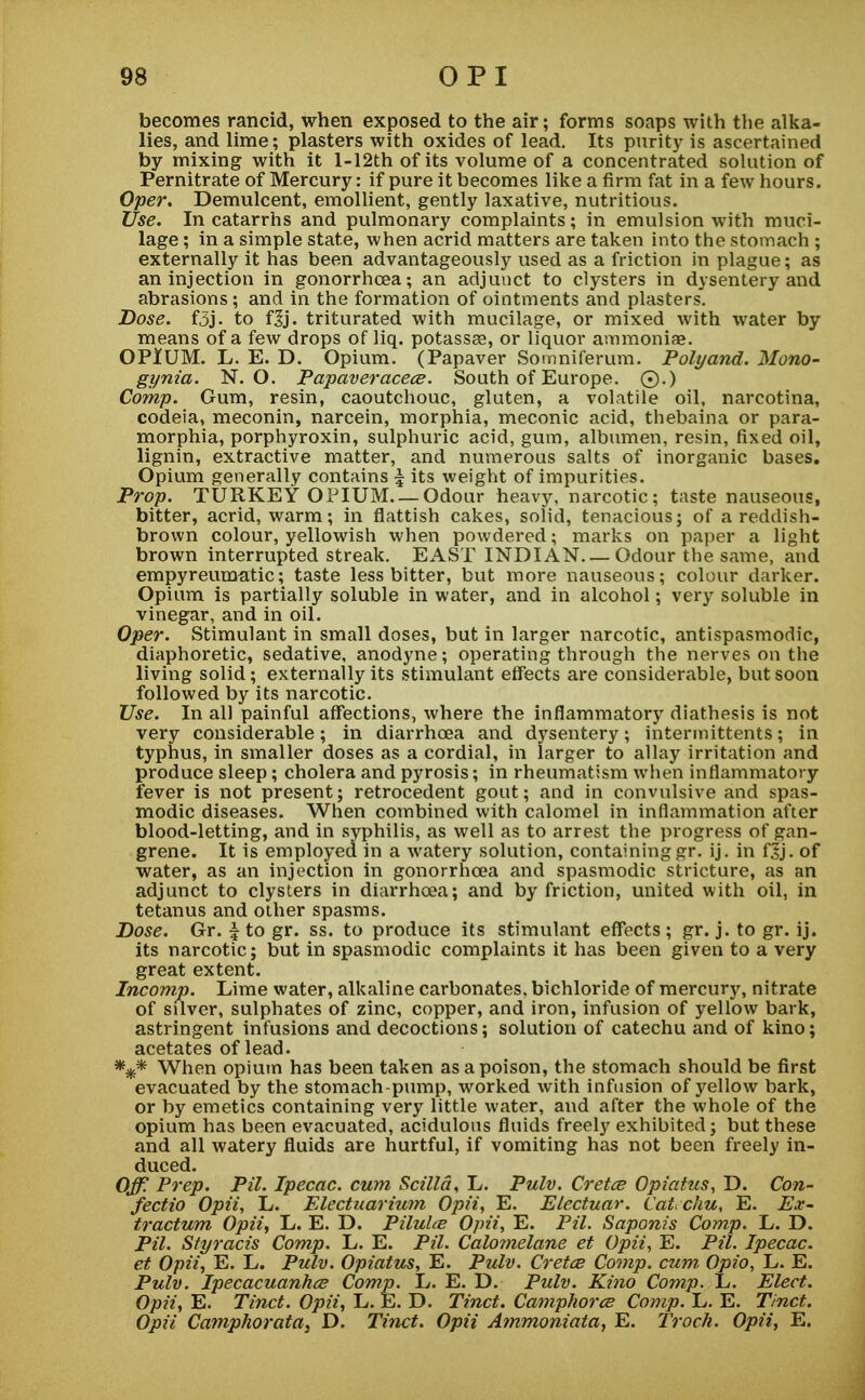 becomes rancid, when exposed to the air; forms soaps with the alka- lies, and lime; plasters with oxides of lead. Its purity is ascertained by mixing with it l-12th of its volume of a concentrated solution of Pernitrate of Mercury: if pure it becomes like a firm fat in a few hours. Oper. Demulcent, emollient, gently laxative, nutritious. Use. In catarrhs and pulmonary complaints; in emulsion with muci- lage ; in a simple state, when acrid matters are taken into the stomach ; externally it has been advantageously used as a friction in plague; as an injection in gonorrhoea; an adjunct to clysters in dysentery and abrasions; and in the formation of ointments and plasters. Dose. f3j. to fjj. triturated with mucilage, or mixed with water by means of a few drops of liq. potasses, or liquor ammoniae. OPIUM. L. E. D. Opium. (Papaver Somniferum. Polyand. Mono- gynia. N. O. Papaveracece. South of Europe. 0.) Comp. Gum, resin, caoutchouc, gluten, a volatile oil, narcotina, codeia, meconin, narcein, morphia, meconic acid, thebaina or para- morphia, porphyroxin, sulphuric acid, gum, albumen, resin, fixed oil, lignin, extractive matter, and numerous salts of inorganic bases. Opium generally contains 5 its weight of impurities. Prop. TURKEY OPIUM. —Odour heavy, narcotic; taste nauseous, bitter, acrid, warm; in flattish cakes, solid, tenacious; of a reddish- brown colour, yellowish when powdered; marks on paper a light brown interrupted streak. EAST INDIAN. — Odour the same, and empyreumatic; taste less bitter, but more nauseous; colour darker. Opium is partially soluble in water, and in alcohol; very soluble in vinegar, and in oil. Oper. Stimulant in small doses, but in larger narcotic, antispasmodic, diaphoretic, sedative, anodyne; operating through the nerves on the living solid; externally its stimulant effects are considerable, but soon followed by its narcotic. Use. In all painful affections, where the inflammatory diathesis is not very considerable; in diarrhoea and dysentery; intermittents; in typhus, in smaller doses as a cordial, in larger to allay irritation and produce sleep; cholera and pyrosis; in rheumatism when inflammatory fever is not present; retrocedent gout; and in convulsive and spas- modic diseases. When combined with calomel in inflammation after blood-letting, and in syphilis, as well as to arrest the progress of gan- grene. It is employed in a watery solution, containing gr. ij. in fjj. of water, as an injection in gonorrhoea and spasmodic stricture, as an adjunct to clysters in diarrhoea; and by friction, united with oil, in tetanus and other spasms. Dose. Gr. | to gr. ss. to produce its stimulant effects ; gr. j. to gr. ij. its narcotic; but in spasmodic complaints it has been given to a very great extent. Incomp. Lime water, alkaline carbonates, bichloride of mercury, nitrate of silver, sulphates of zinc, copper, and iron, infusion of yellow bark, astringent infusions and decoctions; solution of catechu and of kino; acetates of lead. *#* When opium has been taken as a poison, the stomach should be first evacuated by the stomach-pump, worked with infusion of yellow bark, or by emetics containing very little water, and after the whole of the opium has been evacuated, acidulous fluids freely exhibited; but these and all watery fluids are hurtful, if vomiting has not been freely in- duced. Off. Prep. Pil. Ipecac, cum Scilld, L. Pulv. Cretce Opiatus, D. Con- fectio Opii, L. Electuarium Opii, E. Electuar. Catechu, E. Ex- tractum Opii, L. E. D. Piluhe Opii, E. Pil. Saponis Comp. L. D. Pil. Styracis Comp. L. E. Pil. Calomelane et Opii, E. Pil. Ipecac, et Opii, E. L. Pulv. Opiatus, E. Pulv. Cretce Comp. cum Opio, L. E. Pulv. Ipecacuanha Comp. L. E. D. Pulv. Kino Comp. L. Elect. Opii, E. Tinct. Opii, L. E. D. Tinct. Camphors Comp. L. E. Tinct. Opii Camphorata3 D. Tinct. Opii Ammoniata, E. Troch. Opii, E.