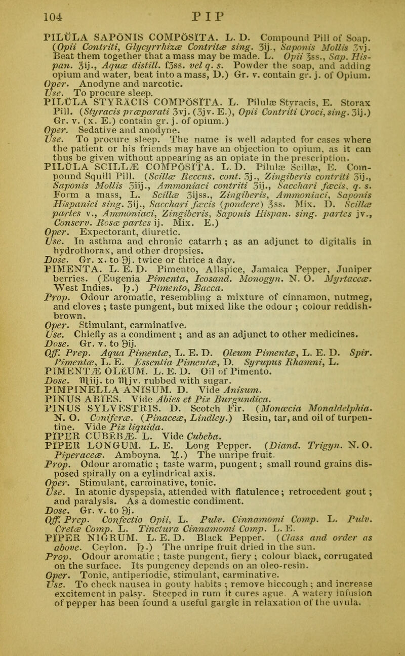 PILt/LA SAPONIS COMPOSITA. L. D. Compound Pill of Soap. (Opii Conlriti, Glycyrrhizce Contritce sing. 3ij., Saponis Mollis 3vj. Beat them together that amass may be made. L. Opii 3ss., Sap. His- pan. Sij', Aquce distill. f3ss. velq.s. Powder the soap, and adding opium and water, beat into a mass, D.) Gr. v. contain gr. j. of Opium. Oper. Anodyne and narcotic. Use. To procure sleep. PILttLA STYRaCIS COMPOSITA. L. Pilulaj Styracis, E. Storax Pill. (Styracis prceparati 3vj. (3jv. E.), Opii Contriti Croci, sing. 5ij.) Gr. v. (x. E.) contain gr. j. of opium.) Oper. Sedative and anodyne. Use. To procure sleep. The name is well adapted for cases where the patient or his friends may have an objection to opium, as it can thus be given without appearing as an opiate in the prescription. PILtfLA SCILLiE COMPOSITA. L. D. Pilulse Scillae, E. Com- pound Squill Pill. (Scillce Recens. cont. 3j., Zingiberis contriti 3ij., Saponis Mollis 3iij., Ammoniaci contriti 3ij., Sacchari feeds, q. s. Form a mass, L. Scillce 3ijss., Zingiberis, Ammoniaci, Saponis Hispanici sing. 3ij., Sacchari feeds (pondere) 3ss. Mix. D. Scillce partes v., Ammoniaci, Zingiberis, Saponis Hispan. sing, partes jv., Conserv. Rosa partes ij. Mix. E.) Oper. Expectorant, diuretic. Use. In asthma and chronic catarrh ; as an adjunct to digitalis in hydrothorax, and other dropsies. Dose. Gr. x. to 9j. twice or thrice a day. PIMENTA. L. E. D. Pimento, Allspice, Jamaica Pepper, Juniper berries. (Eugenia Pimenta, Icosand. Monogyn. N. O. Myrtacece. West Indies. T?.) Pimento, Racca. Prop. Odour aromatic, resembling a mixture of cinnamon, nutmeg, and cloves ; taste pungent, but mixed like the odour ; colour reddish- brown. Oper. Stimulant, carminative. Use. Chiefly as a condiment; and as an adjunct to other medicines. Dose. Gr. v. to 9ij. Off. Prep. Aqua Pimentce, L. E. D. Oleum Pimentce, L. E. D. Spir. Pimentce, L. E. Essentia Pimentce, D. Syrupus Rhamni, L. PIMENTiE OLEUM. L. E. D. Oil of Pimento. Dose. TTliij. to Hljv. rubbed with sugar. PIMPINELLA ANISUM. D. Vide Anisum. PINUS ABlES. Vide Abies et Pix Rurgundica. PINUS SYLVESTRIS. D. Scotch Fir. (Moncecia Monaldelphia. N. O. Cmiferce. (Pinacece, Lindley.) Resin, tar, and oil of turpen- tine. Vide Pix liquida. PIPER CUBEBiE. L. Vide Cubeha. PIPER LONGUM. L. E. Long Pepper. (Diand. Trigyn. N. O. Piperacece. Amboyna. If..) The unripe fruit. Prop. Odour aromatic ; taste warm, pungent; small round grains dis- posed spirally on a cylindrical axis. Oper. Stimulant, carminative, tonic. Use. In atonic dyspepsia, attended with flatulence; retrocedent gout; and paralysis. As a domestic condiment. Dose. Gr. v. to Qj. Off. Prep. Confectio Opii, L. Pulv. Cinnamomi Comp. L. Pulv. Cretce Comp. L. Tinctura Cinnamomi Comp. L. E. PIPER NIGRUM. L. E. D. Black Pepper. (Class and order as above. Ceylon. T?0 The unripe fruit dried in the sun. Prop. Odour aromatic ; taste pungent, fiery ; colour black, corrugated on the surface. Its pungency depends on an oleo-resin. Oper. Tonic, antiperiodic, stimulant, carminative. Use. To check nausea in gouty habits ; remove hiccough ; and increase excitement in palsy. Steeped in rum it cures ague. A watery infusion of pepper has been found a useful gargle in relaxation of the uvula.