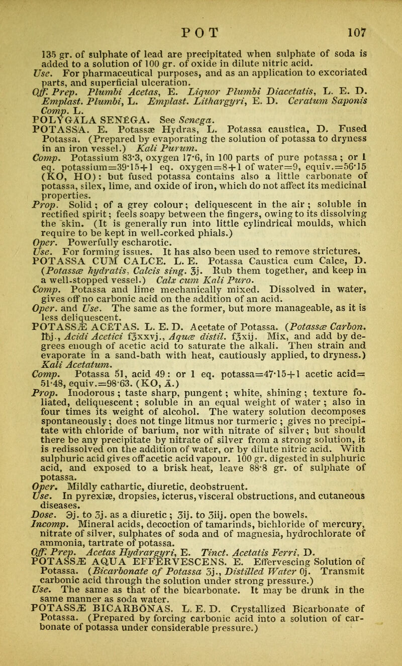 135 gr. of sulphate of lead are precipitated when sulphate of soda is added to a solution of 100 gr. of oxide in dilute nitric acid. Use. For pharmaceutical purposes, and as an application to excoriated parts, and superficial ulceration. Off Prep. Plumbi Acetas, E. Liquor Plumbi Diacetatis, L. E. D. Emplast. Plumbi, L. Emplast. Lithargyri, E. D. Ceratum Saponis Comp. L. POLYGALA SENEGA. See Senega. POTASSA. E. Potassae Hydras, L. Potassa caustica, D. Fused Potassa. (Prepared by evaporating the solution of potassa to dryness in an iron vessel.) Kali Purum. Comp. Potassium 83'3, oxygen 17'6, in 100 parts of pure potassa ; or I eq. potassium=39*15+l eq. oxygen=8+l of water=9, equiv.=56*15 (KO, HO): but fused potassa contains also a little carbonate of potassa, silex, lime, and oxide of iron, which do not affect its medicinal properties. Prop. Solid; of a grey colour; deliquescent in the air; soluble in rectified spirit: feels soapy between the fingers, owing to its dissolving the skin. (It is generally run into little cylindrical moulds, which require to be kept in well-corked phials.) Oper. Powerfully escharotic. Use. For forming issues. It has also been used to remove strictures. POTASSA CUM CALCE. L. E. Potassa Caustica cum Calce, D. (Potassce hydratis, Calcis sing. 3j. Rub them together, and keep in a well-stopped vessel.) Calx cum Kali Puro. Comp. Potassa and lime mechanically mixed. Dissolved in water, gives off no carbonic acid on the addition of an acid. Oper. and Use. The same as the former, but more manageable, as it is less deliquescent. POTASS^ ACETAS. L. E. D. Acetate of Potassa. {Potasses Carbon. Ibj-, Acidi Acetici f^xxvj., Aquce distil, f^xij. Mix, and add by de- grees enough of acetic acid to saturate the alkali. Then strain and evaporate in a sand-bath with heat, cautiously applied, to dryness.) Kali Acetatum. Comp. Potassa 51, acid 49: or 1 eq. potassa=47*15+l acetic acid= 51-48, equiv.=98 63. (KO, A.) Prop. Inodorous ; taste sharp, pungent; white, shining ; texture fo- liated, deliquescent; soluble in an equal weight of water ; also in four times its weight of alcohol. The watery solution decomposes spontaneously; does not tinge litmus nor turmeric ; gives no precipi- tate with chloride of barium, nor with nitrate of silver; but should there be any precipitate by nitrate of silver from a strong solution, it is redissolved on the addition of water, or by dilute nitric acid. With sulphuric acid gives off acetic acid vapour. 100 gr. digested in sulphuric acid, and exposed to a brisk heat, leave 88*8 gr. of sulphate of potassa. Oper, Mildly cathartic, diuretic, deobstruent. Use. In pyrexiae, dropsies, icterus, visceral obstructions, and cutaneous diseases. Dose. 3j. to 3j. as a diuretic ; 3ij. to 3hj. open the bowels. Jncomp. Mineral acids, decoction of tamarinds, bichloride of mercury, nitrate of silver, sulphates of soda and of magnesia, hydrochlorate of ammonia, tartrate of potassa. Off. Prep. Acetas Hydrargyria E. Tinct. Acetatis Ferri. D. POTASSA AQUA EFFERVESCENS. E. Effervescing Solution of Potassa. (Bicarbonate of Potassa 5j., Distilled Water Oj. Transmit carbonic acid through the solution under strong pressure.) Use. The same as that of the bicarbonate. It may be drunk in the same manner as soda water. POTASSA BICARBONAS. L. E. D. Crystallized Bicarbonate of Potassa. (Prepared by forcing carbonic acid into a solution of car- bonate of potassa under considerable pressure.)