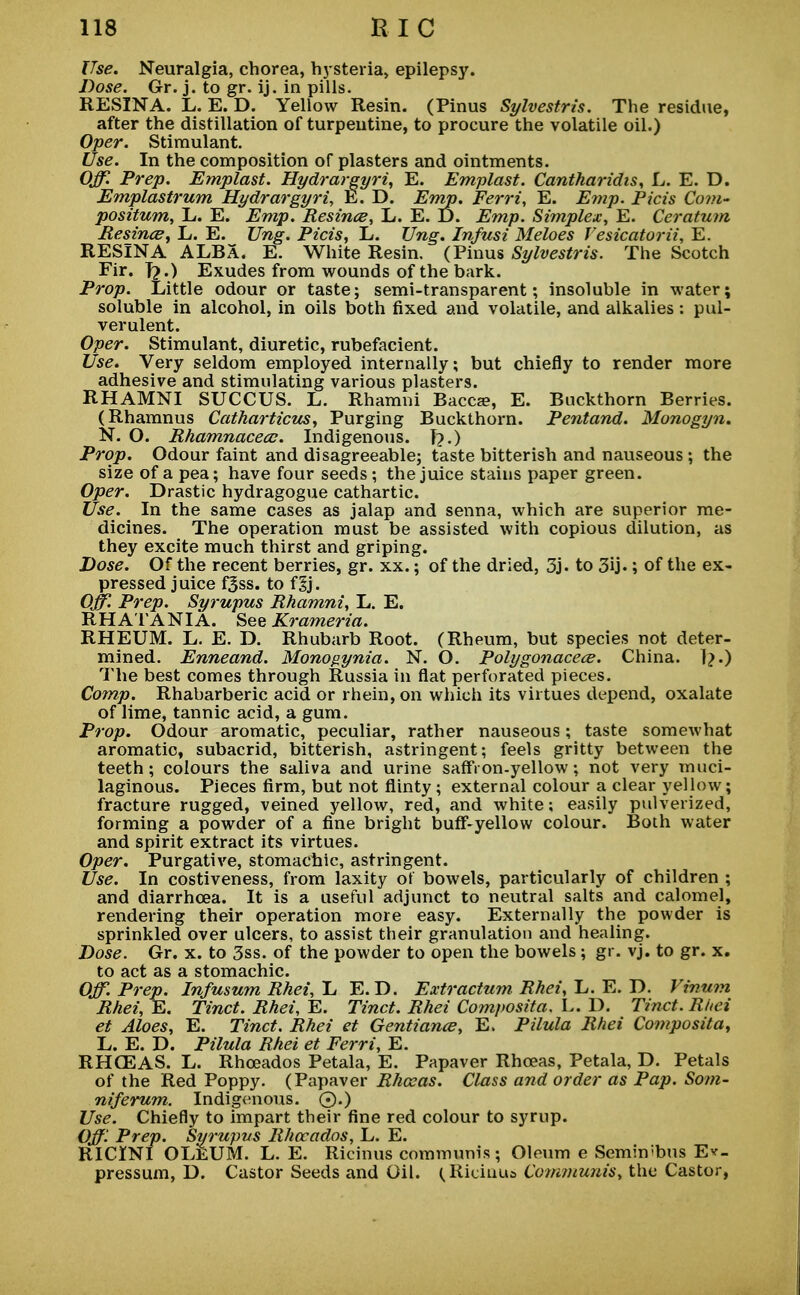 Use. Neuralgia, chorea, hysteria, epilepsy. Dose. Gr. j. to gr. ij. in pills. RESINA. L. E. D. Yellow Resin. (Pinus Sylvestris. The residue, after the distillation of turpentine, to procure the volatile oil.) Oper. Stimulant. Use. In the composition of plasters and ointments. Off. Prep. Emplast. Hydrargyria E. Emplast. Cantharidis, L. E. D. Emplastrum Hydrargyria E. D. Emp. Ferri, E. Emp. Picis Com- positum, L. E. Emp. Resince, L. E. D. Emp. Simplex, E. Ceratum Resince, L. E. Ung. Picis, L. Ung. Infusi Meloes Vesicatorii, E. RESINA ALBA. E. White Resin. (Pinus Sylvestris. The Scotch Fir. T?.) Exudes from wounds of the bark. Prop. Little odour or taste; semi-transparent; insoluble in water; soluble in alcohol, in oils both fixed and volatile, and alkalies : pul- verulent. Oper. Stimulant, diuretic, rubefacient. Use* Very seldom employed internally; but chiefly to render more adhesive and stimulating various plasters. RHAMNI SUCCUS. L. Rhamni Bacca?, E. Buckthorn Berries. (Rhamnus Catharticus, Purging Buckthorn. Pentand. Monogyn. N. O. Rhamnacecc. Indigenous, f?.) Prop. Odour faint and disagreeable; taste bitterish and nauseous; the size of a pea; have four seeds ; the juice stains paper green. Oper. Drastic hydragogue cathartic. Use. In the same cases as jalap and senna, which are superior me- dicines. The operation must be assisted with copious dilution, as they excite much thirst and griping. Dose. Of the recent berries, gr. xx.; of the dried, 3j. to 3ij.; of the ex- pressed juice f5ss. to il). Off. Prep. Syrupus Rhamni, L. E. RHATANIA. See Krameria. RHEUM. L. E. D. Rhubarb Root. (Rheum, but species not deter- mined. Enneand. Monogynia. N. O. Polygonacece. China. 1?.) The best comes through Russia in flat perforated pieces. Comp. Rhabarberic acid or rhein, on which its virtues depend, oxalate of lime, tannic acid, a gum. Prop. Odour aromatic, peculiar, rather nauseous; taste somewhat aromatic, subacrid, bitterish, astringent; feels gritty between the teeth; colours the saliva and urine saffron-yellow; not very muci- laginous. Pieces firm, but not flinty; external colour a clear yellow; fracture rugged, veined yellow, red, and white; easily pulverized, forming a powder of a fine bright buff-yellow colour. Both water and spirit extract its virtues. Oper. Purgative, stomachic, astringent. Use. In costiveness, from laxity of bowels, particularly of children ; and diarrhoea. It is a useful adjunct to neutral salts and calomel, rendering their operation more easy. Externally the powder is sprinkled over ulcers, to assist their granulation and healing. Dose. Gr. x. to 3ss. of the powder to open the bowels; gr. vj. to gr. x. to act as a stomachic. Off. Prep. Infusum Rhei, L E.D. Extractum Rhei, L. E. D. Vinum Rhei, E. Tinct. Rhei, E. Tinct. Rhei Composita. L. D. Tinct. Rhei et Aloes, E. Tinct. Rhei et Gentiance, E. Pilula Rhei Composita, L. E. D. Pilula Rhei et Ferri, E. RHCEAS. L. Rhceados Petala, E. Papaver Rhceas, Petala, D. Petals of the Red Poppy. (Papaver Rhceas. Class and order as Pap. Som- niferum. Indigenous. 0.) Use. Chiefly to impart their fine red colour to syrup. Off Prep. Syrupus Rhceados, L. E. RICINI OLEUM. L. E. Ricinus communis; Oleum e Semin'bus E*_ pressum, D. Castor Seeds and Oil. ^Rieiuua Communis, the Castor,