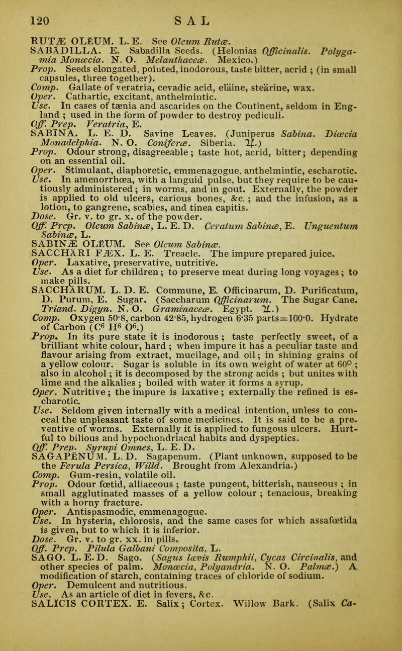 RUTJE OLEUM. L. E. See Oleum Rutce. SABADILLA. E. Sabadilla Seeds. (Helonias Officinalis. Polyga- mia Moncecia. N. O. Melanthacece. Mexico.) Prop. Seeds elongated, pointed, inodorous, taste bitter, acrid ; (in small capsules, three together). Comp. Gallate of veratria, cevadic acid, elaine, stearine, wax. Oper. Cathartic, excitant, anthelmintic. Use. In cases of taenia and ascarides on the Continent, seldom in Eng- land ; used in the form of powder to destroy pediculi. Off. Prep. Veratria, E. SABlNA. L. E. D. Savine Leaves. (Juniperus Sabina. Dicecia Monadelphia. N. O. Coniferce. Siberia. Prop. Odour strong, disagreeable ; taste hot, acrid, bitter j depending on an essential oil. Oper. Stimulant, diaphoretic, emmenagogue, anthelmintic, escharotic. Use. In amenorrhcea, with a languid pulse, but they require to be cau- tiously administered ; in worms, and in gout. Externally, the powder is applied to old ulcers, carious bones, &c. ; and the infusion, as a lotion, to gangrene, scabies, and tinea capitis. Dose. Gr. v. to gr. x. of the powder. Off. Prep. Oleum Sabina, L. E. D. Ceratum Sahince, E. Unguentum Sabina, L. SABlNiE OLEUM. See Oleum Sabince. SACCHARI F^X. L. E. Treacle. The impure prepared juice. Oper. Laxative, preservative, nutritive. Use. As a diet for children ; to preserve meat during long voyages ; to make pills. SACCHaRUM. L. D. E. Commune, E. Officinarum, D. Purificatum, D. Purum, E. Sugar. (Saccharum Officinarum. The Sugar Cane. Triand. Digyn. N. O. Graminacece. Egypt. 1L.) Comp. Oxygen 50 8, carbon 42 85, hydrogen 6*35 parts=100'0. Hydrate of Carbon (C6 H6 06.) Prop. In its pure state it is inodorous ; taste perfectly sweet, of a brilliant white colour, hard ; when impure it has a peculiar taste and flavour arising from extract, mucilage, and oil; in shining grains of a yellow colour. Sugar is soluble in its own weight of water at 60° ; also in alcohol; it is decomposed by the strong acids ; but unites with lime and the alkalies ; boiled with water it forms a syrup. Oper. Nutritive; the impure is laxative; externally the refined is es- charotic. Use. Seldom given internally with a medical intention, unless to con- ceal the unpleasant taste of some medicines. It is said to be a pre- ventive of worms. Externally it is applied to fungous ulcers. Hurt- ful to bilious and hypochondriacal habits and dyspeptics. Off. Prep. Syrupi Omnes, L. E. D. SAGAPENUM. L. D. Sagapenum. (Plant unknown, supposed to be the Ferula Persica, Willd. Brought from Alexandria.) Comp. Gum-resin, volatile oil. Prop. Odour foetid, alliaceous ; taste pungent, bitterish, nauseous ; in small agglutinated masses of a yellow colour ; tenacious, breaking with a horny fracture. Oper. Antispasmodic, emmenagogue. Use. In hysteria, chlorosis, and the same cases for which assafcetida is given, but to which it is inferior. Dose. Gr. v. to gr. xx. in pills. Off. Prep. Pilula Galbani Composita, L. SAGO. L. E. D. Sago. (Sagus lecvis Rumphii, Cycas Circinalis, and other species of palm. Moncecia, Polyandria. N. O. Palmce.) A modification of starch, containing traces of chloride of sodium. Oper. Demulcent and nutritious. Use. As an article of diet in fevers, &c. SALICIS CORTEX. E. Salix ; Cortex. Willow Bark. (Salix Ca-