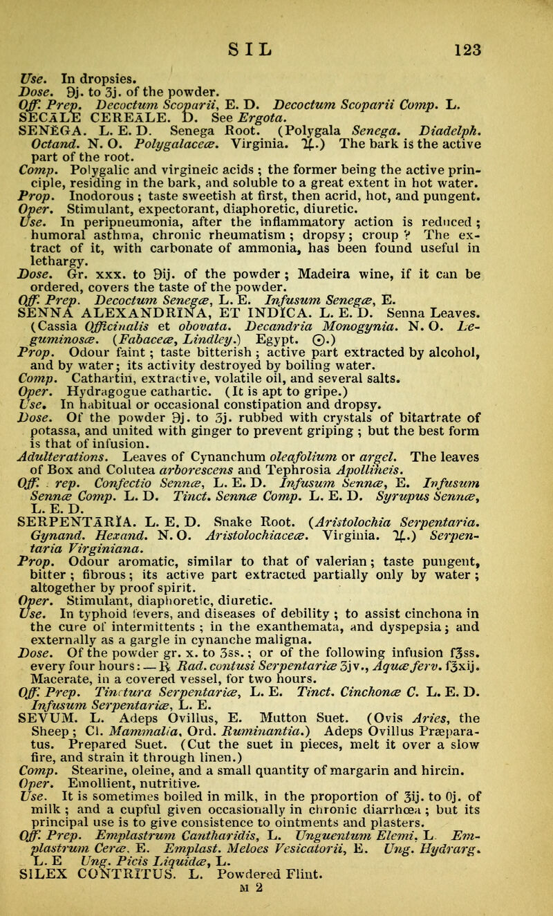 Use. In dropsies. Dose. 9j. to 3j. of the powder. Off Prep. Decoctum Scoparii, E. D. Becoctum Scoparii Comp. L. SECaLE CEREaLE. D. SeeErgota. SENEGA. L. E. D. Senega Root. (Polygala Senega. Diadelph. Octand. N. O. Polygalacece. Virginia. %.) The bark is the active part of the root. Comp. Polygalic and virgineic acids ; the former being the active prin- ciple, residing in the bark, and soluble to a great extent in hot water. Prop. Inodorous ; taste sweetish at first, then acrid, hot, and pungent. Oper. Stimulant, expectorant, diaphoretic, diuretic. Use. In peripneumonia, after the inflammatory action is reduced ; humoral asthma, chronic rheumatism ; dropsy; croup V The ex- tract of it, with carbonate of ammonia, has been found useful in lethargy. Dose. Gr. xxx. to 9ij. of the powder; Madeira wine, if it can be ordered, covers the taste of the powder. Off. Prep. Decoctum Senegce, L. E. Infusum Senegce, E. SENNA ALEXANDRINA, ET INDICA. L. E. D. Senna Leaves. (Cassia Officinalis et obovata. Decandria Monogynia. N. O. Le~ guminosce. (Fabacece, Lindley.) Egypt. ©.) Prop. Odour faint; taste bitterish ; active part extracted by alcohol, and by water; its activity destroyed by boiling water. Comp. Cathartin, extractive, volatile oil, and several salts. Oper. Hydragogue cathartic. (It is apt to gripe.) Use, In habitual or occasional constipation and dropsy. Dose. Of the powder 9j. to 3j. rubbed with crystals of bitartrate of potassa, and united with ginger to prevent griping ; but the best form is that of infusion. Adulterations. Leaves of Cynanchum oleafolium or argel. The leaves of Box and Colutea arborescens and Tephrosia Apollineis. Off. rep. Confectio Sennce, L. E. D. Infusum Sennce, E. Infusum Sennce Comp. L. D. Tinct. Sennce Comp. L. E. D. Syrupus Sennce, L. E. D. SERPENTaRIA. L. E. D. Snake Root. {Aristolochia Serpentaria. Gynand. Hexand. N. O. Aristolochiacece. Virginia. %..) Serpen- taria Virginiana. Prop. Odour aromatic, similar to that of valerian; taste pungent, bitter ; fibrous; its active part extracted partially only by water ; altogether by proof spirit. Oper. Stimulant, diaphoretic, diuretic. Use. In typhoid levers, and diseases of debility ; to assist cinchona in the cure of intermittents ; in the exanthemata, and dyspepsia; and externally as a gargle in cynanche maligna. Dose. Of the powder gr. x. to 3ss.; or of the following infusion f3ss. every four hours: — % Rad. contusi Serpentarice 3jv., Aquceferv. f3xij. Macerate, in a covered vessel, for two hours. Off. Prep. Tinctura Serpentarice, L. E. Tinct. Cinchonce C. L. E. D. Infusum Serpentarice, L. E. SEVUM. L. Adeps Ovillus, E. Mutton Suet. (Ovis Aries, the Sheep ; CI. Mammalia, Ord. Ruminantia.) Adeps Ovillus Preepara- tus. Prepared Suet. (Cut the suet in pieces, melt it over a slow fire, and strain it through linen.) Comp. Stearine, oleine, and a small quantity of margarin and hircin. Oper. Emollient, nutritive. Use. It is sometimes boiled in milk, in the proportion of 3ij« to Oj. of milk ; and a cupful given occasionally in chronic diarrhoea ; but its principal use is to give consistence to ointments and plasters. Off Prep. Emplastrum Cantharidis, L. Unguentum Elemi. L. Em- plastrum Cerce. E. Emplast. Meloes Vesicatorii, E. Ung. Hydrarg. L. E Ung. Picis Liquidce, L. S1LEX CONTRITUS. L. Powdered Flint.