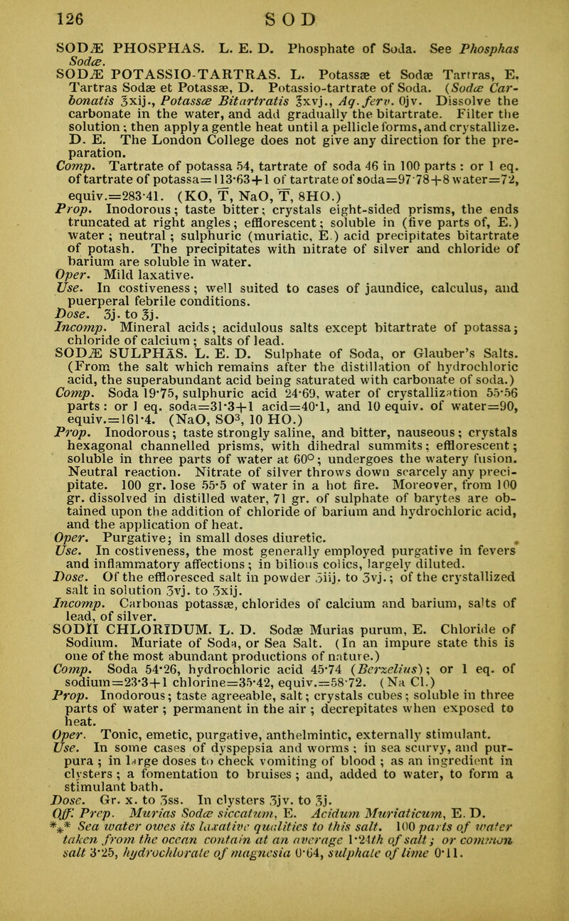 SOD.E PHOSPHAS. L. E. D. Phosphate of Soda. See Phosphas Sodce. SOD.E POTASSIO-TARTRAS. L. Potassae et Soda? Tarrras, E. Tartras Sodae et Potassae, D. Potassio-tartrate of Soda. (Sodce Car- bonatis 3xij., Potassce Bitartratis 3xvj., Ag.ferv. Ojv. Dissolve the carbonate in the water, and add gradually the bitartrate. Filter the solution; then apply a gentle heat until a pellicle forms, and crystallize. D. E. The London College does not give any direction for the pre- paration. Comp. Tartrate of potassa 54, tartrate of soda 46 in 100 parts : or 1 eq. of tartrate of potassa= H3-63 + 1 of tartrate of soda=9778+8 \vater=72, equiv.=283 41. (KO, T, NaO, T, 8HO.) Prop. Inodorous; taste bitter; crystals eight-sided prisms, the ends truncated at right angles; efflorescent; soluble in (five parts of, E.) water; neutral; sulphuric (muriatic, E.) acid precipitates bitartrate of potash. The precipitates with nitrate of silver and chloride of barium are soluble in water. Oper. Mild laxative. Use. In costiveness; well suited to cases of jaundice, calculus, and puerperal febrile conditions. Dose. 3j.to3j. Incomp. Mineral acids; acidulous salts except bitartrate of potassa; chloride of calcium ; salts of lead. SOD^E SULPHAS. L. E. D. Sulphate of Soda, or Glauber's Salts. (From the salt which remains after the distillation of hydrochloric acid, the superabundant acid being saturated with carbonate of soda.) Comp. Soda 19*75, sulphuric acid 24-69, water of crystallization 55-56 parts : or 1 eq. soda=31'3-|-l acid=40-l, and 10 equiv. of water=90, equiv.= 161-4. (NaO, SC-3, 10 HO.) Prop. Inodorous; taste strongly saline, and bitter, nauseous ; crystals hexagonal channelled prisms, with dihedral summits; efflorescent; soluble in three parts of water at 60°; undergoes the watery fusion. Neutral reaction. Nitrate of silver throws down scarcely any preci- pitate. 100 gr. lose 55-5 of water in a hot fire. Moreover, from 100 gr. dissolved in distilled water, 71 gr. of sulphate of barytes are ob- tained upon the addition of chloride of barium and hydrochloric acid, and the application of heat. Oper. Purgative; in small doses diuretic. Use. In costiveness, the most generally employed purgative in fevers and inflammatory affections ; in bilious colics, largely diluted. Dose. Of the effloresced salt in powder 5iij. to 3vj.; of the crystallized salt in solution 3vj. to 3xij. Incomp. Carbonas potassae, chlorides of calcium and barium, salts of lead, of silver. SODH CHLORIDUM. L. D. Sodas Murias purum, E. Chloride of Sodium. Muriate of Soda, or Sea Salt. (In an impure state this is one of the most abundant productions of nature.) Comp. Soda 54*26, hydrochloric acid 45'74 (Berzelius); or 1 eq. of sodium=23-3+1 chlorine=35-42, equiv.=58 72. (Na CI.) Prop. Inodorous; taste agreeable, salt; crystals cubes; soluble in three parts of water ; permanent in the air ; decrepitates when exposed to heat. Oper. Tonic, emetic, purgative, anthelmintic, externally stimulant. Use. In some cases of dyspepsia and worms ; in sea scurvy, and pur- pura ; in l^rge doses to check vomiting of blood ; as an ingredient in clysters; a fomentation to bruises ; and, added to water, to form a stimulant bath. Dose. Gr. x. to 3ss. In clysters 3jv. to 3j. Off. Prep. Murias Sodce siccatum, E. Acidum Muriaticum, E. D. *** Sea water oives its laxative qualities to this salt. 100 parts of water taken from the ocean contain at an average \'2Atk of salt; or common salt 3'25, hydrochlorate of magnesia 0*64, sulphate of lime O'll.