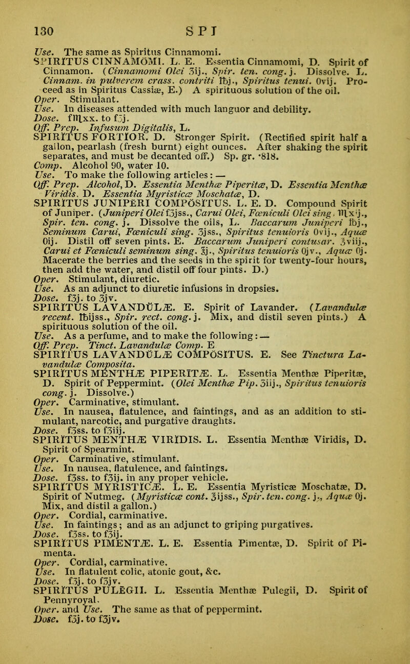 Use. The same as Spiritus Cinnamomi. SiJIRITUS CINNAMOMI. L. E. Essentia Cinnamomi, D. Spirit of Cinnamon. {Cinnamomi Olei 3ij., Spir. ten. cong.). Dissolve. L. Cinnam. in pulverem crass, contriti Ibj., Spiritus tenui. Ovij. Pro- ceed as in Spiritus Cassiae, E.) A spirituous solution of the oil. Oper. Stimulant. Use. In diseases attended with much languor and debility. Dose. flTlxx. to f5j. Off. Prep. Lnfusum Digitalis, L. SPIRITUS FORTlOR. D. Stronger Spirit. (Rectified spirit half a gailon, pearlash (fresh burnt) eight ounces. After shaking the spirit separates, and must be decanted off.) Sp. gr. *818. Corny. Alcohol 90, water 10. Use. To make the following articles : — Off. Prep. Alcohol, D. Essentia Menthce Piperitce, D. Essentia Mentha? Viridis. D. Essentia Myristica? Moschatce, D. SPIRITUS JUNIPERI COMP6SITUS. L. E. D. Compound Spirit of Juniper. (Juniperi Olei fjjss., Carui Olei, Fceniculi Olei sing, Hlxj., Spir. ten. cong. j. Dissolve the oils, L. Baccarum Juniperi tbj., Seminum Carui, Foeniculi sing. 3jss., Spiritus tenuioris Ovij., Aquce Oij. Distil off seven pints. E. Baccarum Juniperi contusar. Sviij., Carui et Foeniculi seminum sing. %}., Spiritus tenuioris Ojv., Aqucc Oj. Macerate the berries and the seeds in the spirit for twenty-four hours, then add the water, and distil off four pints. D.) Oper. Stimulant, diuretic. Use. As an adjunct to diuretic infusions in dropsies. Dose. f3j.to3jv. SPIRITUS LAVANDULAE. E. Spirit of Lavander. (Lavandula? recent, tbijss., Spir. red. cong.}. Mix, and distil seven pints.) A spirituous solution of the oil. Use. As a perfume, and to make the following: — Off. Prep. Tinct. Lavandula? Comp. E SPIRITUS LAVANDULAE COMPGSITUS. E. See Tinctura La- vandula? Composita. SPIRITUS MENTHA PIPERITA. L. Essentia Mentha? Piperita?, D. Spirit of Peppermint. (Olei Mentha? Pip. 5iij., Spiritus tenuioris cong. j. Dissolve.) Oper. Carminative, stimulant. Use. In nausea, flatulence, and faintings, and as an addition to sti- mulant, narcotic, and purgative draughts. Dose. f3ss. to f3iij. SPIRITUS MENTILE VIRIDIS. L. Essentia Mentha? Viridis, D. Spirit of Spearmint. Oper. Carminative, stimulant. Use. In nausea, flatulence, and faintings. Dose. f3ss. to f3ij. in any proper vehicle. SPIRITUS MYRISTIC^E. L. E. Essentia Myristica? Moschata?, D. Spirit of Nutmeg. (Myristica? cont. 3ijss., Spir. ten. cong. j., Aqua Oj. Mix, and distil a gallon.) Oper. Cordial, carminative. Use. In faintings; and as an adjunct to griping purgatives. Dose. f3ss. tof3ij. SPIRITUS PIMENTO. L. E. Essentia Pimenta?, D. Spirit of Pi- menta. Oper. Cordial, carminative. Use. In flatulent colic, atonic gout, &c. Dose. f3j. to f3jv. SPIRITUS PULeGII. L. Essentia Mentha? Pulegii, D. Spirit of Pennyroyal, Oper. and Use. The same as that of peppermint. Dose. f3j.tof3jv.