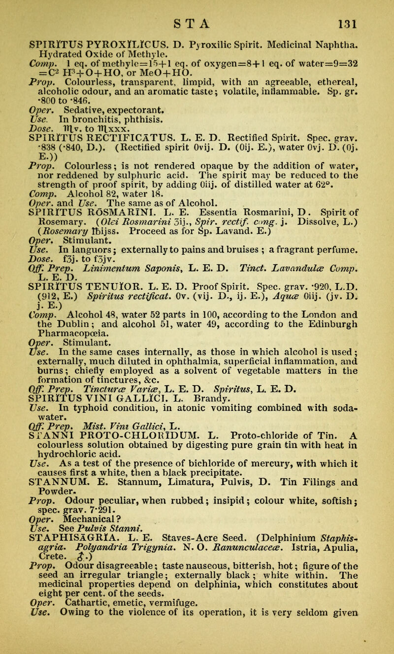 SPIRITUS PYROX*L*CUS. D. Pyroxilic Spirit. Medicinal Naphtha. Hydrated Oxide of Methyle. Comp. 1 eq. of methvle=15+l eq. of oxygen=8+l eq. of water=9=32 ==C2 EP+O + HO, or MeO+HO. Prop. Colourless, transparent, limpid, with an agreeable, ethereal, alcoholic odour, and an aromatic taste; volatile, inflammable. Sp. gr. •800 to -846. Oper. Sedative, expectorant. Use. In bronchitis, phthisis. Dose* Tfyv, to Tf\xxx» SPIRITUS RECTIFICaTUS. L. E. D. Rectified Spirit. Spec. grav. •838 (-840, D.). (Rectified spirit Ovij. D. (Oij. E.), water Ovj. D. (Oj. E.)) Prop. Colourless; is not rendered opaque by the addition of water, nor reddened by sulphuric acid. The spirit may be reduced to the strength of proof spirit, by adding Oiij. of distilled water at 62°. Comp. Alcohol 82, water 18. Oper. and Use. The same as of Alcohol. SPIRITUS ROSMARINI. L. E. Essentia Rosmarini, D. Spirit of Rosemary. (Qlei Rosmarini 3ij., Spir. recti/, cmg.j. Dissolve, L.) {Rosemary Ibijss. Proceed as for Sp. Lavand. E.) Oper. Stimulant. Use. In languors; externally to pains and bruises ; a fragrant perfume. Dose. f3j. to f3jv. Off. Prep. Linimentum Saponis, L. E. D. Tinct. Lavandulae Comp. L. E. D. SPIRITUS TENUlOR. L. E. D. Proof Spirit. Spec. grav. -920, L.D. (912, E.) Spiritus rectificat. Ov. (vij. D., ij. E.), Aqua; Oiij. (jv. D. j-E.) Comp. Alcohol 48, water 52 parts in 100, according to the London and the Dublin; and alcohol 51, water 49, according to the Edinburgh Pharmacopoeia. Oper. Stimulant. Use. In the same cases internally, as those in which alcohol is used; externally, much diluted in ophthalmia, superficial inflammation, and burns; chiefly employed as a solvent of vegetable matters in the formation of tinctures, &c. Off. Prep. Tincturce Varioe, L. E. D. Spiritus, L. E. D. SPIRITUS VINI GALLICI. L. Brandy. Use. In typhoid condition, in atonic vomiting combined with soda- water. Off Prep. Mist. Vim Gallici, L. STANNI PROTO-CHLOKIDUM. L. Proto-chloride of Tin. A colourless solution obtained by digesting pure grain tin with heat in hydrochloric acid. Use. As a test of the presence of bichloride of mercury, with which it causes first a white, then a black precipitate. STANNUM. E. Stannum, Limatura, Pulvis, D. Tin Filings and Powder. Prop. Odour peculiar, when rubbed; insipid; colour white, softish; spec. grav. 7*291. Oper. Mechanical? Use. See Pulvis Stanni. STAPHISAGRIA. L. E. Staves-Acre Seed. (Delphinium Staphis- agria. Polyandria Trigynia. N. O. Ranunculacece. Istria, Apulia, Crete. $.) Prop. Odour disagreeable; taste nauseous, bitterish, hot; figure of the seed an irregular triangle; externally black; white within. The medicinal properties depend on delphinia, which constitutes about eight per cent, of the seeds. Oper. Cathartic, emetic, vermifuge. Use. Owing to the violence of its operation, it is very seldom given