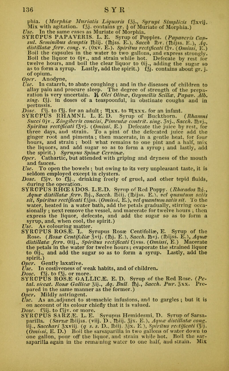 phia. {Morphia Muriatis Liquor is f3jSyrupi Si??iplicis f:\vij. Mix with agitation. fSj. contains gr. £ of Muriate of Morphia.) Use. In the same cases as Muriate of Morphia. SYROPUS PAPAVERIS. L. E. Syrup of Poppies. (Papaveris Con- sul. Seminibus demptis Ibiij. (Ibjss. E.), Sacch Ibv. (ibijss. K.), Aq. distillates ferv. cong. v. (Oxv. E.). Spiritus rectificati f?v■. {Omissi, E.) Boil the capsules in the water to two gallons, and express strongly. Boil the liquor to Ojv., and strain while hot. Defecate by rest for twelve hours, and boil the clear liquor to Oij., adding the sugar so as to form a syrup. Lastly, add the spirit.) fjj. contains about gr. j. of opium. Oper. Anodyne, Use. In catarrh, to abate coughing ; and in the diseases of children to allay pain and procure sleep. The degree of strength of the prepa- ration is very uncertain. R Olei Olives, Oxymellis Scilles, Papav. Alb. sing. f5j - in doses of a teaspoonful, in obstinate coughs and in pertussis. Dose. f3j. to f3j. for an adult; TTtxx. to ITlxxx. for an infant. SYROPUS RHAMNI. L. E. D. Syrup of Buckthorn. {Rhamni Sued Ojv., Zingiberis concisi, Pimentcs contrit. sing. 3vj., Sacch. tbvj., Spiritus rectificati f^vj. {Omissi, E.) Defecate the juice by rest, for three days, and strain. To a pint of the defecated juice add the ginger root and pimenta ; then macerate, in a gentle heat, for four hours, and strain ; boil what remains to one pint and a half, mix the liquors, and add sugar so as to form a syrup ; and lastly, add the spirit.) Syrupus Spines Cervincs. Oper. Cathartic, but attended with griping and dryness of the mouth and fauces. Use. To open the bowels ; but owing to its very unpleasant taste, it is seldom employed except in clysters. Dose. f3jv. to f5j., drinking freely of gruel, and other tepid fluids, during the operation. SYROPUS RHCE A DOS. L.E.D. Syrup of Red Poppy. (Rhceados tbj., Aqucs distillates ferv. ft>j., Sacch. Ibiij. (Ibijss. E.), vel quantum satis sit, Spiritus rectificati f^jss. {Omissi, E.), vel quantum satis sit. To the water, heated in a water bath, add the petals gradually, stirring occa- sionally ; next remove the vessel, and macerate for twelve hours ; then express the liquor, defecate, and add the sugar so as to form a syrup, and, when cool, the spirit.) Use. As colouring matter. SYRUPUS ROS^E. L. Syrupus Rosas Centifoli?e, E. Syrup of the Rose. {Roses Centifolies 3vij. (Ibj. E.), Sacch. Ibvj. (Ibijss. E.), Aques distillatee ferv. Oiij., Spiritus rectificati fivss. {Omissi, E.) Macerate the petals in the water for twelve hours; evaporate the strained liquor to Oij., and add the sugar so as to form a syrup. Lastly, add the spirit.) Oper. Gently laxative. Use. In costiveness of weak habits, and of children. Dose, f3j - to f3j. or more. SYR0PUS ROS^ GALLICJE. E. D. Syrup of the Red Rose. {Pe- tal, siccat. Roses Gallices 3 i j -, Aq. Bull, ibj., Sacch. Pur. 3xx. Pre- pared in the same manner as the former.) Oper. Mildly astringent. Use. As an.adjunct to stomachic infusions, and to gargles; but it is on account of its colour chiefly that it is valued. Dose. f.3ij. to f.3jv. or more. SYRUPUS SARZiE. L. E. Syrupus Hemidesmi, D. Syrup of Sarsa- parilla. {Sarzes Ibiijss. (viij. D., Tbiij. 3jx. E.), Aquec distillates cong. iij., Sacchari Jxviij. {q s. s. D., Ibiij. 3jx. E.), Spiritus rectificati fj'j. {Omissi, E. D.) Boil the sarsaparilla in two gallons of water down to one gallon, pour off the liquor, and strain while hot, Boil the sar- saparilla again in the remaining water to one half, and strain. Mix