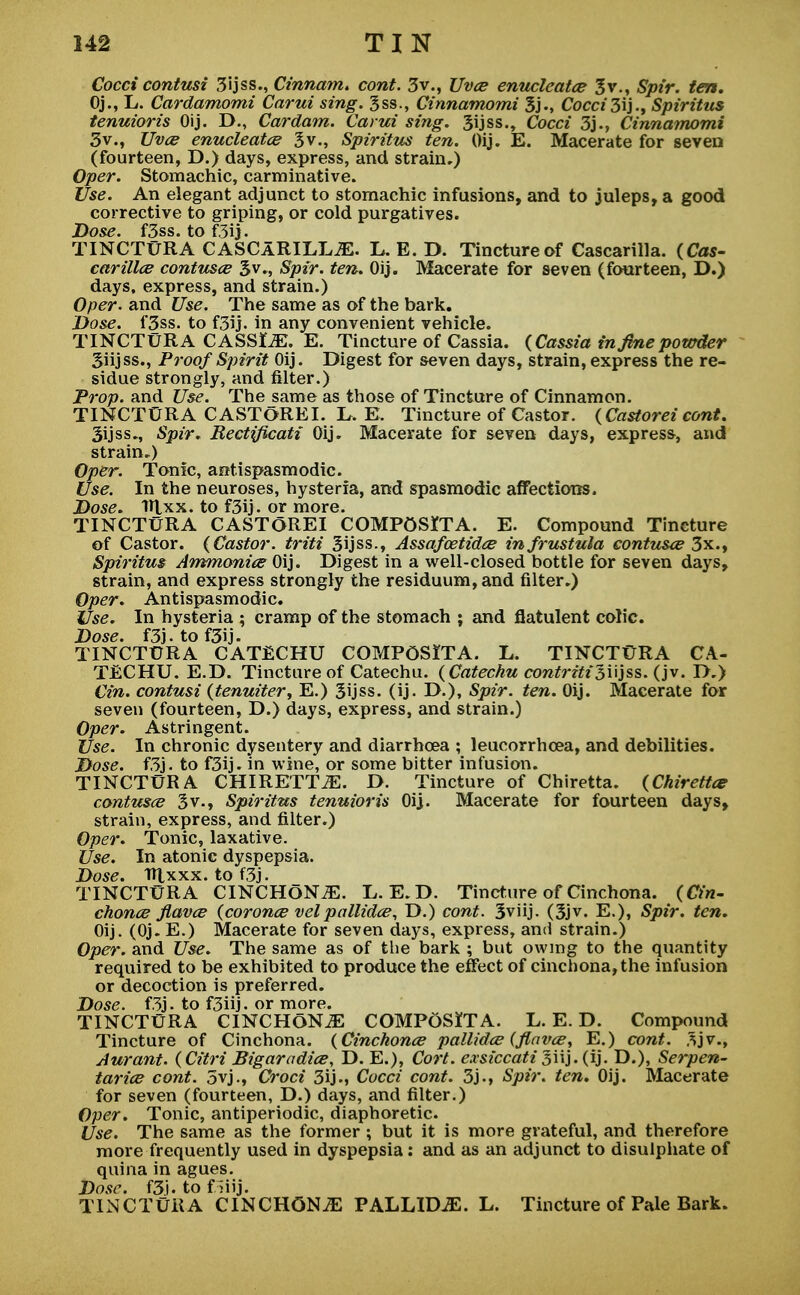 Cocci contusi 3ijss., Cinnam. cont. 3 v., Uvce enucleate? 3v., Spir. ten. Oj., L. Cardamomi Carui sing, 3ss., Cinnamomi 3j., Cocc/3ij., Spiritus tenuioris Oij. D., Cardam. Carui sing. 3ijss., Co«7 3j., Cinnamomi 3v., Z7y<# enucleate? 3 v., Spiritus ten. Oij. E. Macerate for seven (fourteen, D.) days, express, and strain,) Open Stomachic, carminative. Use. An elegant adjunct to stomachic infusions, and to juleps, a good corrective to griping, or cold purgatives. Dose. f3ss. to f3ij. TINCTURA CASCARILLJE. LE.D. Tincture of Cascarilla. (Cas- carillce contusce 3v., Spir. ten. Oij. Macerate for seven (fourteen, D.) days, express, and strain.) Oper. and Use. The same as of the bark. Dose. l'3ss. to f3ij. in any convenient vehicle. TINCTURA CASSLE. E. Tincture of Cassia. (Cassia in fine powder Siijss., Proof Spirit Oij. Digest for seven days, strain, express the re- sidue strongly, and filter.) Prop, and Use. The same as those of Tincture of Cinnamon. TINCTURA CASTOREI. L. E. Tincture of Castor. (Castorei cont. 3ijss., Spir. Rectificatx Oij. Macerate for seven days, express, and strain.) Oper. Tonic, antispasmodic. Use. In the neuroses, hysteria, and spasmodic affections. Dose. 1U.XX. to f3ij. or more. TINCTURA CASTOREI COMPOSITA. E. Compound Tincture of Castor. (Castor, triti 3ijss., Assafcetidce infrustula contuse 3x., Spiritus Ammonite Oij. Digest in a well-closed bottle for seven days, strain, and express strongly the residuum, and filter.) Oper. Antispasmodic. Use. In hysteria ; cramp of the stomach ; and flatulent colic. Dose. f3j.tof3ij. TINCTURA CATECHU COMPOSITA. L. TINCTURA CA- TECHU. E.D. Tincture of Catechu. (Catechu contritisi'ijss- (jv. D.) Cin. contusi (tenuiter, E.) 3ijss. (ij. D.), Spir. ten. Oij. Macerate for seven (fourteen, D.) days, express, and strain.) Oper. Astringent. Use. In chronic dysentery and diarrhoea ; leucorrhcea, and debilities. Dose. f3j. to f3ij. in wine, or some bitter infusion. TINCTURA CHIRETTiE. D. Tincture of Chiretta. (Chirettce contusce 3v., Spiritus tenuioris Oij. Macerate for fourteen days, strain, express, and filter.) Oper. Tonic, laxative. Use. In atonic dyspepsia. Dose. Ttlxxx. to f3j. TINCTURA CINCHoNiE. L. E.D. Tincture of Cinchona. (Ct'n- chonce flavce (cor-once vel pallida, D.) cont. 3viij. (3jv. E.), Spir. ten. Oij. (Oj. E.) Macerate for seven days, express, and strain.) Oper. and Use. The same as of the bark ; but owing to the quantity required to be exhibited to produce the effect of cinchona, the infusion or decoction is preferred. Dose. f3j. to f3iij. or more. TINCTURA CINCHONA COMPoSiTA. L. E. D. Compound Tincture of Cinchona. (Cinchonce pallidce (flavce, E.) cont. 3jv., Aurant. (Citri Bigaradice, D. E.), Cort. exsiccati%\\].(i). D.), Serpen- tarice cont. 5vj., Croci 3ij., Cocci cont. 3j., Spir. ten. Oij. Macerate for seven (fourteen, D.) days, and filter.) Oper. Tonic, antiperiodic, diaphoretic. Use. The same as the former ; but it is more grateful, and therefore more frequently used in dyspepsia: and as an adjunct to disulphate of quina in agues. Dose. f3'|. to f >iij. TINCTURA CINCHONiE PALLIDA. L. Tincture of Pale Bark.