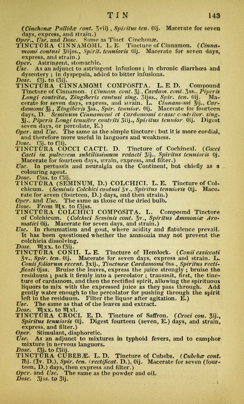 {Cinchona Pallida cont. 3viij , Spiritus ten. Oij. Macerate for seven days, express, and strain.) Oper.y Use, and Dose. Same as Tinct Cinchonae. TINCTURA CINNAMOMI. I,E. Tincture of Cinnamon. (Cinna- momi contusi Siijss-, Spirit, tenuioris Oij. Macerate for seven days, express, and strain.) Oper. Astringent, stomachic. Use. As an adjunct to astringent infusions ; in chronic diarrhoea and dysentery ; in dyspepsia, added to bitter infusions. Dose. f3j. to i'3ij. TINCTURA CINNAMOMI COMPoSXTA. L. E D. Compound Tincture of Cinnamon. (Cinnam. cont. 3j-> Cardam. cont. 3ss.. Piperis Longi contrita, Zingiberis contusi sing. 3ijss., Spir, ten. Oij. Ma- cerate for seven days, express, and si rain. L. Cmnamomi Car- damomi $}., Zingiberis 3ss., Spir. tenuior. Oij. Macerate for fourteen days, D. Seminum Cinnamomi et Cardamomi crasse conti itor. sing, 3j., Piperis Longi tenuiter contriti 3iij«, Spiritus tenuior Oij. Digest seven days, or percolate, E.) Oper. and Use. The same as the simple tincture: but it is more cordial, and therefore more useful in languors and weakness. Dose. f5j. to f3ij. TINCTURA COCCI CACTI. D. Tincture of Cochineal. (Cocci Cacti in pvlverem subtilissimum redacti 3'j-i Spiritus tenuioris Oj. Macerate for fourteen days, strain, express., and filter.) Use. In pertussis and neuralgia on the Continent, but chiefly as a colouring agent. Dose. f3ss. to f3ij. TINCTURA (SEMINUM, D.) COLCHiCI. L. E. Tincture of Col- chicum. (Seminis Colchici contusi 3v., Spiritus tenuioris Oij. Mace- rate for seven (fourteen, D.) days, and then strain.) Oper. and Use, The same as those of the dried bulb. Dose. From Hlx. to f3jss. TINCTURA COLCHICI COMPOSITA. L. Compound Tincture of Colchicum. (Colchici Seminis cont. 3v., Spiritus Ammonia Aro- matici Oij. Macerate for seven days, and strain.) Use. In rheumatism and gout, where acidity and flatulence prevail. It has been questioned whether the ammonia may not prevent the colchicia dissolving. Dose, tttxx. to f3ij. TINCTURA CONII. L.E. Tincture of Hemlock. (Conii exsiccati 3v., Spir. ten. Oij. Macerate for seven days, express and strain. L. Conii foliorum recent. §xij., Tinctures Cardamomi Oss., Spiritus recti- Jicati Ojss. Bruise the leaves, express the juice strongly ; bruise the residuum ; pack it firmly into a percolator ; transmit, first, the tinc- ture of cardamom, and then the rectified spirit, allowing the spirituous liquors to mix with the expressed juice as they pass through. Add gently water enough to the percolator for pushing through the spirit left in the residuum. Filter the liquor after agitation. E.) Use. The same as that of the leaves and extract. Dose. Ttlxx. to ntxl. TINCTURA CROCI. E. D. Tincture of Saffron. (Croci con. 3ij., Spiritus tenuioris Oij. Digest fourteen (seven, E.) days, and strain, express, and filter.) Oper. Stimulant, diaphoretic Use. As an adjunct to mixtures in typhoid fevers, and to camphor mixture in nervous languors. Dose. f3j. to f3iij. TINCTURA CUBEB^. L. D. Tincture of Cubebs. (Cubebce conL Ibj. (3v. D.), Spir. ten. (rectificat. D.), Oij. Macerate for seven (four- teen, D.) days, then express and filter.) Oper. and Use. The same as the powder and oil. Dose. 3jss, to 3ij.