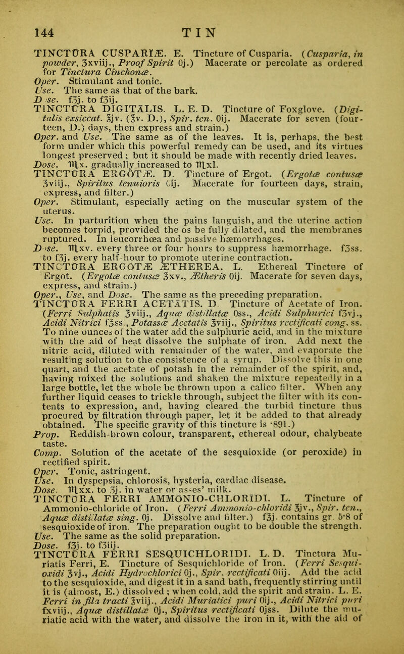 TINCTURA CUSPARr^E. E. Tincture of Cusparia. (Cusparia,in powder, 3xviij., Proof Spirit Oj.) Macerate or percolate as ordered for Tinctura Cinchona. Oper. Stimulant and tonic. Use. The same as that of the bark. D se. f.3j.tof3ij. TINCTURA DIGITALIS. L. E. D. Tincture of Foxglove. (Digi- talis exsiccat. 3jv. (% v. D.), Spir. ten. Oij. Macerate for seven (four- teen, D.) days, then express and strain.) Oper. and Use. The same as of the leaves. It is, perhaps, the best form under which this powerful remedy can be used, and its virtues longest preserved ; but it should be made with recently dried leaves. Dose. Tiix. gradual!v increased to TTlxl. TINCTURA ERGdTiE. D. Tincture of Ergot. (Ergotce contusce 3viij., Spiritus tenuioris Cij. Macerate for fourteen days, strain, express, and filter.) Oper. Stimulant, especially acting on the muscular system of the uterus. Use. In parturition when the pains languish, and the uterine action becomes torpid, provided the os be fully dilated, and the membranes ruptured. In leucorrhcea and passive haemorrhages. D se. 1Hxv. every three or four hours to suppress haemorrhage. f3ss. to f3j. every half-hour to promote uterine contraction. TINCTURA ERGOT JE JETHEREA. L. Ethereal Tincture of Ergot. (Ergotce contuses 3xv., JEtheris Oij. Macerate for seven days, express, and strain.) Oper., Use, and Dose. The same as the preceding preparation. TINCTURA FERRI ACETATIS. D. Tincture of Acetate of Iron. (Ferri Sulphatis Sviij., Aquce distillates Oss., Acidi Sulphurici f3vj., Acidi Nitrici i*3ss,, Potasses Acetatis 3viij., Spiritus rectificati cong. ss. To nine ounces of the water add the sulphuric acid, and in the mixture with the aid of heat dissolve the sulphate of iron. Add next the nitric acid, diluted with remainder of the water, and evaporate the resulting solution to the consistence of a syrup. Dissolve this in one quart, and the acetate of potash in the remainder of the spirit, and, having mixed the solutions and shaken the mixture repeatedly in a large bottle, let the whole be thrown upon a calico filter. When any further liquid ceases to trickle through, subject the filter with its con- tents to expression, and, having cleared the turbid tincture thus procured by filtration through paper, let it be added to that already obtained. The specific gravity of this tincture is -891.) Prop. Reddish-brown colour, transparent, ethereal odour, chalybeate taste. Comp. Solution of the acetate of the sesquioxide (or peroxide) in rectified spirit. Oper. Tonic, astringent. Use. In dyspepsia, chlorosis, hysteria, cardiac disease. Dose. Hlxx. to 3j. in water or ashes' milk. TINCTORA FERRI AMMONIO-CHLORIDI. L. Tincture of Ammonio-chloride of Iron. (Ferri Ammonio-chloridi 3jv., Spir. ten., Aquce distillates sing. Oj. Dissolve and filter.) f3j- contains gr. 5*8 of sesquioxide of iron. The preparation ought to be double the strength. Use. The same as the solid preparation. Dose. f3j-tof3iij. TINCTORA FERRI SESQUICHLORIDI. L. D. Tinctura Mu- riatis Ferri, E. Tincture of Sesquichloride of Iron. (Ferri Sesqtti- oxidi 3vj., Acidi Hydrochloride}., Spir. rectification]. Add the acid to the sesquioxide, and digest it in a sand bath, frequently stirring until it is (almost, E.) dissolved ; when cold, add the spirit and strain. L. E. Ferri in fila tracti Jviij., Acidi Muriatici puri Oij., Acidi Nitrici pari fxviij., Aquce distillates Oj., Spiritus rectificati Ojss. Dilute the mu- riatic acid with the water, and dissolve the iron in it, with the aid of